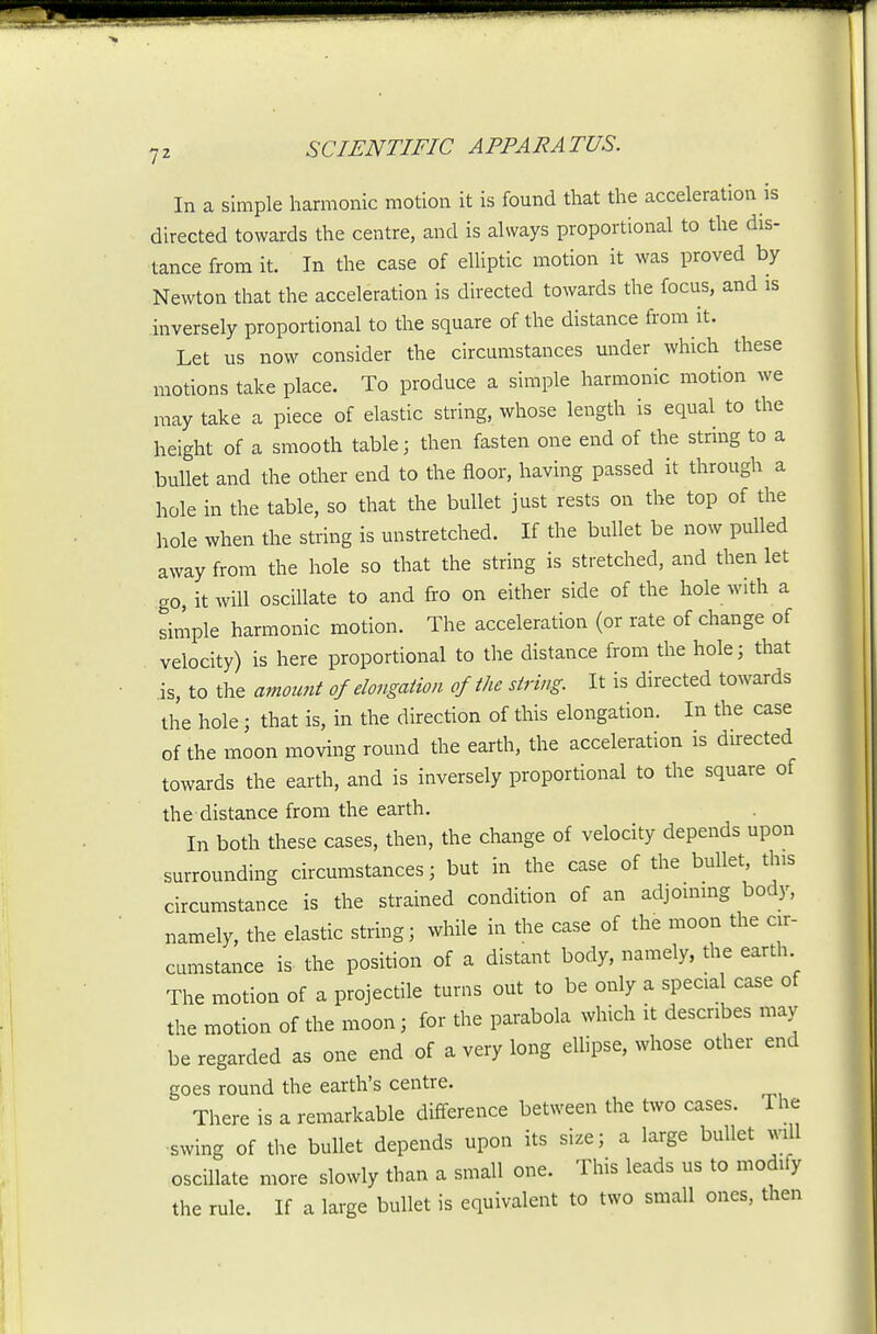 In a simple harmonic motion it is found that the acceleration is directed towards the centre, and is always proportional to the dis- tance from it. In the case of elUptic motion it was proved by Newton that the acceleration is directed towards the focus, and is inversely proportional to the square of the distance from it. Let us now consider the circumstances under which these motions take place. To produce a simple harmonic motion we may take a piece of elastic string, whose length is equal to the height of a smooth table; then fasten one end of the string to a .bullet and the other end to the floor, having passed it through a hole in the table, so that the bullet just rests on the top of the hole when the string is unstretched. If the bullet be now pulled away from the hole so that the string is stretched, and then let go, it will oscillate to and fro on either side of the hole with a simple harmonic motion. The acceleration (or rate of change of velocity) is here proportional to the distance from the hole; that is, to the amount of elongation of the string. It is directed towards the hole; that is, in the direction of this elongation. In the case of the moon moving round the earth, the acceleration is directed towards the earth, and is inversely proportional to the square of the distance from the earth. In both these cases, then, the change of velocity depends upon surrounding circumstances; but in the case of the bullet, this circumstance is the strained condition of an adjoining body, namely, the elastic string; while in the case of the moon the cir- cumstance is the position of a distant body, namely, the earth The motion of a projectile turns out to be only a specia case of the motion of the moon; for the parabola which it describes may be regarded as one end of a very long ellipse, whose other end goes round the earth's centre. There is a remarkable difference between the two cases. The swing of the bullet depends upon its size; a large bullet will oscillate more slowly than a small one. This leads us to modify the rule. If a large bullet is equivalent to two small ones, then