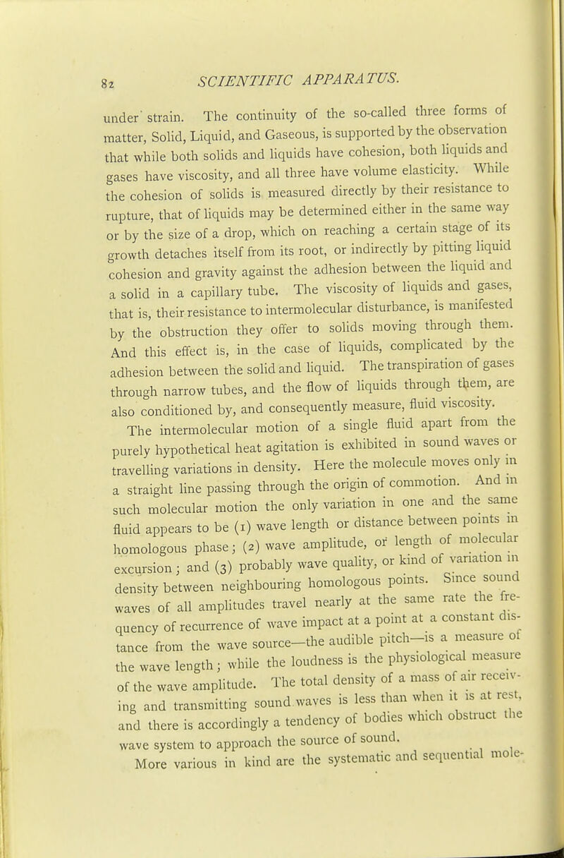 under strain. The continuity of the so-called three forms of matter, Solid, Liquid, and Gaseous, is supported by the observation that while both sohds and liquids have cohesion, both Hquids and gases have viscosity, and all three have volume elasticity. While the cohesion of sohds is measured directly by their resistance to rupture, that of hquids may be determined either in the same way or by the size of a drop, which on reaching a certain stage of its growth detaches itself from its root, or indirectly by pitting liqmd cohesion and gravity against the adhesion between the liquid and a solid in a capillary tube. The viscosity of liqmds and gases, that is, their resistance to intermolecular disturbance, is manifested by the obstruction they offer to solids moving through them. And this effect is, in the case of liquids, comphcated by the adhesion between the solid and hquid. The transpiration of gases through narrow tubes, and the flow of liquids through them, are also conditioned by, and consequently measure, fluid viscosity. The intermolecular motion of a single fluid apart from the purely hypothetical heat agitation is exhibited in sound waves or traveUing variations in density. Here the molecule moves only m a straight hne passing through the origin of commotion. And m such molecular motion the only variation in one and the same fluid appears to be (i) wave length or distance bet^veen points m homologous phase; (2) wave amphtude, or length of molecular excursion ; and (3) probably wave quality, or kind of variation in density between neighbouring homologous pomts. Smce sound waves of all amphtudes travel nearly at the same rate the fre- quency of recurrence of wave impact at a point at a constant dis- tance from the wave source-the audible pitch-is a measure of the wave length; while the loudness is the physiological measure of the wave amplitude. The total density of a mass of air receiv- ing and transmitting sound waves is less than when it is at rest, and there is accordingly a tendency of bodies which obstruct the wave system to approach the source of sound. More various in kind are the systematic and sequential mole-