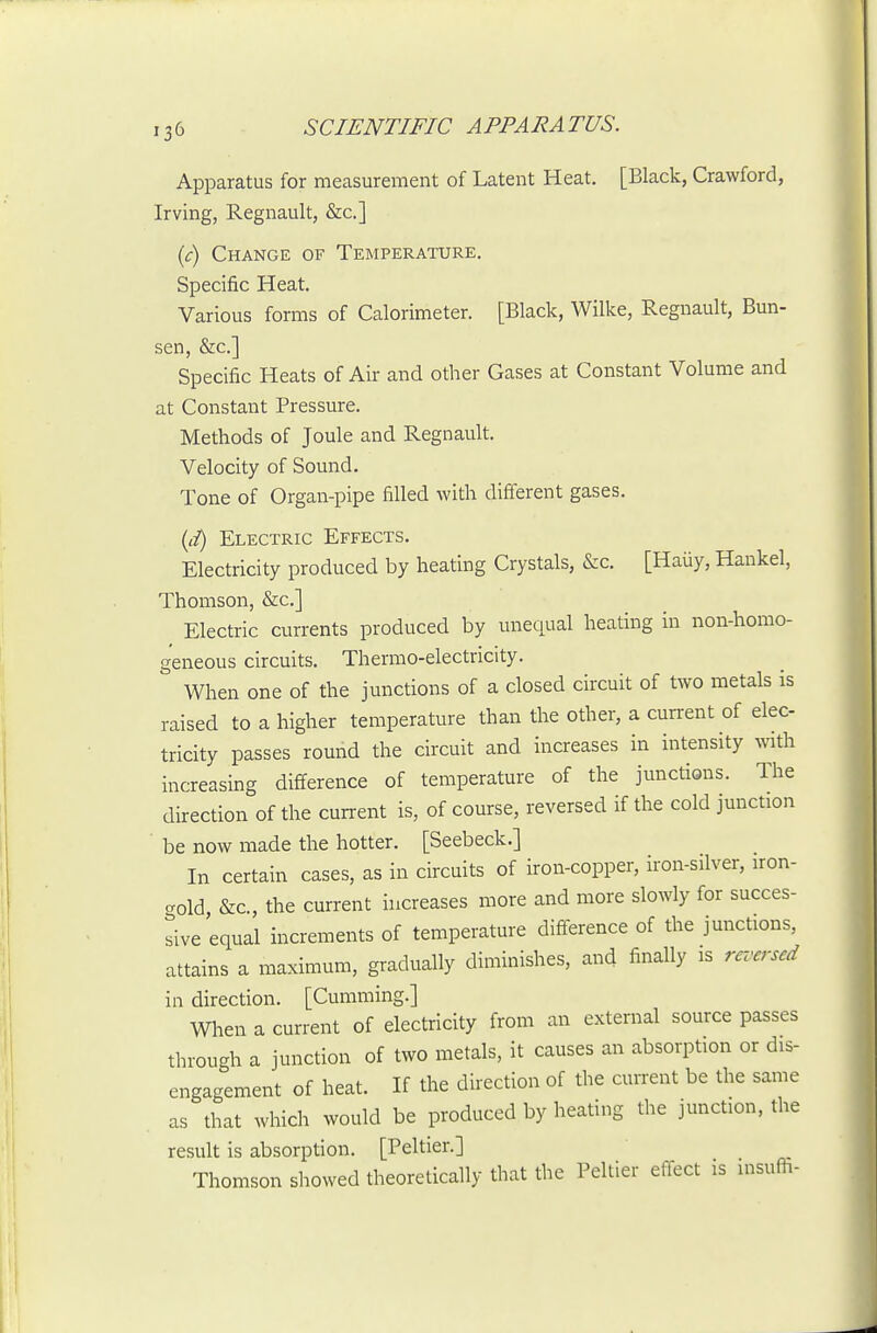 Apparatus for measurement of Latent Heat. [Black, Crawford, Irving, Regnault, &c.] {c) Change of Temperature. Specific Heat. Various forms of Calorimeter. [Black, Wilke, Regnault, Bun- sen, &c.] Specific Heats of Air and other Gases at Constant Volume and at Constant Pressure. Methods of Joule and Regnault. Velocity of Sound. Tone of Organ-pipe filled with diff'erent gases. {d) Electric Effects. Electricity produced by heating Crystals, &c. [Haiiy, Hankel, Thomson, &c.] Electric currents produced by unequal heating in non-homo- geneous circuits. Thermo-electricity. When one of the junctions of a closed circuit of two metals is raised to a higher temperature than the other, a cun-ent of elec- tricity passes round the circuit and increases in intensity with increasing difference of temperature of the junctions. The direction of the cun-ent is, of course, reversed if the cold junction ■ be now made the hotter. [Seebeck.] In certain cases, as in circuits of iron-copper, iron-silver, iron- gold &c., the current increases more and more slowly for succes- sive equal increments of temperature difference of the junctions, attains a maximum, gradually diminishes, and finally is ra'crsed in direction. [Cumming.] When a current of electricity from an external source passes through a junction of two metals, it causes an absorption or dis- engagement of heat. If the direction of the cun-ent be the same as that which would be produced by heating the junction, the result is absorption. [Peltier.] Thomson showed theoretically that the Peltier effect is insufh-