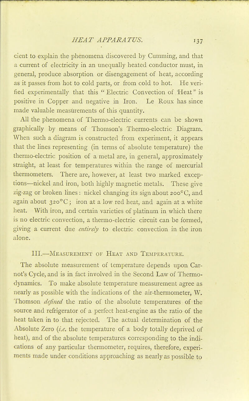 cient to explain the phenomena discovered by Gumming, and that a current of electricity in an unequally heated conductor must, in general, produce absorption or disengagement of heat, according as it passes from hot to cold parts, or from cold to hot. He veri- fied experimentally that this  Electric Corlvection of 'Heat is positive in CojDper and negative in Iron. Le Roux has since made valuable measurements of this quantity. All the phenomena of Thermo-electric currents can be shown graphically by means of Thomson's Thermo-electric Diagram. When such a diagram is constructed from experiment, it appears that the lines representing (in terms of absolute temperature) the thermo-electric position of a metal are, in general, approximately straight, at least for temperatures within the range of mercurial thermometers. There are, however, at least two marked excep- tions—nickel and iron, both highly magnetic metals. These give zig-zag or broken lines: nickel changing its sign about 200°C, and again about 32o°C; iron at a low red heat, and again at a white heat. With iron, and certain varieties of platinum in which there is no electric convection, a thermo-electric circuit can be formed, giving a current due entirely to electric convection in the iron alone. III.—Measurement of Heat and Temperature. The absolute measurement of temperature depends upon Car- not's Cycle, and is in fact involved in the Second Law of Thermo- dynamics. To make absolute temperature measurement agree as nearly as possible with the indications of the air-thermometer, W. Thomson defined the ratio of the absolute temperatures of the source and refrigerator of a perfect heat-engine as the ratio of the heat taken in to that rejected. The actual determination of the Absolute Zero (i.e. the temperature of a body totally deprived of heat), and of the absolute temperatures corresponding to the indi- cations of any particular thermometer, requires, therefore, experi- rnents made under conditions approaching as nearly as possible to