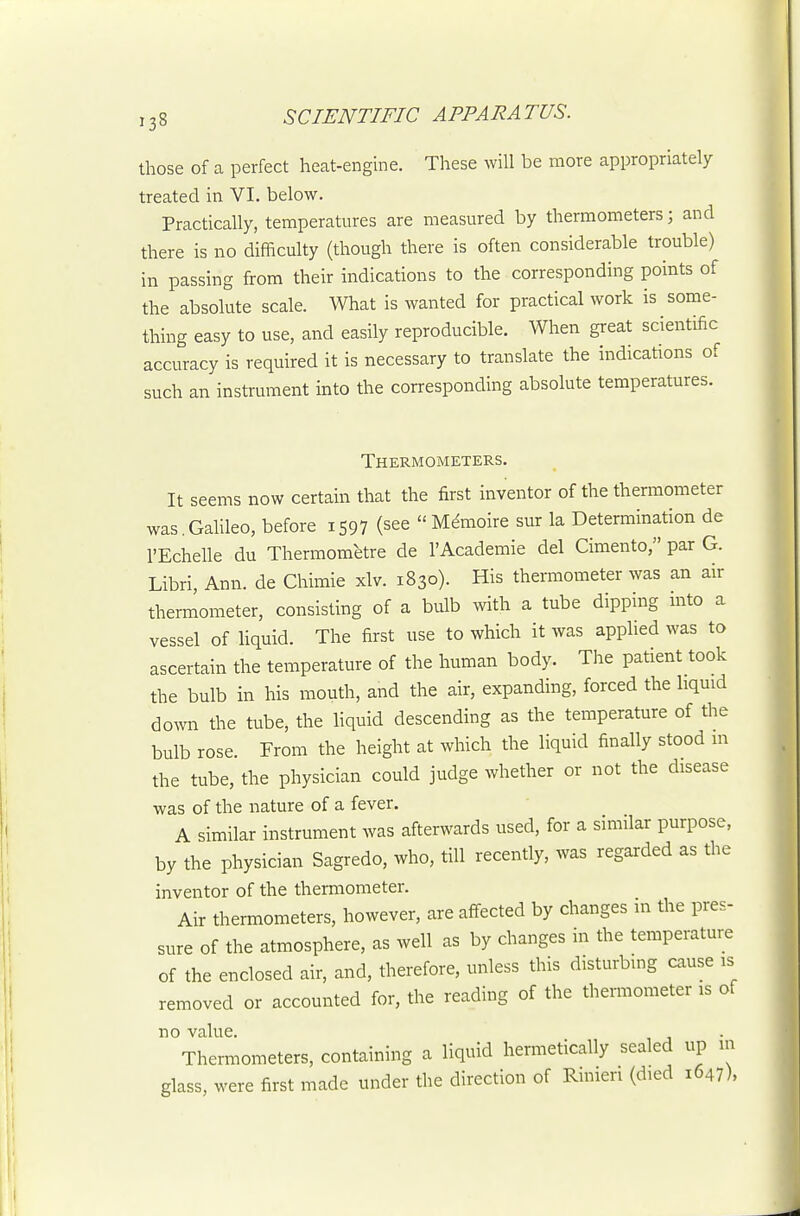 those of a perfect heat-engine. These will be more appropriately treated in VI. below. Practically, temperatures are measured by thermometers; and there is no difficulty (though there is often considerable trouble) in passing from their indications to the corresponding points of the absolute scale. What is wanted for practical work is some- thing easy to use, and easily reproducible. When great scientific accuracy is required it is necessary to translate the indications of such an instrument into the corresponding absolute temperatures. Thermometers. It seems now certain that the first inventor of the thermometer was.Galileo, before i597 (see  Mdmoire sur la Determination de I'Echelle du Thermometre de I'Academie del Cimento, par G. Libri, Ann. de Chimie xlv. 1830). His thermometer was an air thermometer, consisting of a bulb with a tube dipping into a vessel of liquid. The first use to which it was applied was to ascertain the temperature of the human body. The patient took the bulb in his mouth, and the air, expanding, forced the liquid down the tube, the liquid descending as the temperature of the bulb rose. From the height at which the liquid finally stood in the tube, the physician could judge whether or not the disease was of the nature of a fever. A similar instrument was afterwards used, for a similar purpose, by the physician Sagredo, who, till recently, was regarded as the inventor of the thermometer. Air thermometers, however, are affected by changes in the pres- sure of the atmosphere, as well as by changes in the temperature of the enclosed air, and, therefore, unless this disturbing cause is removed or accounted for, the reading of the thermometer is of no value. Thermometers, containing a liquid hermetically sealed up m glass, were first made under the direction of Ruiieri (died 1647),