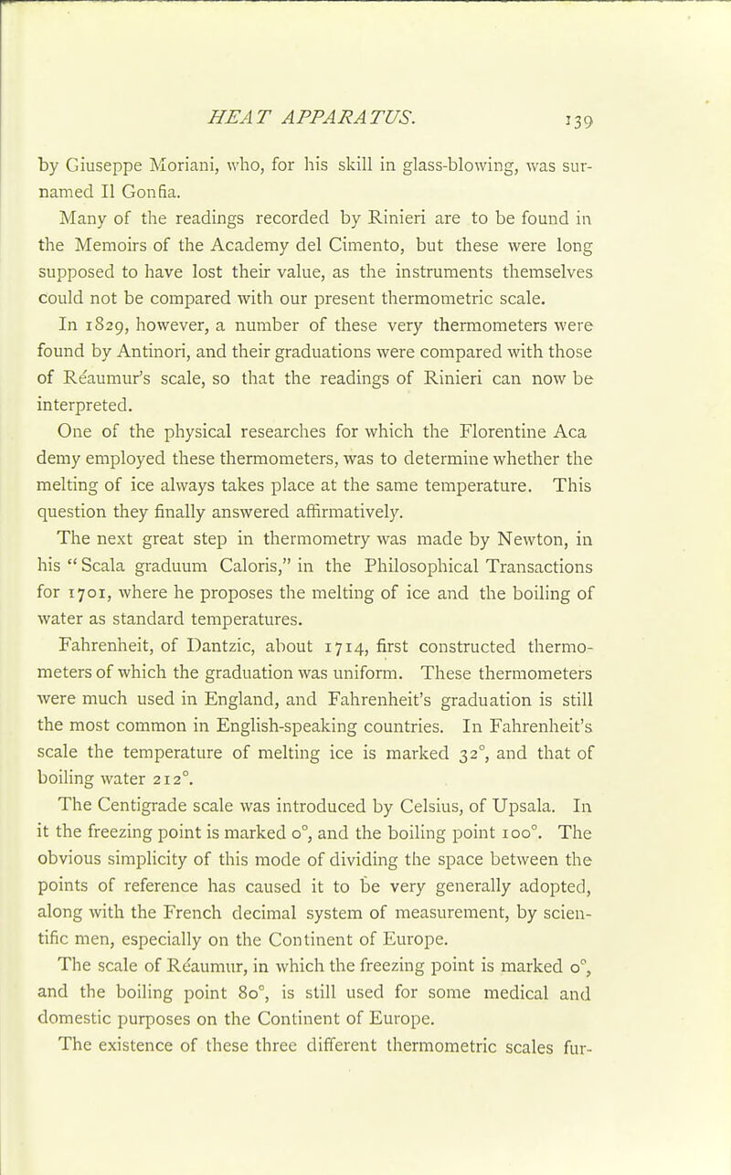 by Giuseppe Moriani, who, for his skill in glass-blowing, was sur- named II Gonfia. Many of the readings recorded by Rinieri are to be found in the Memoirs of the Academy del Cimento, but these were long supposed to have lost their value, as the instruments themselves could not be compared with our present thermometric scale. In 1829, however, a number of these very thermometers were found by Antinori, and their graduations were compared with those of Reaumur's scale, so that the readings of Rinieri can now be interpreted. One of the physical researches for which the Florentine Aca demy employed these thermometers, was to determine whether the melting of ice always takes place at the same temperature. This question they finally answered affirmatively. The next great step in thermometry was made by Newton, in his  Scala graduum Caloris, in the Philosophical Transactions for 1701, where he proposes the melting of ice and the boiling of water as standard temperatures. Fahrenheit, of Dantzic, about 1714, first constructed thermo- meters of which the graduation was uniform. These thermometers were much used in England, and Fahrenheit's graduation is still the most common in English-speaking countries. In Fahrenheit's scale the temperature of melting ice is marked 32°, and that of boiling water 212°. The Centigrade scale was introduced by Celsius, of Upsala. In it the freezing point is marked 0°, and the boiling point 100°. The obvious simpHcity of this mode of dividing the space between the points of reference has caused it to be very generally adopted, along with the French decimal system of measurement, by scien- tific men, especially on the Continent of Europe. The scale of Reaumur, in which the freezing point is marked o'', and the boiling point 80°, is still used for some medical and domestic purposes on the Continent of Europe. The existence of these three different thermometric scales fur-