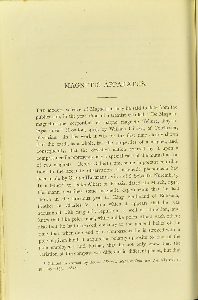 MAGNETIC APPARATUS. The modern science of Magnetism may be said to date from the publication, in the year 1600, of a treatise entitled,  De Magnete magneticisque corporibus et magno magnete Tellure, Physio- logia nova (London, 4to), by William Gilbert, of Colchester, physician. In this work it was for the first time clearly shown that the earth, as a whole, has the properties of a magnet, and, consequently, that the directive action exerted by it upon a compass-needle represents only a special case of the mutual action of two magnets. Before Gilbert's time some important contribu- tions to the accurate observation of magnetic phenomena had ■ been made by George Hartmann, Vicar of S. Sebald's, Nuremberg. In a letter* to Duke Albert of Prussia, dated 4th March, 1544, Hartmann describes some magnetic experiments that he had shown in the previous year to King Ferdinand of Bohemia, brother of Charles V., from which it appears that he was acquainted with magnetic repulsion as well as attraction, and knew that like poles repel, while unlike poles attract each other ; also that he had observed, contrary to the general belief of the time, that, when one end of a compass-needle is stroked with a pole of given kind, it acquires a polarity opposite to that of the pole employed; and further, that he not only knew that the variation of the compass was different in different places, but that . Pnnted in extract by Moser {Dove's Rcpertorium der Physik) vol. ii. pp. 129—133-