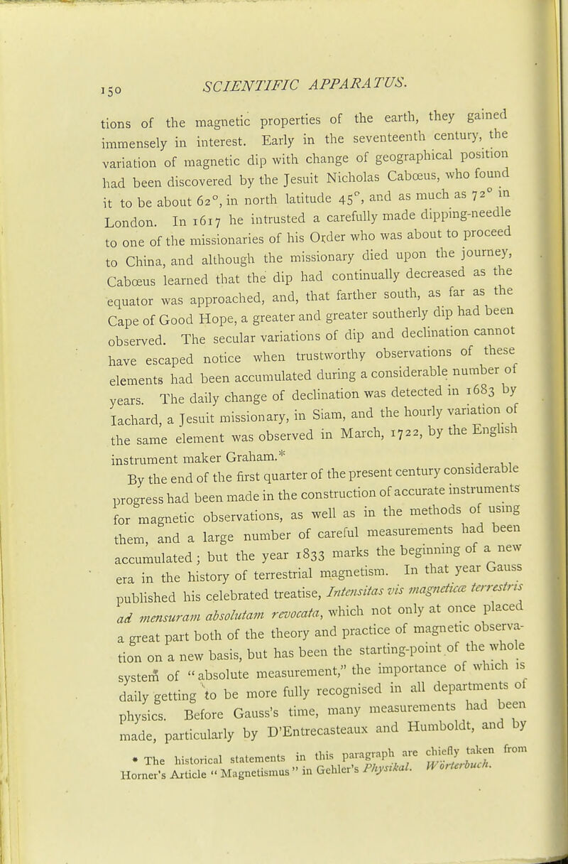 tions of the magnetic properties of the earth, they gamed immensely in interest. Early in the seventeenth century, the variation of magnetic dip with change of geographical position had been discovered by the Jesuit Nicholas Caboeus, who found it to be about 62°, in north latitude 45^ and as much as 72° ^ London. In 1617 he intrusted a carefully made dippmg-needle to one of the missionaries of his O^der who was about to proceed to China, and although the missionary died upon the journey, Cabceus learned that the dip had continually decreased as the equator was approached, and, that farther south, as far as the Cape of Good Hope, a greater and greater southerly dip had been observed. The secular variations of dip and decimation cannot have escaped notice when trustworthy observations of these elements had been accumulated during a considerable number of years The daily change of dedination was detected in 1683 by lachard, a Jesuit missionary, in Siam, and the hourly variation of the same element was observed in March, 1722, by the Enghsh instrument maker Graham.* By the end of the first quarter of the present century considerable progress had been made in the construction of accurate mstruments for magnetic observations, as well as in the methods of using them, and a large number of careful measurements had been accumulated; but the year 1833 marks the beginning of a new era in the history of terrestrial magnetism. In that year Gauss published his celebrated treatise, Intensitas vis magnettcce terrestrts ad mensuram absoMam revocata, which not only at once placed a great part both of the theory and practice of magnetic observa- tion on a new basis, but has been the starting-point of the whole systerS of absolute measurement, the importance of which is daily getting to be more fully recognised in all departments of physics. Before Gauss's time, many measurements had been made, particularly by D'Entrecasteaux and Humboldt, and by . The histo,-ical statements in Horner's Article  Magnetismus in Gehler s tli^sinai.