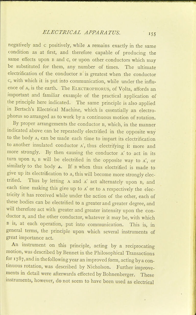 155 negatively and c positively, while a remains exactly in the same condition as at first, and therefore capable of producing the same effects upon b and c, or upon other conductors which may be substituted for them, any number of times. The ultimate electrification of the conductor B is greatest when the conductor c, with which it is put into communication, while under the influ- ence of A, is the earth. The Electrophorus, of Volta, affords an important and famiHar example of the practical application of the principle here indicated. The same principle is also applied m Bertsch's Electrical Machine, which is essentially an electro- phorus so arranged as to work by a continuous motion of rotation. By proper arrangements the conductor b, which, in the manner indicated above can be repeatedly electrified in the opposite way to the body a, can be made each time to impart its electrification to another insulated conductor a', thus electrifying it more and more strongly. By then causing the conductor a' to act in its turn upon b, b will be electrified in the opposite way to a', or similarly to the body a. If b when thus electrified is made to give up its electrification to a, this will become more strongly elec- trified. Thus by letting a and a' act alternately upon b, and each time making this give up to a' or to a respectively the elec- tricity it has received while under the action of the other, each of these bodies can be electrified to a greater and greater degree, and will therefore act with greater and greater intensity upon the con- ductor B, and the other conductor, whatever it may be, with which B is, at each operation, put into communication. This is, in general terms, the principle upon which several instruments of great importance act. An instrument on this principle, acting by a reciprocating motion, was described by Bennet in the Philosophical Transactions for 1787, and in the following year an improved form, acting by a con- tinuous rotation, was described by Nicholson. Further improve- ments in detail were afterwards effected by Bohnenberger. These instruments, however, do not seem to have been used as electrical