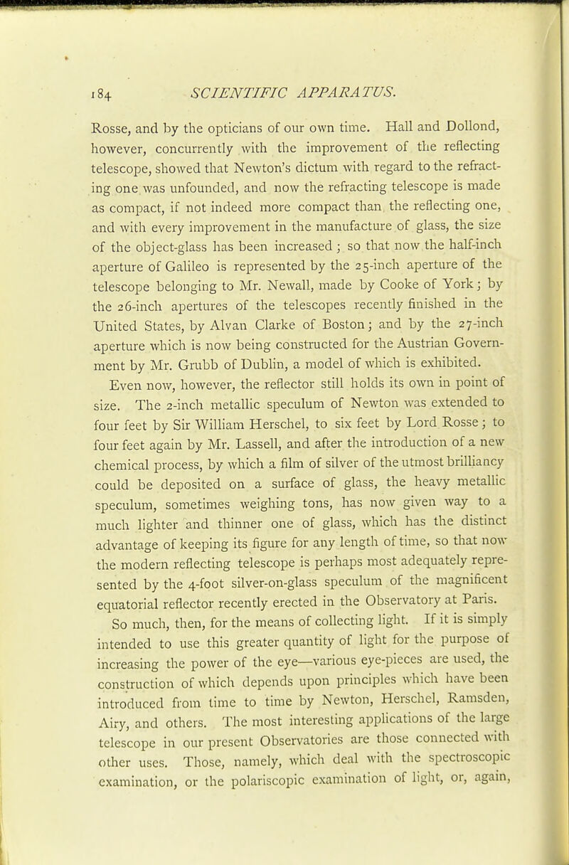 Rosse, and by the opticians of our own time. Hall and DoUond, however, concurrently with the improvement of the reflecting telescope, showed that Newton's dictum with regard to the refract- ing one was unfounded, and now the refracting telescope is made as compact, if not indeed more compact than the reflecting one, and with every improvement in the manufacture of glass, the size of the object-glass has been increased ; so that now the half-inch aperture of Galileo is represented by the 25-inch aperture of the telescope belonging to Mr. Newall, made by Cooke of York; by the 26-inch apertures of the telescopes recently finished in the United States, by Alvan Clarke of Boston; and by the 27-inch aperture which is now being constructed for the Austrian Govern- ment by Mr. Grubb of Dubhn, a model of which is exhibited. Even now, however, the reflector still holds its own in point of size. The 2-inch metalHc speculum of Newton was extended to four feet by Sir William Herschel, to six feet by Lord Rosse; to four feet again by Mr. Lassell, and after the introduction of a new chemical process, by which a film of silver of the utmost brilliancy could be deposited on a surface of glass, the heavy metallic speculum, sometimes weighing tons, has now given way to a much lighter and thinner one of glass, which has the distinct advantage of keeping its figure for any length of time, so that now the modern reflecting telescope is perhaps most adequately repre- sented by the 4-foot silver-on-glass speculum of the magnificent equatorial reflector recently erected in the Observatory at Paris. So much, then, for the means of collecting light. If it is simply intended to use this greater quantity of light for the purpose of increasing the power of the eye—various eye-pieces are used, the construction of which depends upon principles which have been introduced from time to time by Newton, Herschel, Ramsden, Airy, and others. The most interesting applications of the large telescope in our present Observatories are those connected with other uses. Those, namely, which deal with the spectroscopic examination, or the polariscopic examination of light, or, again.