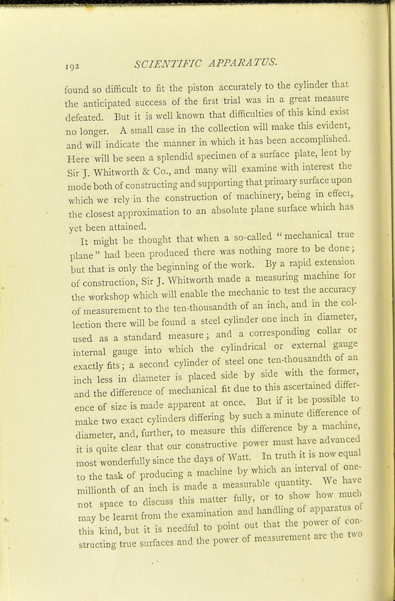 found so difficult to fit the piston accurately to the cylinder that the anticipated success of the first trial was in a great measure defeated. But it is well known that difficulties of this kind exist no longer. A small case in the collection will make this evident, and will indicate the manner in which it has been accomplished. Here will be seen a splendid specimen of a surface plate, lent by Sir J Whitworth & Co., and many will examine with interest the mode both of constructing and supporting that primary surface upon which we rely in the construction of machinery, bemg m effect, the closest approximation to an absolute plane surface which has yet been attained. It might be thought that when a so-called  mechamcal true plane had been produced there was nothing more to be done; but that is only the beginning of the work. By a rapid extension of construction, Sir J. Whitworth made a measurmg machme for the workshop which will enable the mechanic to test the accuracy of measurement to the ten-thousandth of an inch, and in the col- lection there mil be found a steel cyhnder one inch m diameter, used as a standard measure; and a corresponding collar or internal gauge into which the cylindrical or externa gauge exactly fits; a second cylinder of steel one ten-thousandth of an inch less in diameter is placed side by side with the former, and the difference of mechanical fit due to this ascertamed differ- ence of size is made apparent at once. But if it be possible to make two exact cylinders differing by such a minute difference of diameter, and, further, to measure this difference by a rnachme it is quite clear that our constructive power must have advanced most wonderfully since the days of Watt. In truth :t is now equal to the task of producing a machine by ^.ch an n^rv^ of 0^ milUonth of an inch is made a measurable quantity. We ha e Tot space to discuss this matter fully, or to show ho.^ mud lay eTarnt from the examination and handling of appai-atus oC thiJ kind, but it is needful to point out that the 1--°^-^ structing true surfaces and the power of measurement are the t.o