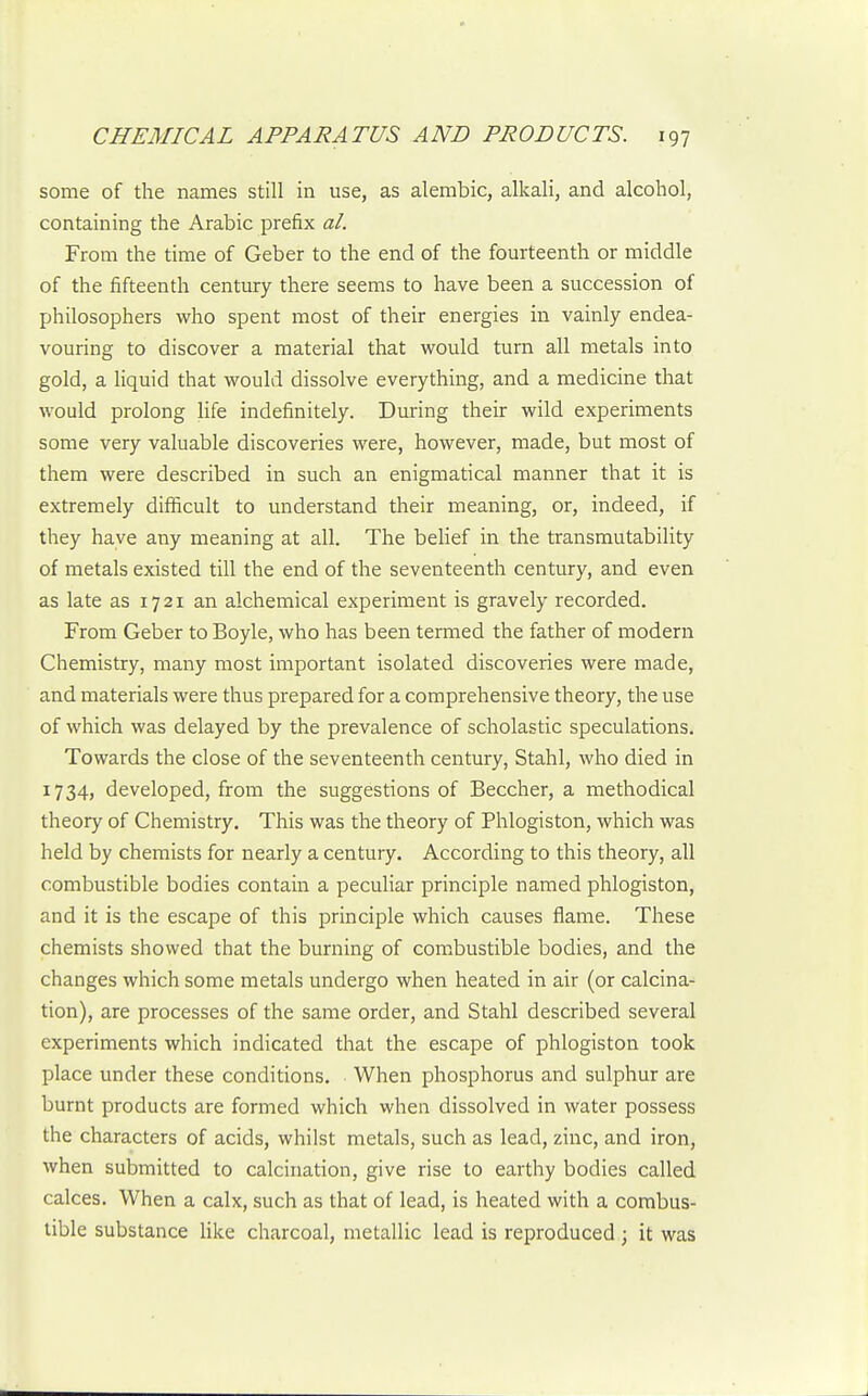 some of the names still in use, as alembic, alkali, and alcohol, containing the Arabic prefix al. From the time of Geber to the end of the fourteenth or middle of the fifteenth century there seems to have been a succession of philosophers who spent most of their energies in vainly endea- vouring to discover a material that would turn all metals into gold, a liquid that would dissolve everything, and a medicine that would prolong life indefinitely. During their wild experiments some very valuable discoveries were, however, made, but most of them were described in such an enigmatical manner that it is extremely difficult to understand their meaning, or, indeed, if they have any meaning at all. The belief in the transmutability of metals existed till the end of the seventeenth century, and even as late as 1721 an alchemical experiment is gravely recorded. From Geber to Boyle, who has been termed the father of modern Chemistry, many most important isolated discoveries were made, and materials were thus prepared for a comprehensive theory, the use of which was delayed by the prevalence of scholastic speculations. Towards the close of the seventeenth century, Stahl, who died in 1734) developed, from the suggestions of Beccher, a methodical theory of Chemistry. This was the theory of Phlogiston, which was held by chemists for nearly a century. According to this theory, all combustible bodies contain a peculiar principle named phlogiston, and it is the escape of this principle which causes flame. These chemists showed that the burning of com.bustible bodies, and the changes which some metals undergo when heated in air (or calcina- tion), are processes of the same order, and Stahl described several experiments which indicated that the escape of phlogiston took place under these conditions. When phosphorus and sulphur are burnt products are formed which when dissolved in water possess the characters of acids, whilst metals, such as lead, zinc, and iron, when submitted to calcination, give rise to earthy bodies called calces. When a calx, such as that of lead, is heated with a combus- tible substance Hke charcoal, metallic lead is reproduced ; it was