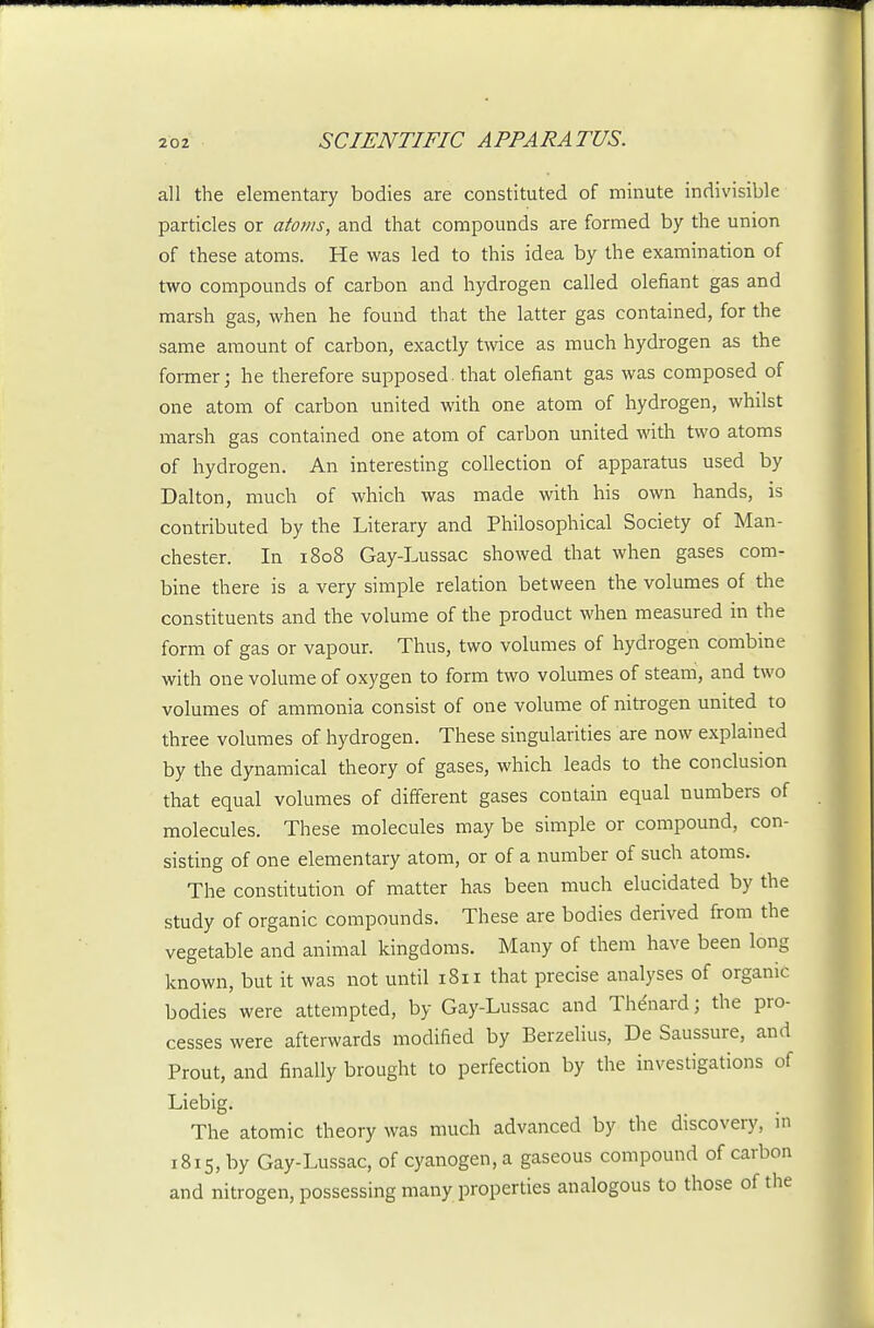 all the elementary bodies are constituted of minute indivisible particles or atoms, and that compounds are formed by the union of these atoms. He was led to this idea by the examination of two compounds of carbon and hydrogen called olefiant gas and marsh gas, when he found that the latter gas contained, for the same amount of carbon, exactly twice as much hydrogen as the former; he therefore supposed, that olefiant gas was composed of one atom of carbon united with one atom of hydrogen, whilst marsh gas contained one atom of carbon united with two atoms of hydrogen. An interesting collection of apparatus used by Dalton, much of which was made with his own hands, is contributed by the Literary and Philosophical Society of Man- chester. In 1808 Gay-Lussac showed that when gases com- bine there is a very simple relation between the volumes of the constituents and the volume of the product when measured in the form of gas or vapour. Thus, two volumes of hydrogen combine with one volume of oxygen to form two volumes of steam, and two volumes of ammonia consist of one volume of nitrogen united to three volumes of hydrogen. These singularities are now explained by the dynamical theory of gases, which leads to the conclusion that equal volumes of different gases contain equal numbers of molecules. These molecules may be simple or compound, con- sisting of one elementary atom, or of a number of such atoms. The constitution of matter has been much elucidated by the study of organic compounds. These are bodies derived from the vegetable and animal kingdoms. Many of them have been long known, but it was not until 1811 that precise analyses of organic bodies were attempted, by Gay-Lussac and Thdnard; the pro- cesses were afterwards modified by Berzelius, De Saussure, and Prout, and finally brought to perfection by the investigations of Liebig. The atomic theory was much advanced by the discovery, in 1815, by Gay-Lussac, of cyanogen, a gaseous compound of carbon and nitrogen, possessing many properties analogous to those of the