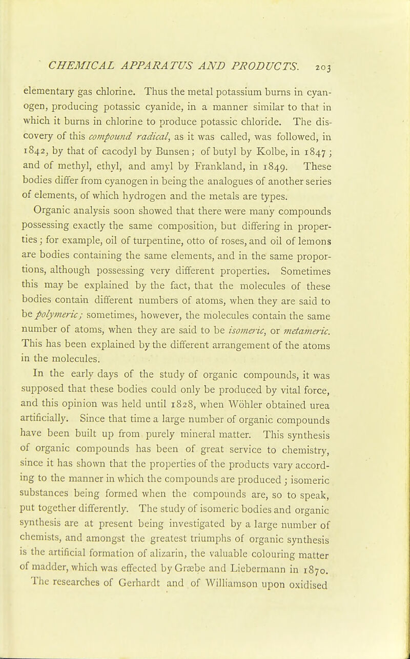 elementary gas chlorine. Thus the metal potassium burns in cyan- ogen, producing potassic cyanide, in a manner similar to that in which it burns in chlorine to produce potassic chloride. The dis- covery of this compound radical, as it was called, was followed, in 1842^ by that of cacodyl by Bunsen; of butyl by Kolbe, in 1847 ; and of methyl, ethyl, and amyl by Frankland, in 1849. These bodies differ from cyanogen in being the analogues of another series of elements, of which hydrogen and the metals are types. Organic analysis soon showed that there were many compounds possessing exactly the same composition, but differing in proper- ties ; for example, oil of turpentine, otto of roses, and oil of lemons are bodies containing the same elements, and in the same propor- tions, although possessing very different properties. Sometimes this may be explained by the fact, that the molecules of these bodies contain different numbers of atoms, when they are said to be polymeric; sometimes, however, the molecules contain the same number of atoms, when they are said to be isomeric, or metameric. This has been explained by the different arrangement of the atoms in the molecules. In the early days of the study of organic compounds, it was supposed that these bodies could only be produced by vital force, and this opinion was held until 1828, when Wohler obtained urea artificially. Since that time a large number of organic compounds have been built up from purely mineral matter. This synthesis of organic compounds has been of great service to chemistry, since it has shown that the properties of the products vary accord- ing to the manner in which the compounds are produced ; isomeric substances being formed when the compounds are, so to speak, put together differently. The study of isomeric bodies and organic synthesis are at present being investigated by a large number of chemists, and amongst the greatest triumjAs of organic synthesis is the artificial formation of alizarin, the valuable colouring matter of madder, which was effected byGrsebe and Liebermann in 1870. The researches of Gerhardt and of Williamson upon oxidised