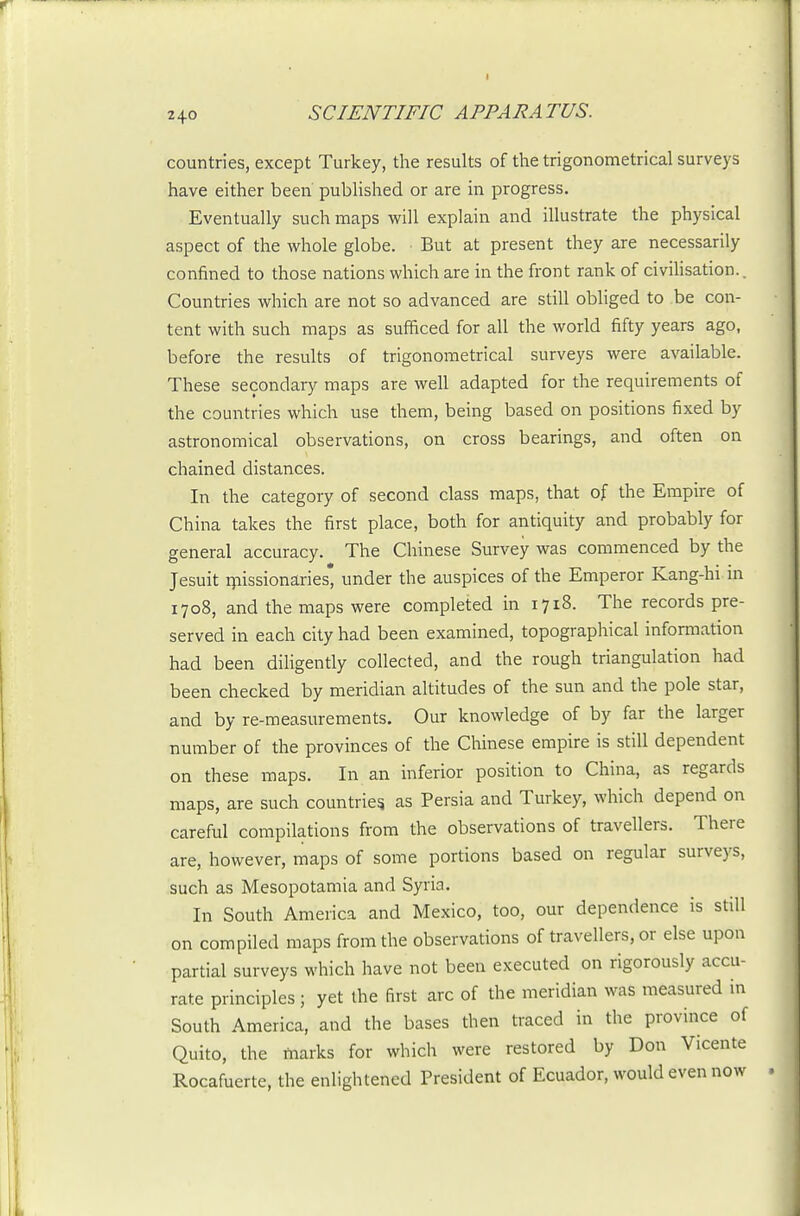 countries, except Turkey, the results of the trigonometrical surveys have either been published or are in progress. Eventually such maps will explain and illustrate the physical aspect of the whole globe. But at present they are necessarily confined to those nations which are in the front rank of civihsation.. Countries which are not so advanced are still obliged to be con- tent with such maps as sufficed for all the world fifty years ago, before the results of trigonometrical surveys were available. These secondary maps are well adapted for the requirements of the countries which use them, being based on positions fixed by astronomical observations, on cross bearings, and often on chained distances. In the category of second class maps, that of the Empire of China takes the first place, both for antiquity and probably for general accuracy. The Chinese Survey was commenced by the Jesuit ryiissionaries* under the auspices of the Emperor Kang-hi in 1708, and the maps were completed in 1718. The records pre- served in each city had been examined, topographical information had been diligently collected, and the rough triangulation had been checked by meridian altitudes of the sun and the pole star, and by re-measurements. Our knowledge of by far the larger number of the provinces of the Chinese empire is still dependent on these maps. In an inferior position to China, as regards maps, are such countries as Persia and Turkey, which depend on careful compilations from the observations of travellers. There are, however, maps of some portions based on regular surveys, such as Mesopotamia and Syria. In South America and Mexico, too, our dependence is still on compiled maps from the observations of travellers, or else upon partial surveys which have not been executed on rigorously accu- rate principles; yet the first arc of the meridian was measured in South America, and the bases then traced in the province of Quito, the marks for which were restored by Don Vicente Rocafuerte, the enlightened President of Ecuador, would even now
