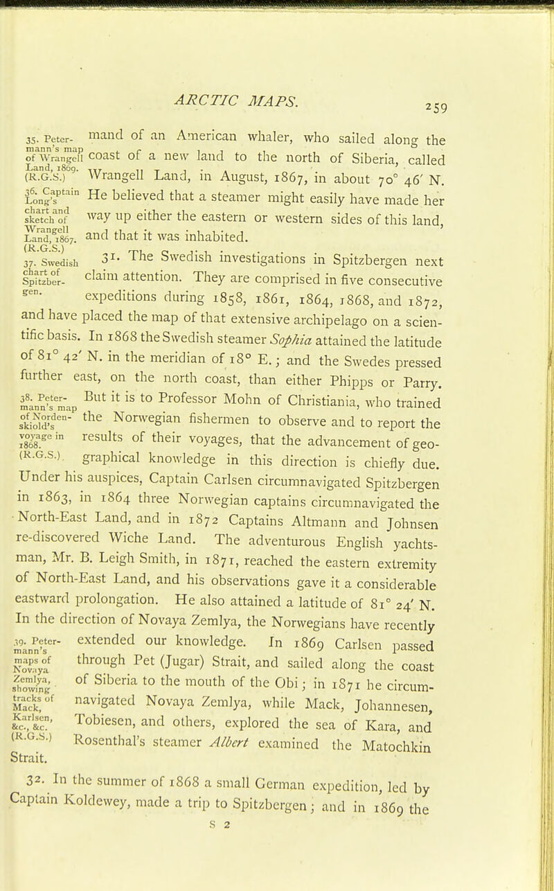 259 35. Peter- 1^1^ of an American whaler, who sailed alon? the mann's map . r- 111 , of Wrangell coast of a ncw land to the north of Siberia, called (R.G.s.f^' Wrangell Land, in August, 1867, in about 70° 46' N. 36. ^Captain He bcHeved that a steamer might easily have made her sketch'Cf up either the eastern or western sides of this land, £nd°T867. a^nd that it was inhabited. 37. Swedish The Swedish investigations in Spitzbergen next Spttzber- c^^'™ attention. They are comprised in five consecutive expeditions during 1858, 1861, 1864, 1868, and 1872, and have placed the map of that extensive archipelago on a scien- tific basis. In 1868 the Swedish steamer Sophia attained the latitude of 81° 42' N. in the meridian of 18° E.; and the Swedes pressed further east, on the north coast, than either Phipps or Parry, mws m'ap ^^^^ ^° Professor Mohn of Christiania, who trained skioW's' Nonvegian fishermen to observe and to report the voyage in rcsults of their voyages, that the advancement of geo- (K-G.s.). graphical knowledge in this direction is chiefly due. Under his auspices. Captain Carlsen circumnavigated Spitzbergen in 1863, in 1864 three Norwegian captains circumnavigated the North-East Land, and in 1872 Captains Altmann and Johnsen re-discovered Wiche Land. The adventurous English yachts- man, Mr. B. Leigh Smith, in 1871, reached the eastern extremity of North-East Land, and his observations gave it a considerable eastward prolongation. He also attained a latitude of 81° 24' N. In the direction of Novaya Zemlya, the Norwegians have recently mJwT' ^^^^^^^ knowledge. In 1869 Carlsen passed iS ^J^^^ ^^ ^^''^^^ the coast fhSg °^ ^••'^'■'^ ^° ^''^ '^°t'^ of the Obi; in 1S71 he circum- tracksof navigated Novaya Zemlya, while Mack, Johannesen, Kc' Tobiesen, and others, explored the sea of Kara, and (R.G.S.) Rosenthal's steamer Albert examined the Matochkin Strait. 32. In the summer of 1868 a small German expedition, led by Captain Koldewey, made a trip to Spitzbergen; and in 1869 the s 2