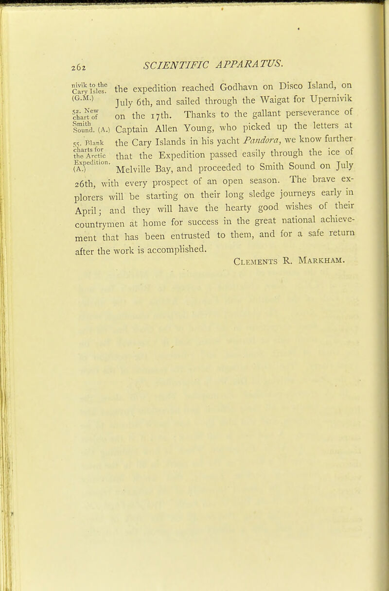 cS'isil^s' the expedition reached Godhavn on Disco Island, on (^•^^•> July 6th, and sailed through the Waigat for Upernivik 'chaHof on the 17th. Thanks to the gallant perseverance of lound. (A.) Captain Allen Young, who picked up the letters at 55. Blank the Gary Islands in his yacht Pandora, we know further ?he ArcHc that the Expedition passed easily through the ice of Expedition, ^^^^.jj^ -g^^^ ^^^^ proccedcd to Smith Sound on July 26th, with every prospect of an open season. The brave ex- plorers will be starting on their long sledge journeys early in April; and they will have the hearty good wishes of their countrymen at home for success in the great national achieve- ment that has been entrusted to them, and for a safe return after the work is accomplished. Clements R. Markham.