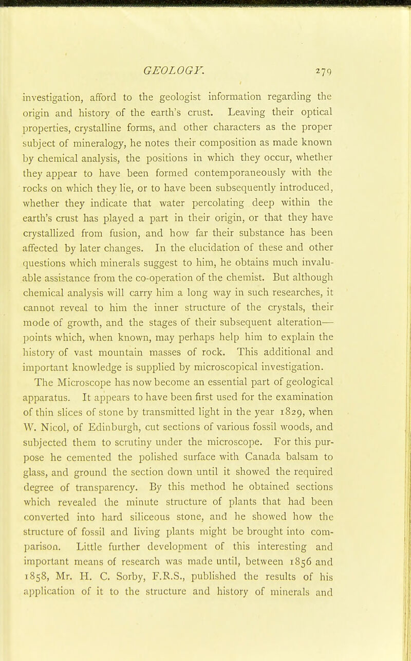 investigation, afford to the geologist information regarding the origin and history of the earth's crust. Leaving their optical properties, crystalline forms, and other characters as the proper subject of mineralogy, he notes their composition as made known by chemical analysis, the positions in which they occur, whether they appear to have been formed contemporaneously with the rocks on which they lie, or to have been subsequently introduced, whether they indicate that water percolating deep within the earth's crust has played a part in their origin, or that they have crystallized from fusion, and how far their substance has been affected by later changes. In the elucidation of these and other questions which minerals suggest to him, he obtains much invalu- able assistance from the co-operation of the chemist. But although chemical analysis will carry him a long way in such researches, it cannot reveal to him the inner structure of the crystals, their mode of growth, and the stages of their subsequent alteration— points which, when known, may perhaps help him to explain the history of vast mountain masses of rock. This additional and important knowledge is supplied by microscopical investigation. The Microscope has now become an essential part of geological apparatus. It appears to have been first used for the examination of thin slices of stone by transmitted light in the year 1829, when W. Nicol, of Edinburgh, cut sections of various fossil woods, and subjected them to scrutiny under the microscope. For this pur- pose he cemented the polished surface with Canada balsam to glass, and ground the section down until it showed the required degree of transparency. By this method he obtained sections which revealed the minute structure of plants that had been converted into hard siliceous stone, and he showed how the structure of fossil and living plants might be brought into com- parison. Little further development of this interesting and important means of research was made until, between 1856 and 1858, Mr. H. C. Sorby, F.R.S., published the results of his application of it to the structure and history of minerals and