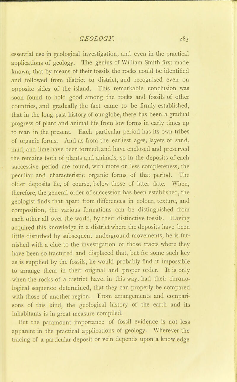 essential use in geological investigation, and even in the practical applications of geology. The genius of William Smith first made known, that by means of their fossils the rocks could be identified and followed from district to district, and recognised even on opposite sides of the island. This remarkable conclusion was soon found to hold good among the rocks and fossils of other countries, and gradually the fact came to be firmly established, that in the long past history of our globe, there has been a gradual progress of plant and animal life from low forms in'early times up to man in the present. Each particular period has its own tribes of organic forms. And as from the earliest ages, layers of sand, mud, and lime have been formed, and have enclosed and preserved the remains both of plants and animals, so in the deposits of each successive period are found, with more or less completeness, the peculiar and characteristic organic forms of that period. The older deposits lie, of course, below those of later date. When, therefore, the general order of succession has been established, the geologist finds that apart from differences in colour, texture, and composition, the various formations can be distinguished from each other all over the world, by their distinctive fossils. Having acquired this knowledge in a district where the deposits have been little disturbed by subsequent underground movements, he is fur- nished with a clue to the investigation of those tracts where they have been so fractured and displaced that, but for some such key as is supplied by the fossils, he would probably find it impossible to arrange them in their original and proper order. It is only when the rocks of a district have, in this way, had their chrono- logical sequence determined, that they can properly be compared with those of another region. From arrangements and compari- sons of this kind, the geological history of the earth and its inhabitants is in great measure compiled. But the paramount importance of fossil evidence is not less apparent in the practical applications of geology. Wherever the tracing of a particular deposit or vein depends upon a knowledge