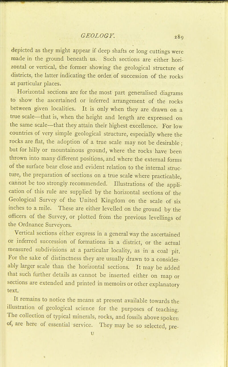 depicted as they might appear if deep shafts or long cuttings were made in the ground beneath us. Such sections are either hori- zontal or vertical, the former showing the geological structure of districts, the latter indicating the order, of succession of the rocks at particular places. Horizontal sections are for the most part generalised diagrams to show the ascertained or inferred arrangement of the rocks between given localities. It is only when they are drawn on a true scale—that is, when the height and length are expressed on the same scale—that they attain their highest excellence. For low countries of very simple geological structure, especially where the rocks are flat, the adoption of a true scale may not be desirable ; but for hilly or mountainous ground, where the rocks have been thrown into many different positions, and where the external forms of the surface bear close and evident relation to the internal struc- ture, the preparation of sections on a true scale where practicable, cannot be too strongly recommended. Illustrations of the apph- cation of this rule are supplied by the horizontal sections of the Geological Survey of the United Kingdom on the scale of six inches to a mile. These are either levelled on the ground by the officers of the Survey, or plotted from the previous leveUings of the Ordnance Surveyors. Vertical sections either express in a general way the ascertained or infeiTed succession of formations in a district, or the actual measured subdivisions at a particular locaHty, as in a coal pit. For the sake of distinctness they are usually drawn to a consider- ably larger scale than the horizontal sections. It may be added that such further details as cannot be inserted either on map or sections are extended and printed in memoirs or other explanatory text. It remains to notice the means at present available towards the illustration of geological science for the purposes of teaching. The collection of typical minerals, rocks, and fossils above spoken of, are here of essential service. They may be so selected, pre- u