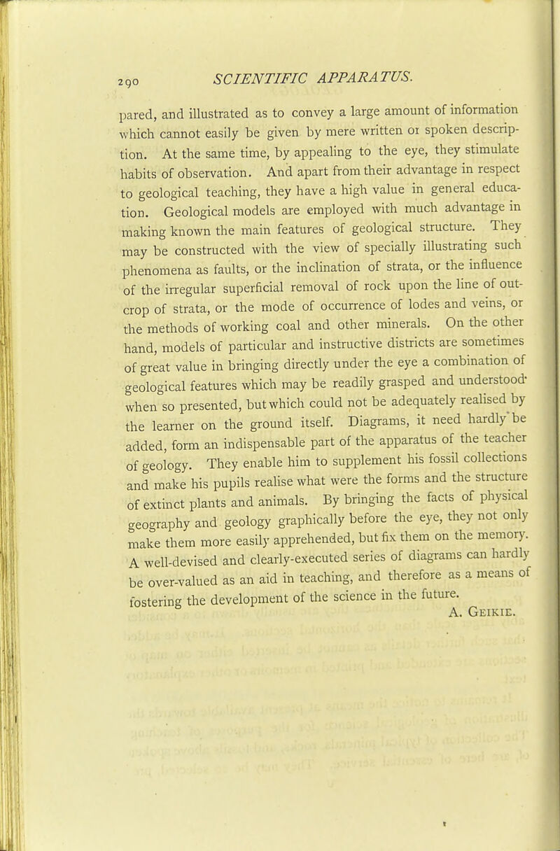 pared, and illustrated as to convey a large amount of information which cannot easily be given by mere written or spoken descrip- tion. At the same time, by appealing to the eye, they stimulate habits of observation. And apart from their advantage in respect to geological teaching, they have a high value in general educa- tion. Geological models are employed with much advantage in making known the main features of geological structure. They may be constructed with the view of specially illustrating such phenomena as faults, or the inclination of strata, or the influence of the irregular superficial removal of rock upon the line of out- crop of strata, or the mode of occurrence of lodes and veins, or the methods of working coal and other minerals. On the other hand, models of particular and instructive districts are sometimes of great value in bringing directly under the eye a combination of geological features which may be readily grasped and understood- when so presented, but which could not be adequately reaHsed by the learner on the ground itself. Diagrams, it need hardly be added, form an indispensable part of the apparatus of the teacher of geology. They enable him to supplement his fossil collections and make his pupils realise what were the forms and the structure of extinct plants and animals. By bringing the facts of physical geography and geology graphically before the eye, they not only make them more easily apprehended, but fix them on the memory. A well-devised and clearly-executed series of diagrams can hardly be over-valued as an aid in teaching, and therefore as a means of fostering the development of the science in the future. A. Geikie.