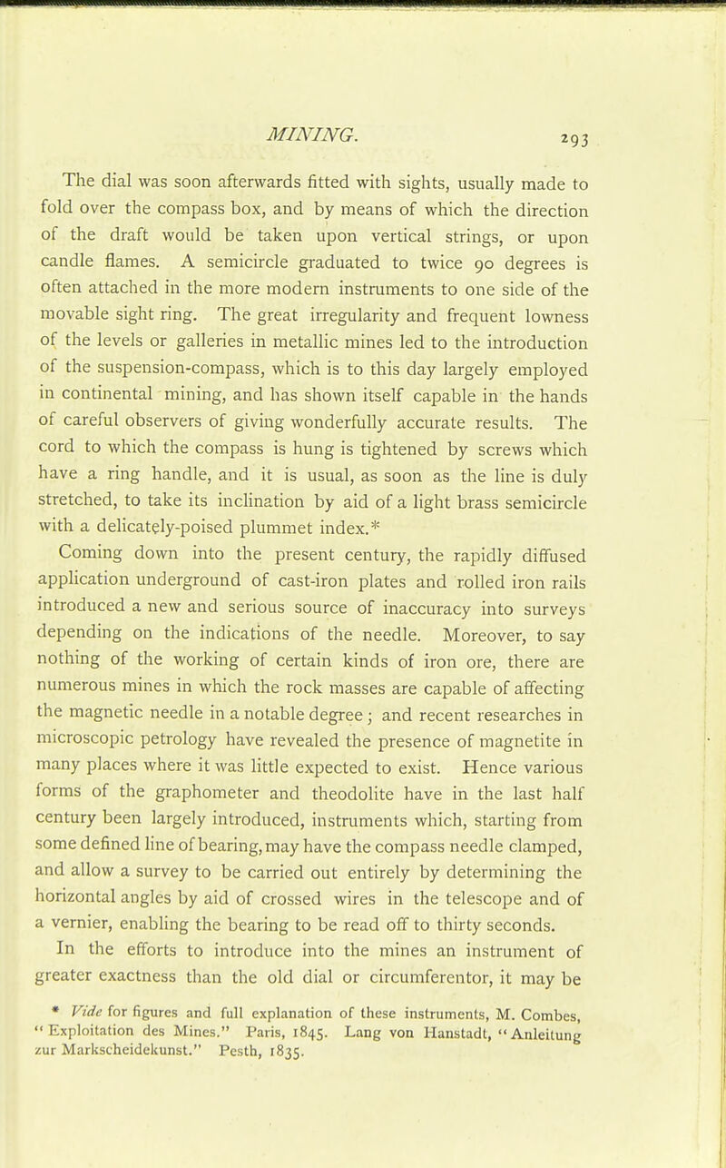 The dial was soon afterwards fitted with sights, usually made to fold over the compass box, and by means of which the direction of the draft would be taken upon vertical strings, or upon candle flames. A semicircle graduated to twice 90 degrees is often attached in the more modern instruments to one side of the movable sight ring. The great irregularity and frequent lowness of the levels or galleries in metallic mines led to the introduction of the suspension-compass, which is to this day largely employed in continental mining, and has shown itself capable in the hands of careful observers of giving wonderfully accurate results. The cord to which the compass is hung is tightened by screws which have a ring handle, and it is usual, as soon as the line is duly stretched, to take its inclination by aid of a light brass semicircle with a delicately-poised plummet index.* Coming down into the present century, the rapidly diffused application underground of cast-iron plates and rolled iron rails introduced a new and serious source of inaccuracy into surveys depending on the indications of the needle. Moreover, to say nothing of the working of certain kinds of iron ore, there are numerous mines in which the rock masses are capable of affecting the magnetic needle in a notable degree; and recent researches in microscopic petrology have revealed the presence of magnetite in many places where it was little expected to exist. Hence various forms of the graphometer and theodolite have in the last half century been largely introduced, instruments which, starting from some defined line of bearing, may have the compass needle clamped, and allow a survey to be carried out entirely by determining the horizontal angles by aid of crossed wires in the telescope and of a vernier, enabling the bearing to be read off to thirty seconds. In the efforts to introduce into the mines an instrument of greater exactness than the old dial or circumferentor, it may be • Vide for figures and full explanation of these instruments, M. Combes, Exploitation des Mines. Paris, 1845. Lang von Hanstadt, Anleitung zur Markscheideltunst. Pesth, 1835.