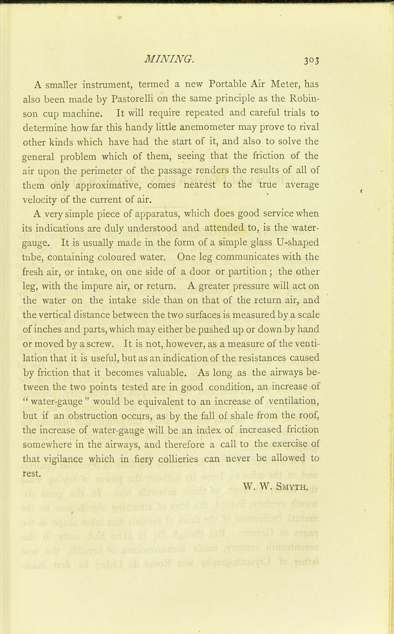 A smaller instrument, termed a new Portable Air Meter, has also been made by Pastorelli on the same principle as the Robin- son cup machine. It will require repeated and careful trials to determine how far this handy little anemometer may prove to rival other kinds which have had the start of it, and also to solve the general problem which of them, seeing that the friction of the air upon the perimeter of the passage renders the results of all of them only approximative, comes nearest to the true average velocity of the current of air. A very simple piece of apparatus, which does good service when its indications are duly understood and attended to, is the water- gauge. It is usually made in the form of a simple glass U-shaped tube, containing coloured water. One leg communicates with the fresh air, or intake, on one side of a door or partition; the other leg, with the impure air, or return. A greater pressure will act on the water on the intake side than on that of the return air, and the vertical distance between the two surfaces is measured by a scale of inches and parts, which may either be pushed up or down by hand or moved by a screw. It is not, however, as a measure of the venti- lation that it is useful, but as an indication of the resistances caused by friction that it becomes valuable. As long as the airways be- tween the two points tested are in good condition, an increase of  water-gauge  would be equivalent to an increase of ventilation, but if an obstruction occurs, as by the fall of shale from the roof, the increase of water-gauge will be an index of increased friction somewhere in the airways, and therefore a call to the exercise of that vigilance which in fiery collieries can never be allowed to rest. W. W. Smyth.