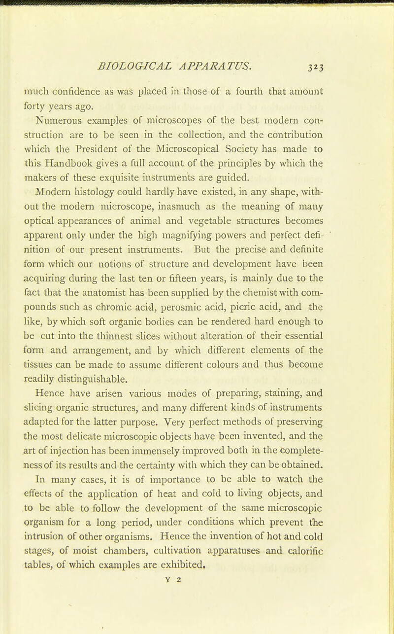 much confidence as was placed in those of a fourth that amount forty years ago. Numerous examples of microscopes of the best modern con- struction are to be seen in the collection, and the contribution which the President of the Microscopical Society has made to this Handbook gives a full account of the principles by which the makers of these exquisite instruments are guided. Modern histology could hardly have existed, in any shape, with- out the modern microscope, inasmuch as the meaning of many optical appearances of animal and vegetable structures becomes apparent only under the high magnifying powers and perfect defi- nition of our present instruments. But the precise and definite form which our notions of structure and development have been acquiring during the last ten or fifteen years, is mainly due to the fact that the anatomist has been supplied by the chemist with com- pounds such as chromic acid, perosmic acid, picric acid, and the like, by which soft organic bodies can be rendered hard enough to be cut into the thinnest slices without alteration of their essential fonn and arrangement, and by which different elements of the tissues can be made to assume different colours and thus become readily distinguishable. Hence have arisen various modes of preparing, staining, and slicing organic structures, and many different kinds of instruments adapted for the latter purpose. Very perfect methods of preserving the most delicate microscopic objects have been invented, and the art of injection has been immensely improved both in the complete- ness of its results and the certainty with which they can be obtained. In many cases, it is of importance to be able to watch tlie effects of the application of heat and cold to living objects, and to be able to follow the development of the same microscopic organism for a long period, under conditions which prevent the intrusion of other organisms. Hence the invention of hot and cold stages, of moist chambers, cultivation apparatuses and calorific tables, of which examples are exhibited, V 2