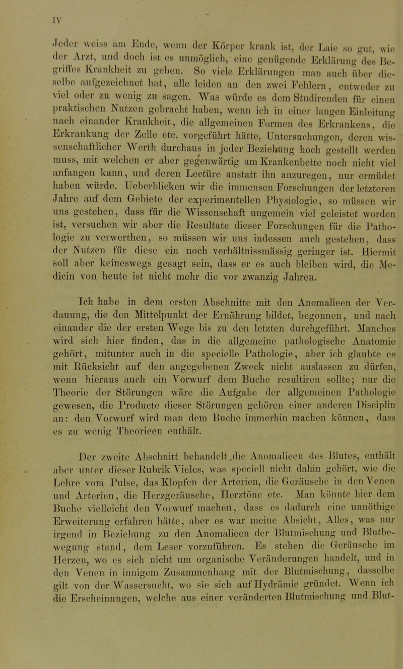 Jeder weiss am Ende, wenn der Körper krank ist, der Laie so gut, wie der Arzt, und doch ist es unmöglicli, eine genügende Erklärung des ]k- griffcs Krankheit zu geben. So viele Erklärungen man auch über die- selbe aufgezeichnet hat, alle leiden an den zwei Fehlern, entweder zu viel oder zu wenig zu sagen. Was würde es dem Sfcudirenden für einen praktischen Nutzen gebracht haben, wenn ich in einer langen Einleitung nach einander Krankheit, die allgemeinen Formen des Erkrankens, die Erkrankung der Zelle etc. vorgeführt hätte, Untersuchungen, deren wis- senschaftlicher Werth durchaus in jeder Beziehung hoch gestellt werden muss, mit welchen er aber geg'enwärtig am Krankenbette noch nicht viel anfangen kann, und deren Leetüre anstatt ihn anzuregen, nur ermüdet haben würde. UeberbHcken wir die immensen Forschungen der letzteren Jahre auf dem Gebiete der experimentellen Physiologie, so müssen wir uns gestehen, dass für die Wissenschaft ungemein viel geleistet worden ist, versuchen wir aber die Kesultate dieser Forschungen für die Patho- logie zu verwerthen, so müssen wir uns indessen auch gestehen, dass der Nutzen für diese ein noch verhältnissmässig geringer ist. Hiermit soll aber keineswegs gesagt sein, dass er es auch bleiben wird, die Me- dicin von heute ist nicht mehr die vor zwanzig Jahren. Ich habe in dem ersten Abschnitte mit den AnomaHeen der Ver- dauung, die den Mittelpunkt der Ernährung bildet, begonnen, und nach einander die der ersten Wege bis zu den letzten durchgeführt. Manches wird sich hier finden, das in die allgemeine pathologische Anatomie gehört, mitunter auch in die specielle Pathologie, aber ich glaubte es mit Rücksicht auf den angegebenen Zweck nicht auslassen zu dürfen, wenn hieraus auch ein Yorwurf dem Buche resultiren sollte; nur die Theorie der Störungen wäre die Aufgabe der allgemeinen Pathologie gewesen, die Producte dieser Störungen gehören einer anderen Disciplin an: den Vorwurf wird man dem Buche immerhin machen können, dass es zu wenig Theorieen enthält. Der zweite Abschnitt behandelt .die AnomaHeen des Blutes, enthält aber unter dieser Rubrik Vieles, was speciell nicht dahin gehört, wie die Lehre vom Pulse, das Klopfen der Arterien, die Geräusche in den Venen und Arterien, die Herzgeräusche, Herztöne etc. Man könnte hier dem Buche vielleicht den Vorwurf machen, dass es dadurch eine unnöthige Erweiterung erfahren hätte, aber es war meine Absicht, Alles, was nur irgend in Beziehung zu den Anomalieen der Blutmischung und Blutbe- wegung stand, dem Leser vorzuführen. Es stehen die Geräusche im Herzen, wo es sich nicht um organische Veränderungen handelt, und in den Venen in innigem Zusammenhang mit der Blutmischung, dasselbe gilt von der Wassersucht, wo sie sich aufHydrämie gründet. Wenn ich die Erscheinungen, welche aus einer veränderten Blutmischung und Blut-