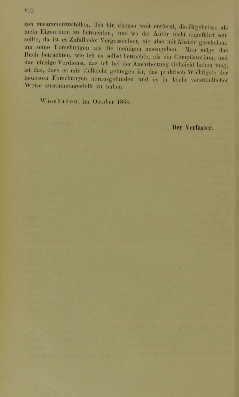 zon zusammonzustollon. Ich bin ebenso weit entfernt, die Ergebnisse als mein Eigentliuni zu betrachten, und wo der Autor niclit ang(!fulirt sein sollte, da ist es Zufall oder Vergessenheit, nie aber mit Absicht gesclushen, um seine Forschungen als die meinigen auszugeben. Man möge das Buch betrachten, wie ich es selbst betrachte, als ein Compilatorium, und das einzige Verdienst, das ich bei der Ausarbeitung vielleicht haben'mag, ist das, dass es mir vielleicht gelungen ist, das praktisch Wi^itigsto der neuesten Forschungen herausgefunden und es in bricht verständlicher Weise zusammengestellt zu haben. Wiesbaden, im October 18G4.