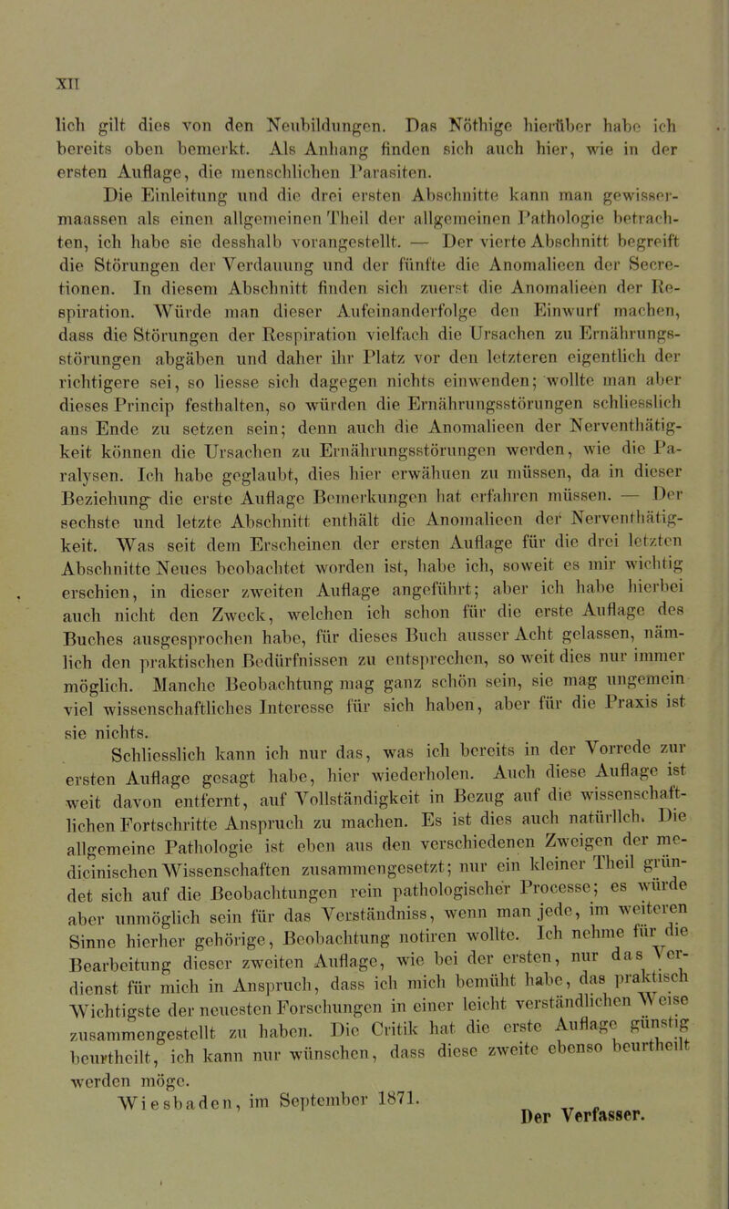 lieh gilt dies von den Neubildungen. Das Nöthige hierüber habe ich bereits oben bemerkt. Als Anhang finden sich auch hier, wie in dor ersten Auflage, die menschlichen Parasiten. Die Einleitung und die drei ersten Abschnitte kann man gewisser- maassen als einen allgemeinen Theil der allgemeinen Pathologie betrach- ten, ich habe sie desshalb vorangestellt. — Der vierte Abschnitt begreift die Störungen der Verdauung und der fünfte die Anomaheen der Secre- tionen. In diesem Abschnitt finden sich zuerst die Anomalieen der Re- epiration. Würde man dieser Aufeinanderfolge den Einwurf machen, dass die Störungen der Respiration vielfach die Ursachen zu Ernährungs- störungen abgäben und daher ihr Platz vor den letzteren eigenthch der richtigere sei, so liesse sich dagegen nichts einwenden; wollte man aber dieses Princip festhalten, so würden die Ernährungsstörungen schliesslich ans Ende zu setzen sein; denn auch die Anomalieen der Nerventhätig- keit können die Ursachen zu Ernährungsstörungen werden, wie die Pa- ralysen. Ich habe geglaubt, dies hier erwähnen zu müssen, da in dieser Beziehung- die erste Auflage Bemerkungen hat erfahren müssen. — Der sechste und letzte Abschnitt enthält die Anomalieen der Nervenfhätig- keit. Was seit dem Erscheinen der ersten Auflage für die drei letzten Abschnitte Neues beobachtet worden ist, habe ich, soweit es mir wichtig erschien, in dieser zweiten Auflage angeführt; aber ich habe liierbei auch nicht den Zweck, welchen ich schon für die erste Auflage des Buches ausgesprochen habe, für dieses Buch ausser Acht gelassen, näm- lich den praktischen Bedürfnissen zu entsprechen, so weit dies nur immer möglich. Manche Beobachtung mag ganz schön sein, sie mag ungemein viel wissenschaftliches Interesse für sich haben, aber für die Praxis ist sie nichts. Schliesslich kann ich nur das, was ich bereits in der Vorrede zur ersten Auflage gesagt habe, hier wiederholen. Auch diese Auflage ist weit davon entfernt, auf Vollständigkeit in Bezug auf die wissenschaft- lichen Fortschritte Anspruch zu raachen. Es ist dies auch natürlich. Die allgemeine Pathologie ist eben aus den verschiedenen Zweigen der me- dicinischen Wissenschaften zusammengesetzt; nur ein kleiner Theil grün- det sich auf die Beobachtungen rein pathologischer Processe; es wurde aber unmöglich sein für das Verständniss, wenn man jede, im weiteren Sinne hierher gehörige, Beobachtung notiren wollte. Ich nehme für die Bearbeitung dieser zweiten Auflage, wie bei der ersten, nur das Ver- dienst für mich in Anspruch, dass ich mich bemüht habe, das praktisch Wichtigste der neuesten Forschungen in einer leicht verständlichen A\ eise zusammengestellt zu haben. Die Critik hat die erste Auflage gunstig beurtheilt, ich kann nur wünschen, dass diese zweite ebenso beurtheilt werden möge. Wiesbaden, im September 1871. ^ ,r « Der Verfasser.