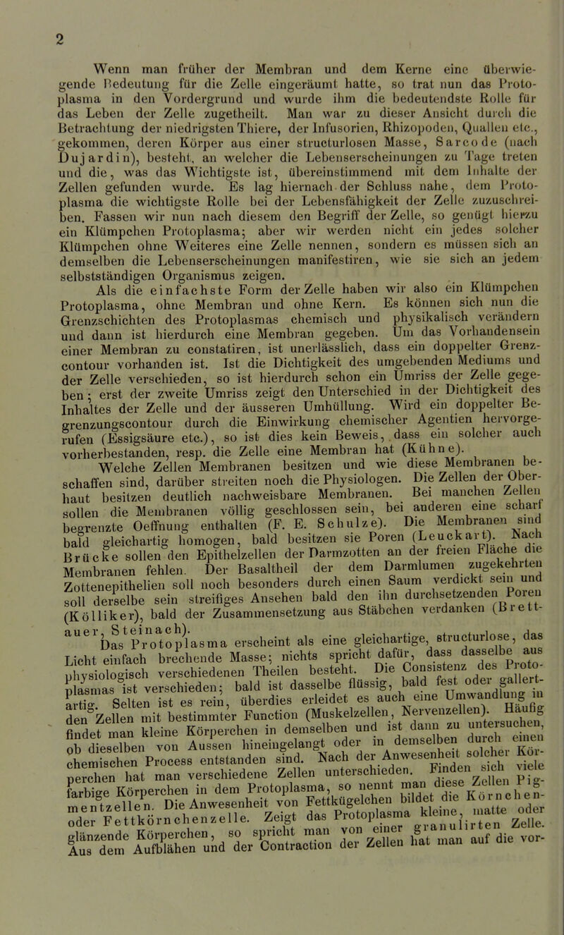 Wenn man früher der Membran und dem Kerne eine überwie- gende Bedeutung für die Zelle eingeräumt hatte, so trat nun das Proto- plasma in den Vordergrund und wurde ihm die bedeutendste Rolle für das Leben der Zelle zugetheilt. Man war zu dieser Ansicht durch die Betrachtung der niedrigsten Thiere, der Infusorien, Rhizopoden, Quallen elc, gekommen, deren Körper aus einer structurlosen Masse, Sarcode (nach Duj ardin), besteht, an welcher die Lebenserscheinungen zu Tage treten und die, was das Wichtigste ist, übereinstimmend mit dem Inhalte der Zellen gefunden wurde. Es lag hiernach der Schluss nahe, dem Proto- plasma die wichtigste Rolle bei der Lebensfähigkeit der Zelle zuzuschrei- ben. Fassen wir nun nach diesem den Begriff der Zelle, so genügt hier/u ein Klümpchen Protoplasma^ aber wir werden nicht ein jedes solcher Klümpchen ohne W^eiteres eine Zelle nennen, sondern es müssen sich an demselben die Lebenserscheinungen manifestiren, wie sie sich an jedem selbstständigen Organismus zeigen. Als die einfachste Form der Zelle haben wir also ein Klümpchen Protoplasma, ohne Membran und ohne Kern. Es können sich nun die Grenzschichten des Protoplasmas chemisch und physikalisch verändern und dann ist hierdurch eine Membran gegeben. Um das Vorhandensein einer Membran zu constatiren, ist unerlässlich, dass ein doppelter Grenz- contour vorhanden ist. Ist die Dichtigkeit des umgebenden Mediums und der Zelle verschieden, so ist hierdurch schon ein Umriss der Zelle gege- ben : erst der zweite Umriss zeigt den Unterschied in der Dichtigkeit des Inhaltes der Zelle und der äusseren Umhüllung. Wird ein doppelter Be- grenzungscontour durch die Einwirkung chemischer Agentien hervorge- rufen (Essigsäure etc.), so ist dies kein Beweis,,dass ein solcher auch vorherbestanden, resp. die Zelle eine Membran hat (Kühne). Welche Zellen Membranen besitzen und wie diese Membranen be- schaffen sind, darüber streiten noch die Physiologen. Die Zellen der Ober- haut besitzen deutlich nachweisbare Membranen. Bei manchen Zellen sollen die Membranen völlig geschlossen sein, bei anderen eme schart begrenzte Oeffnung enthalten (F. E. Schulze). Die Membranen sind bald gleichartig homogen, bald besitzen sie Poren (Leuckart). Nach Brücke sollen den Epithelzellen der Darmzotten an der freien Flache die Membranen fehlen. Der Basaltheil der dem Darmlumen zugekehrten Zottenepithelien soll noch besonders durch einen Saum verdickt sein und foll derselbe sein streifiges Ansehen bald den ihn durchsetzenden Pore^^ (KöUiker), bald der Zusammensetzung aus Stäbchen verdanken (Biett- ^'bas'p'o'toplasma erscheint als eine gleichartige structurlose, das Licht einfach brechende Masse; nichts spricht dafür, dass dasselbe aus phvs oTogi^^^^^^ verschiedenen Theilen besteht. Die Konsistenz des Pro^^^^^ Sias ist verschieden: bald ist dasselbe flüssig, bald fest oder gallert- S Se Uen st es rein, überdies erleidet es auch eine Umwandlmig in de^iZellen mit bestimmter Function (Muskelzellen, Nervenzellen). Häufig findpf man kleine Körperchen in demselben und ist dann zu untersuchen, Ob d esXn von Austen hineingelangt oder in demselben dui-ch euien chemTschen Process entstanden sind. Nach der Anwesenh^t^sol h^^ Koi- nerchen hat man verschiedene Zellen unterschieden, binden s cn wieie farbige Körperchen in dem Protoplasma, so nennt diese Ze len P^