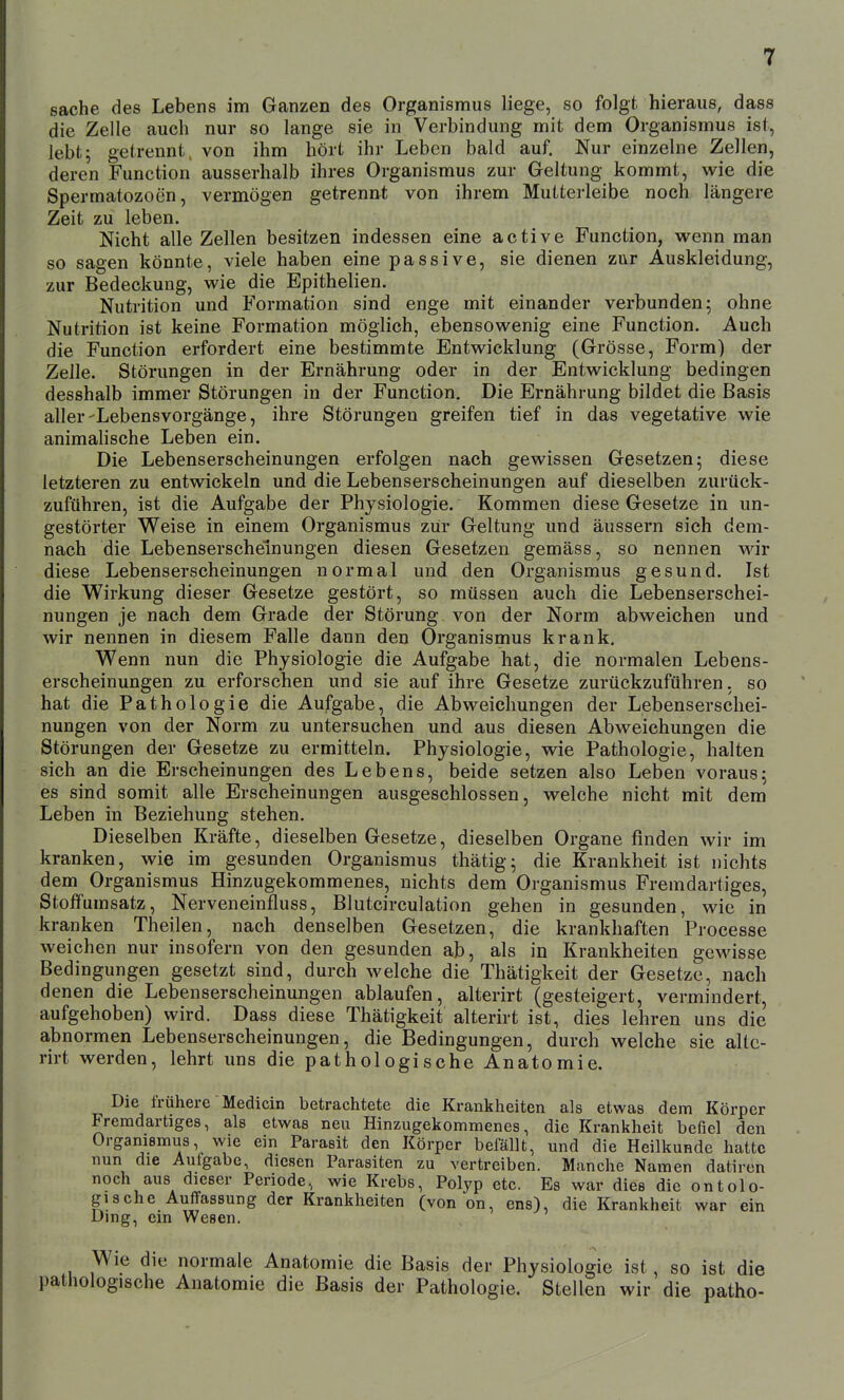 Sache des Lebens im Ganzen des Organismus liege, so folgt hieraus, dass die Zelle auch nur so lange sie in Verbindung mit dem Organismus ist, lebt; getrennt, von ihm hört ihr Leben bald auf. Nur einzelne Zellen, deren Function ausserhalb ihres Organismus zur Geltung kommt, wie die Spermatozoon, vermögen getrennt von ihrem Mutterleibe noch längere Zeit zu leben. Nicht alle Zellen besitzen indessen eine active Function, wenn man so sagen könnte, viele haben eine passive, sie dienen zur Auskleidung, zur Bedeckung, wie die Epithelien. Nutrition und Formation sind enge mit einander verbunden 5 ohne Nutrition ist keine Formation möglich, ebensowenig eine Function. Auch die Function erfordert eine bestimmte Entwicklung (Grösse, Form) der Zelle. Störungen in der Ernährung oder in der Entwicklung bedingen desshalb immer Störungen in der Function. Die Ernährung bildet die Basis aller-Lebensvorgänge, ihre Störungen greifen tief in das vegetative wie animalische Leben ein. Die Lebenserscheinungen erfolgen nach gewissen Gesetzen; diese letzteren zu entwickeln und die Lebenserscheinungen auf dieselben zurück- zuführen, ist die Aufgabe der Physiologie. Kommen diese Gesetze in un- gestörter Weise in einem Organismus zur Geltung und äussern sich dem- nach die Lebenserscheinungen diesen Gesetzen gemäss, so nennen \vh diese Lebenserscheinungen normal und den Organismus gesund. Ist die Wirkung dieser Gesetze gestört, so müssen auch die Lebenserschei- nungen je nach dem Grade der Störung von der Norm abweichen und wir nennen in diesem Falle dann den Organismus krank. Wenn nun die Physiologie die Aufgabe hat, die normalen Lebens- erscheinungen zu erforschen und sie auf ihre Gesetze zurückzuführen, so hat die Pathologie die Aufgabe, die Abweichungen der Lebenserschei- nungen von der Norm zu untersuchen und aus diesen Abweichungen die Störungen der Gesetze zu ermitteln. Physiologie, wie Pathologie, halten sich an die Erscheinungen des Lebens, beide setzen also Leben voraus; es sind somit alle Erscheinungen ausgeschlossen, welche nicht mit dem Leben in Beziehung stehen. Dieselben Kräfte, dieselben Gesetze, dieselben Organe finden wir im kranken, wie im gesunden Organismus thätig; die Krankheit ist nichts dem Organismus Hinzugekommenes, nichts dem Organismus Fremdartiges, Stoffumsatz, Nerveneinfluss, Blutcirculation gehen in gesunden, wie in kranken Theilen, nach denselben Gesetzen, die krankhaften Processe weichen nur insofern von den gesunden ab, als in Krankheiten ge^ässe Bedingungen gesetzt sind, durch welche die Thätigkeit der Gesetze, nach denen die Lebenserscheinungen ablaufen, alterirt (gesteigert, vermindert, aufgehoben) wird. Dass diese Thätigkeit alterirt ist, dies lehren uns die abnormen Lebenserscheinungen, die Bedingungen, durch welche sie alte- rirt werden, lehrt uns die pathologische Anatomie. Die frühere Medicin betrachtete die Krankheiten als etwas dem Körper Fremdartiges, als etwas neu Hinzugekommenes, die Krankheit befiel den Orgamsmus, wie ein Parasit den Körper befällt, und die Heilkunde hatte nun die Aulgabe, diesen Parasiten zu vertreiben. Manche Namen datircn noch aus dieser Periode, wie Krebs, Polyp etc. Es war dies die ontolo- gi3che Auffassung der Krankheiten (von on, ens), die Krankheit war ein Jümg, ein Wesen. ie die normale Anatomie die Basis der Physiologie ist, so ist die fische Anatomie die Basis der Pathologie. Stellen wir die patho-