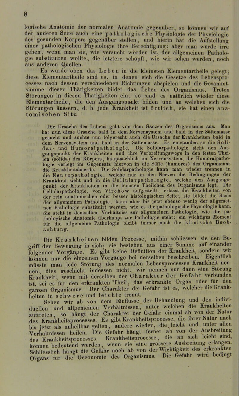 logische Anatomie der normalen Anatomie gegenüber, so können wir auf der anderen Seite aucli eine pathologische Physiologie der Physiologie des gesunden Körpers gegenüber stellen, und hierin hat die Aufstellung einer pathologischen Physiologie ihre Berechtigung; aber man würde irre gehen, wenn man sie, wie versucht worden ist, der allgemeinen Patholo- gie substituiren wollte; die letztere schöpft, wie wir sehen werden, noch aus anderen Quellen. Es wurde oben das Leben in die kleinsten Elementartheile gelegt; diese Elementartheile sind es, in denen sich die Gesetze des Lebenspro- cesses nach dessen verschiedenen Richtungen abspielen und die Gesammt- summe dieser Thätigkeiten bildet das Leben des Organismus. Treten Störungen in diesen Thätigkeiten ein, so sind es natürlich wieder diese Elementartheile, die den Ausgangspunkt bilden und an welchen sich die Störungen äussern, d. h. jede Krankheit ist örtlich, sie hat einen ana- tomischen Sitz. Die Ursache des Lebens geht von dem Ganzen des Organismus aus. Man hat nun diese Ursache bald in dem Nervensystem und bald in der Säftemasse gesucht und suchte nun folgerecht auch die Ursache der Krankheiten bald in dem Nervensystem und bald in der Säftemasse. Es entstanden so die Soli- dar- und Humoral Pathologie. Die Solidarpathologie sieht den Aus- gangspunkt der Krankheiten und ihre Verbreitungswege in den festen Thei- len (solida) des Körpers, hauptsächlich im Nervensystem, die Humoralpatho- logie verlegt im Gegensatz hiervon in die Säfte (humores) des Organismus die Kr£ nkheitsheerde. Die Solidarpathologie kann man wieder trennen in die Neu ropatho) ogie, welche nur in den Nerven die Bedingungen der Krankheit sieht und in die Cellularpathologie, welche den Ausgangs- punkt der Krankheiten in die feinsten Theilchen des Organismus legt. Die Cellularpathologie, von Virchow aufgestellt, erfasst die Krankheiten von der rein anatomischen oder besser histologischen Seite; sie bildet die Basis der allgemeinen Pathologie, kann aber bis jetzt ebenso wenig der allgemei- nen Pathologie substituirt werden, wie es die pathologische Physiologie kann. Sie steht in demselben Verhäitniss zur allgemeinen Pathologie, wie die pa- thologische Anatomie überhaupt zur Pathologie steht: ein wichtiges Moment für die allgemeine Pathologie bleibt immer noch die klinische Beob- achtung. Die Krankheiten bilden Processe, mithin schliessen sie den Be- griff der Bewegung in sich; sie bestehen aus einer Summe auf einander folgender Vorgänge. Es gibt keine Definition der Krankheit, sondern wir können nur die einzelnen Vorgänge bei derselben beschreiben. Eigentlich müsste man jede Störung des normalen Lebensprocesses Krankheit nen- nen • dies geschieht indessen nicht, wir nennen nur dann eine Störung Krankheit, wenn mit derselben der Charakter der Gefahr verbunden ist sei es für den erkrankten Theil, das erkrankte Organ oder für den ganzen Organismus. Der Charakter der Gefahr ist es, welcher die Krank- heiten in schwere und leichte trennt. ~ j j . j- • Sehen wir ab von dem Einflüsse, der Behandlung und den mdivi- duellen und allgemeinen Verhältnissen, unter welchen die Krankheiten auftreten, so hängt der Charakter der Gefahr einmal ab von der Isatur des Krankheitsprocesses. Es gibt Krankheitsprocesse, die ihrer Natur nach bis letzt als unheilbar gelten, andere wieder, die leicht und unter allen Verhältnissen heilen. Die Gefahr hängt ferner ab von der Ausbreitung des Krankheitsprocesses. Krankheitsprocesse, die an sich leicht sind, können bedeutend werden, wenn sie eine grössere Ausbreitung erlangen. Schliesslich hängt die Gefahr noch ab von der Wichtigkeit ^es erkrankten Organs für die Oeconomie des Organismus. Die Gefahr wn-d bedingt