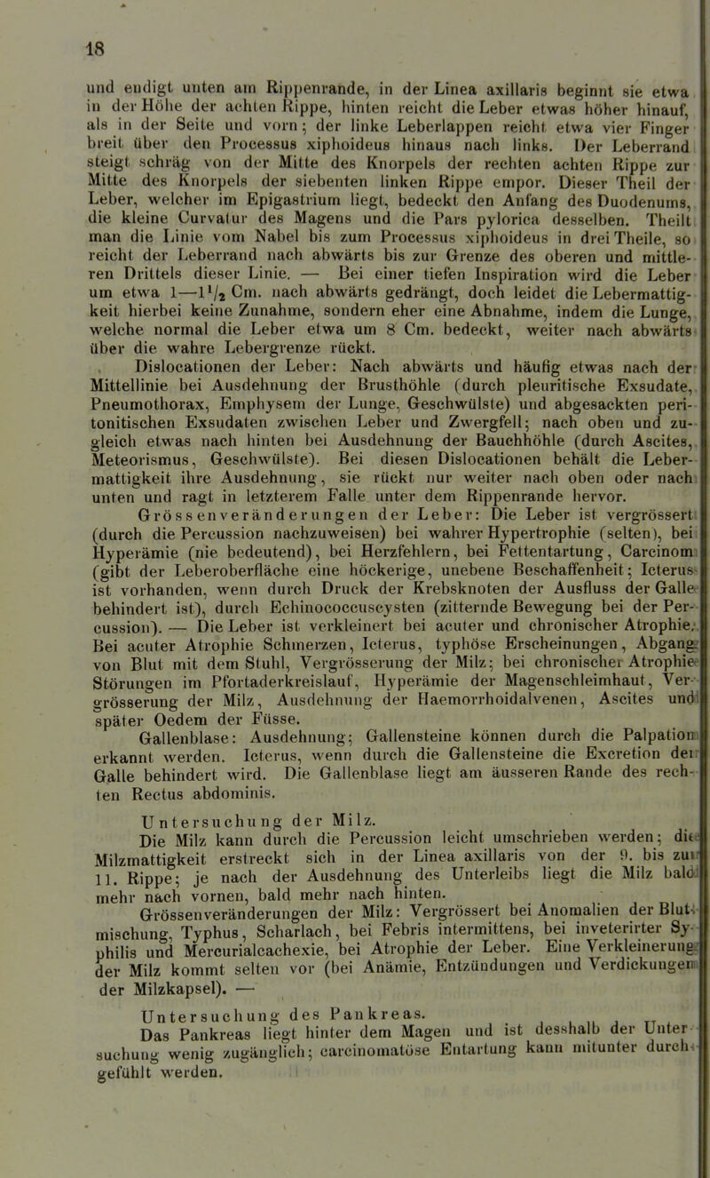 und eudigt unten am Rippenrande, in der Linea axillaris beginnt sie etwa in der Höhe der achten Rippe, hinten reicht die Leber etwas höher hinauf, als in der Seite und vorn; der linke Leberlappen reicht etwa vier Finger breit über den Processus xiphoideus hinaus nach links. Der Leberrand steigt schräg von der Mitte des Knorpels der rechten achten Rippe zur Mitte des Knorpels der siebenten linken Rippe empor. Dieser Theil der Leber, welcher im Epigastrium liegt, bedeckt den Anfang des Duodenums, j die kleine Curvatur des Magens und die Pars pylorica desselben. Theill man die Linie vom Nabel bis zum Processus xiphoideus in dreiTheile, so reicht der Leberrand nach abwärts bis zur Grenze des oberen und mittle- ren Drittels dieser Linie. — Bei einer tiefen Inspiration wird die Leber um etwa 1—iVjCm. nach abwärts gedrängt, doch leidet die Lebermattig- keit hierbei keine Zunahme, sondern eher eine Abnahme, indem die Lunge, welche normal die Leber etwa um 8 Cm. bedeckt, weiter nach abwärts über die wahre Lebergrenze rückt. Dislocationen der Leber: Nach abwärts und häufig etwas nach der Mittellinie bei Ausdehnung der Brusthöhle (durch pleuritische Exsudate, Pneumothorax, Emphysem der Lunge, Geschwülste) und abgesackten peri- tonitischen Exsudaten zwischen Leber und Zwergfell; nach oben und zu- gleich etw^as nach hinten bei Ausdehnung der Bauchhöhle (durch Ascites, Meteorismus, Geschwülste). Bei diesen Dislocationen behält die Leber- mattigkeit ihre Ausdehnung , sie rückt nur weiter nach oben oder nach unten und ragt in letzterem Falle unter dem Rippenrande hervor. Grössenveränderungen der Leber: Die Leber ist vergrössert (durch die Percussion nachzuweisen) bei wahrer Hypertrophie (selten), bei Hyperämie (nie bedeutend), bei Herzfehlern, bei Fettentartung, Carcinom: (gibt der Leberoberfläche eine höckerige, unebene Beschaffenheit; Icterus- ist vorhanden, wenn durch Druck der Krebsknoten der Ausfluss der Galle behindert ist), durch Echinococcuscysten (zitternde Bewegung bei der Per- cussion). — Die Leber ist verkleinert bei acuter und chronischer Atrophie.- Bei acuter Atrophie Schmerzen, Icterus, typhöse Erscheinungen, Abgang: von Blut mit dem Stuhl, Vergrösserung der Milz; bei chronischer Atrophie<^ Störungen im Pfortaderkreislauf, Hyperämie der Magenschleimhaut, Ver- grösserung der Milz, Ausdehnung der Haemorrhoidalvenen, Ascites undi später Gedern der Füsse. Gallenblase: Ausdehnung; Gallensteine können durch die Palpationii erkannt werden. Icterus, wenn durch die Gallensteine die Excretion den Galle behindert wird. Die Gallenblase Hegt am äusseren Rande des rech- ten Rectus abdominis. Untersuchung der Milz. Die Milz kann durch die Percussion leicht umschrieben werden; dite Milzmattigkeit erstreckt sich in der Linea axillaris von der 9. bis zuv 11. Rippe; je nach der Ausdehnung des Unterleibs liegt die Milz bald || mehr nach vornen, bald mehr nach hinten. Grössenveränderungen der Milz: Vergrössert bei Anomalien der Blut4 mischung, Typhus, Scharlach, bei Febris intermittens, bei inveterirter Sy- philis und Mercurialcachexie, bei Atrophie der Leber. Eine Verkleinerungg der Milz kommt selten vor (bei Anämie, Entzündungen und Verdickungem der Milzkapsel). — Untersuchung des Pankreas. , „ , tt . Das Pankreas liegt hinter dem Magen und ist desshalb der Unter suchung wenig zugänglich; carcinomatüse Entartung kann mitunter durch gefühlt werden. 1