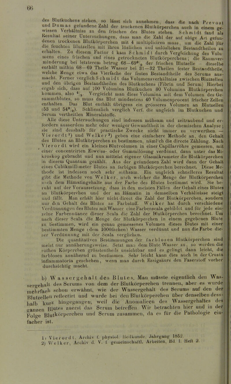 des Blutkuchens ateben, so lässt sich unnehinen, dass die nach P.-evost und Dumas gefundene Zahl der trockenen ßluLkörperchen auch in einem ge- wissen Verhältniss zu den Irischen des Blutes stehen. Schmidt fand lu Resultat semer Untersuchungen, duss man die Zahl der auf obige Art gefun- deneu trockenen Blutkörperchen mit 4 multipliciren muss. um die Zahl Ifür die feuchten Blutzelleu mit ihren löslichen und unlöslichen Bestaudtheilcu zu erhalten. Zu diesem Factor 4 kam Schmidt durch Vergleichung des Volu mens eines frischen und eines getrockneten Blutkörperchens; die Raumver- mindenmg bei letzterem betrug 68-69»/o der frischen Blulzelle - dieselbe enthält mithin 68- 69 Theile Wasser bei 31—32 Theilen fester Bestandtheile, welche Menge etwa das Vierfache der festen Bestandtheile des Serums aus- macht. Ferner verglich S ch m i d t das Volumensverhältniss zwischen Bluuelleu und den übrigen Bestandtheilen des Blutkuchens (Fibrin und Serum) Hierbei ergab sich, dass auf 100 Volumina Blutkuchen 80 Volumina Blutkörperchen kommen, also ^/j. Vergleicht man diese Volumina mit dem Volumen des Ge- sammtblutes, so muss das Blut mindestens 40 Volumenprocent frischer Zellen enthalten. Das Blut enthält übrigens ein grösseres Volumen an Blutzellen (53 und 54/o). Schliesslich verglich Verf. die ungleich im Blutkuchen und Serum vertheitlen Mineralstolfe. Alle diese Untersuchungen sind indessen mühsam und zeitraubend und er- fordern ausserdem mehr oder weniger Gewandtheit in der chemischen Analyse ; sie sind desshalb für practische Zwecke nicht immer zu verwerthen. — Vierordt^ und Welker*) geben eine einfachere Methode an, den Gehalt des Blutes an Blutkörperchen zu bestimmen, näml'ch die directe Zählung. Nach Vierordt wird ein kleines Blutvolumen in einer Capillarröhre gemessen, mit ' einer concentrirten Eiweiss- oder Gummilösung verdünnt, dann unter das Mi- kroskop gebracht uud nun mittelst eigener Glasmikrometer die Blutkörperchen in diesem Quantum gezählt. Aus der gefundenen Zahl wird dann der Gehalt eines Cubikmillimeter Blutes an farbigen Blutkörperchen berechnet. Diese Me- thode ist indessen noch sehr mühsam. Ein ungleich schnelleres Resultat gibt die Methode von W^elker, nnch welcher die Menge der Blutkörperchen nach dem Häraatingehalte aus der Farbe des Blutes bestimmt wird. Sie be- ruht auf der Voraussetzung, dass in den meisten Fällen der Gehalt eines Blutes an Blutkörperchen und der au Hämatin in demselben Verhältnisse steigt und fällt. Man erhält hier nicht direct die Zahl der Blutkörperchen, sondern nur den Gehalt des Blutes au Farbstoff. Welker hat durch verschiedene Verdünnungen des Blutes mit Wasser eineFarbenscala gebildet und für jede ein- zelne Farbennüance dieser Scala die Zahl der Blutkörperchen berechnet. Um nach dieser Scala die Menge der Blutkörperchen in einem gegebenen Blute zu bestimmen, wird ein genau gemessenes Volumen dieses Blutes mit einer bestimmten Menge (dem lOOGfachenl Wasser verdünnt und nun die Farbe die- ser Verdünnung mit der Scala verglichen. Die quantitativen Bestimmungen der farblosen Blutkörperchen sind meist nur annäherungsweise. Setzt mau dem Blute Wasser zu, so werden die rothen Körporchen grösstentheils unsichtbar und es gelingt dann leicht, die farblosen annähernd zu bestimmen. Sehr leicht kann dies auch in der Crusta inflammatoria geschehen, wenn man durch Essigsäure den Faserstoff vorher durchsichtig macht. b) W a s sergehal t des Blutes. Man müssle eigentlich den Was- sergehalt des Serums von dem der Blutkörperchen trennen, aber es wurde mehrfaeJi schon erwähnt, wie der Wassergehalt des Serums auf den der Hlutzelle« t und wurde bei den Blutkörperchen über denselben dess- halb kur'^ hingegangen, weil die Anomalieen des Wassergehaltes des oanzen Blutes zuerst das Serum betreffen. Wir betrachten hier und in der Folge Blutkörperchen und Serum zusammen, da es für die Pathologie ein- facher ist. 1) Vierordt, Archiv f. physiul. Uedkunde, Jahrgang 185'2. 2) Vt'elker, Archiv d. V. f gemeinschaftl. Arbeiten, Bd 1. Heft