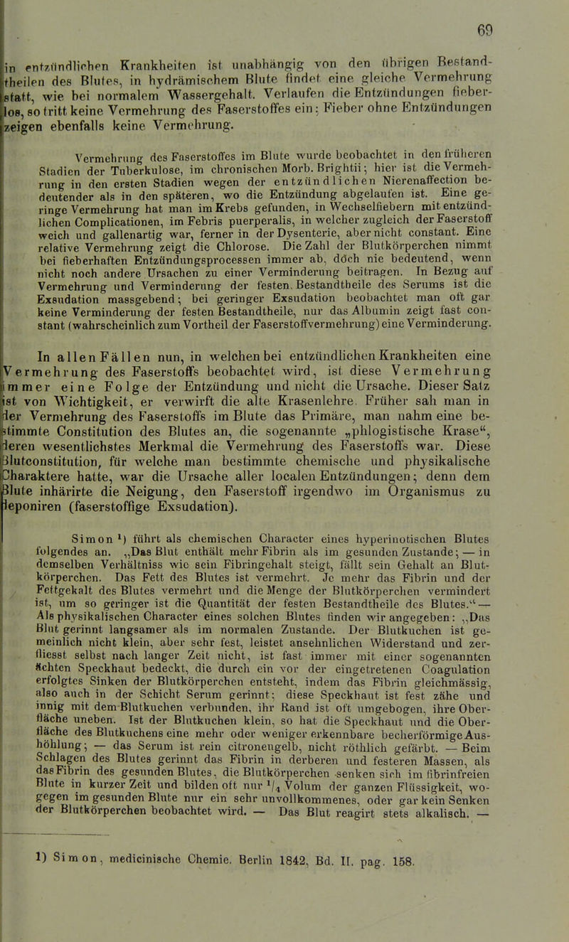 in entziindlichen Krankheiten ist unabhängig von den librigen Beetand- theilen des Bhjtes, in hydrämisohem Bhite findet eine gleiche Vermehrung statt, wie bei normalem Wassergehalt. Verlaufen die Entzündungen fieber- .los, so tritt keine Vermehrung des Faserstoffes ein; Fieber ohne Entzündungen [zeigen ebenfalls keine Vermehrung. Vermehrung des Faserstoffes im Blute wurde beobachtet in den früheren Stadien der Tuberkulose, im chronischen Morb. Brightii; hier ist die Vermeh- rung in den ersten Stadien wegen der entzündlichen Nierenaffection be- deutender als in den späteren, wo die Entzündung abgelaufen ist. Eine ge- ringe Vermehrung hat man im Krebs gefunden, in Wechselfiebern mit entzünd- lichen Complicationen, imFebris puerperalis, in welcher zugleich der Faserstoff weich und gallenartig war, ferner in der Dysenterie, aber nicht constant. Eine relative Vermehrung zeigt die Chlorose. Die Zahl der Blutkörperchen nimmt bei fieberhaften Entzündungsprocessen immer ab, döch nie bedeutend, wenn nicht noch andere Ursachen zu einer Verminderung beitragen. In Bezug auf Vermehrung und Verminderung der festen. Bestandtheile des Serums ist die Exsudation massgebend; bei geringer Exsudation beobachtet man oft gar keine Verminderung der festen Bestandtheile, nur das Albumin zeigt fast con- stant (wahrscheinlich zum Vortheil der Faserstoffvermehrung) eine Verminderung. In allenFällen nun, in welchen bei entzündlichen Krankheiten eine Vermehrung des Faserstoffs beobachtet wird, ist diese Vermehrung immer eine Folge der Entzündung und nicht die Ursache. Dieser Satz ist von Wichtigkeit, er verwirft die alte Krasenlehre, Früher sah man in rler Vermehrung des Faserstoffs im Blute das Primäre, man nahmeine be- '(immte Constitution des Blutes an, die sogenannte „phlogistische Krase, ieren wesentlichstes Merkmal die Vermehrung des Faserstoffs war. Diese liutconstitution, für welche man bestimmte chemische und phj'sikalische Oharaktere hatte, war die Ursache aller localenEntzündungen; denn dem Blute inhärirte die Neigung, den Faserstoff irgendwo im Organismus zu leponiren (faserstoffige Exsudation). Simon führt als chemischen Character eines hyperinotischen Blutes folgendes an. „Das Blut enthält mehr Fibrin als im gesunden Zustande; — in demselben Verhältniss wie sein Fibringehalt steigt, fällt sein Gehalt an Blut- körperchen. Das Fett des Blutes ist vermehrt. Je mehr das Fibrin und der Fcttgekalt des Blutes vermehrt und die Menge der Blutkörperchen vermindert ist, um so geringer ist die Quantität der festen Bestandtheile des Blutes.'' — Als physikalischen Character eines solchen Blutes finden wir angegeben: „Das Blut gerinnt langsamer als im normalen Zustande. Der Blutkuchen ist ge- meinlich nicht klein, aber sehr fest, leistet ansehnlichen Widei'stand und zer- fliesst selbst nach langer Zeit nicht, ist fast immer mit einer sogenannten Ächten Speckhaut bedeckt, die durch ein vor der eingetretenen Coagulation erfolgtes Sinken der Blutkörperchen entsteht, indem das Fibrin gleichmässig, also auch in der Schicht Serum gerinnt; diese Speckhaut ist fest zähe und innig mit dem Blutkuchen verbunden, ihr Rand ist oft umgebogen, ihre Ober- fläche uneben. Ist der Blutkuchen klein, so hat die Speckhaut und die Ober- fläche des Blutkuchens eine mehr oder weniger erkennbare becherförmige Aus- höhlung; — das Serum ist rein citronengelb, nicht röthlich gefärbt. — Beim Schlagen des Blutes gerinnt das Fibrin in derberen und festeren Massen, als das Fibrin des gesunden Blutes, die Blutkörperchen senken sich im fibrinfreien Blute in kurzer Zeit und bilden oft nur Vi Volum der ganzen Flüssigkeit, wo- gegen im gesunden Blute nur ein sehr unvollkommenes, oder gar kein Senken der Blutkörperchen beobachtet wird. — Das Blut reagirt stets alkalisch. — 1) Simon, medicinische Chemie. Berlin 1842, Bd. II. pag. 158.
