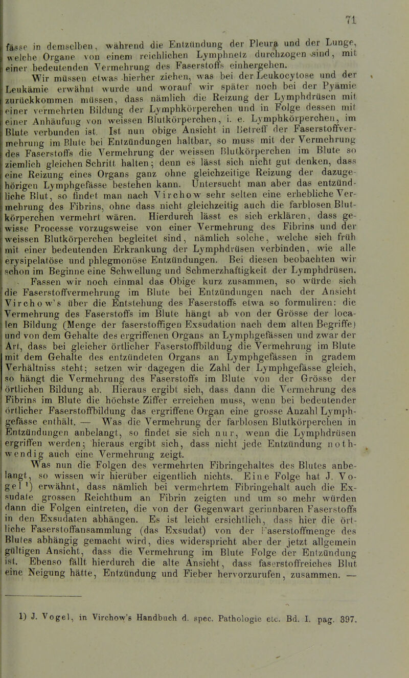 fasse in demselben, während die Entzündung der Pleura und der Lunge, welche Organe von einem reichlichen Ljmphnetz durchzogen vsind, mit einer bedeutenden Vermehrung des Faserstoffs einhergehen. Wir müssen etwas -hierher ziehen, was bei der Leukocytose und der Leukämie erwähnt wurde und worauf wir später noch bei der Pyämie zurückkommen müssen, dass nämlich die Reizung der Lymphdrüsen mit einer vermehrten Bildung der Lymphkörperchen und in Folge dessen mit einer Anhäufung von weissen Blutkörperchen, i. e. Lymphkörperchen, im Blute verbunden ist. Ist nun obige Ansicht in IJetreff der FaserstofFver- mehrung im Blute bei Entzündungen haltbar, so muss mit der Vermehrung des Faserstoffs die Vermehrung der weissen Blutkörperchen im Blute so ziemlich gleichen Schritt halten; denn es lässt sich nicht gut denken, dass eine Reizung eines Organs ganz ohne gleiclizeitige Reizung der dazuge- hörigen Lymphgefässe bestehen kann. Untersucht man aber das entzünd- liche Blut, so findet man nach Virchow sehr selten eine erhebliche Ver- mehrung des Fibrins, ohne dass nicht gleichzeitig auch die farblosen Blut- körperchen vermehrt wären. Hierdurch lässt es sich erklären, dass ge- wisse Processe vorzugsweise von einer Vermehrung des Fibrins und der weissen Blutkörperchen begleitet sind, nämlich solche, welche sich früh mit einer bedeutenden Erkrankung der Lymphdrüsen verbinden, wie alle erysipelatöse und phlegmonöse Entzündungen. Bei diesen beobachten wir schon im Beginne eine Schwellung und Schmerzhaftigkeit der Lymphdrüsen. Fassen wir noch einmal das Obige kurz zusammen, so würde sich die Faserstoffvermehrung im Blute bei Entzündungen nach der Ansicht Virchow'e über die Entstehung des Faserstoffs etwa so formuliren: die Vermehrung des Faserstoffs im Blute hängt ab von der Grösse der loca- len Bildung (Menge der faserstoffigen Exsudation nach dem alten Begriffe) und von dem Gehalte des ergriffenen Organs an Lymphgefässen und zwar der Art, dass bei gleicher örtlicher Faserstoffbildung die Vermehrung im Blute mit dem Gehalte des entzündeten Organs an Lymphgefässen in gradem Verhältniss steht; setzen wir dagegen die Zahl der Lymphgefässe gleich, so hängt die Vermehrung des Faserstoffs im Blute von der Grösse der örthchen Bildung ab. Hieraus ergibt sich, dass dann die Vermehrung des Fibrins im Blute die höchste Ziffer erreichen muss, wenn bei bedeutender örtlicher Faserstoffbildung das ergriffene Organ eine grosse Anzahl Lymph- gefässe enthält. — W&s die Vermehrung der farblosen Blutkörperchen in Entzündungen anbelangt, so findet sie sich nur, wenn die Lymphdrüsen ergriffen werden; hieraus ergibt sich, dass nicht jede Entzündung noth- wendig auch eine Vermehrung zeigt. Was nun die Folgen des vermehrten Fibringehaltes des Blutes anbe- langt, so wissen wir hierüber eigentlich nichts. Eine Folge hat J. Vo- gel') erwähnt, dass nämlich bei vermehrtem Fibringehalt auch die Ex- sudate grossen Reichthum an Fibrin zeigten und um so mehr würden dann die Folgen eintreten, die von der Gegenwart gerinnbaren Faserstoffs in den Exsudaten abhängen. Es ist leicht ersichtlich, dass hier die ört- liche Faserstoffansammlung (das Exsudat) von der i'aserstoffmenge des Blutes abhängig gemacht wird, dies widerspricht aber der jetzt allgemein gültigen Ansicht, dass die Vermehrung im Blute Folge der Entzündung ist. Ebenso fällt hierdurch die alte Ansicht, dass faserstoffreiches Blut eine Neigung hätte, Entzündung und Fieber hervorzurufen, zusammen. — 1) J. Vogel, in Virchow's Handbuch d. spec. Pathologie etc. Bd. I. pag. 397.