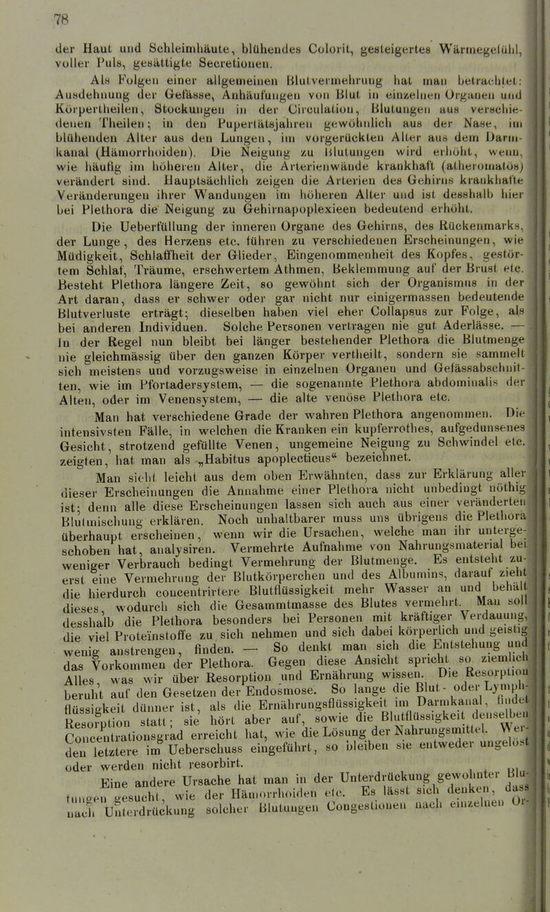 der er Haut und Schleimhäute, blühendes Cüloiit, geateigeites Warinegelülil, oller Puls, gesättigte Secretionen. Als Folgen einer allgemeinen Blutvermehrung hat man betrachtet: Ausdehnung der Getasse, Anhäufungen von Blut in einzelnen Organen und Körpertheilen, Stockungen in der Oirculation, Blutungen aus verscliie denen Theilen; in den Pupertätsjahren gewölmlich aus der Nase, im blühenden Alter aus den Lungen, im vorgerückten Alter aus dem Darm kanal (Hämorrhoiden). Die Neigung zu Blutungen wird erhöht, wenn, wie häufig im höheren Alter, die Arterienwände krankhaft (atheromatÖHj verändert sind. Hauptsächlich zeigen die Arterien des Gehirns krankhaHe- Veränderungen ihrer Wandungen im höheren Alter und ist desshalb hier bei Plethora die Neigung zu Gehirnapoplexieen bedeutend erhöht. Die Ueberfüllung der inneren Organe des Gehirns, des Rückenmark- der Lunge, des Herzens etc. führen zu verschiedenen Erscheinungen, wu- Müdigkeit, Schlaffheit der Glieder, Eingenommenheit des Kopfes, gestör- tem Schlaf, Träume, erschwertem Athmen, Beklemmung auf der Brust etc. Besteht Plethora längere Zeit, so gewöhnt sich der Organismus in der Art daran, dass er schwer oder gar nicht nur einigermassen bedeutende Blutverluste erträgt; dieselben haben viel eher Collapsus zur Folge, als bei anderen Individuen. Solche Personen vertragen nie gut Aderlässe. — In der Regel nun bleibt bei länger bestehender Plethora die Blutmenge nie gleichmässig über den ganzen Körper vertheilt, sondern sie sammelt sich meistens und vorzugsweise in einzelnen Organen und Gefässabsclniit- ten, wie im Pfortadersystem, — die sogenannte Plethora abdominalis dei' Alten, oder im Venensystem, — die alte venöse Plethora etc. Man hat verschiedene Grade der wahren Plethora angenommen. Die intensivsten Fälle, in welchen die Kranken ein kupferrothes, aufgedunsenes Gesicht, strotzend gefüllte Venen, ungemeine Neigung zu Schwindel eto. zeigten, hat man als „Habitus apoplecticus« bezeichnet. Man sieht leicht aus dem oben Erwähnten, dass zur Erklärung aller dieser Erscheinungen die Annahme einer Plethora nicht unbedingt nöthig ist- denn alle diese Erscheinungen lassen sich auch aus einer veränderten BluUnischung erklären. Noch unhaltbarer muss uns übrigens die Plethora überhaupt erscheinen, wenn wir die Ursachen, welche man ihr unterge- schoben hat, analysiren. Vermehrte Aufnahme von Nahrungsmatenal bei weniger Verbrauch bedingt Vermehrung der Blutmenge. Es entsteht zu- erst eine Vermehrung der Blutkörperchen und des Albumms, darauf zieh die hierdurch coucentrirtere Blutflüssigkeit mehr Wasser an und beha dieses wodurch sich die Gesammtmasse des Blutes vermehrt Man soll desshalb die Plethora besonders bei Personen mit kräftiger Verdauung, die viel Proteinstoffe zu, sich nehmen und sich dabei körperlich und geistig wenig anstrengen, finden. - So denkt man sich die Entstehung und f das Vorkommen der Plethora. Gegen diese Ansicht spricht so ziemlich Alles, was wir über Resorption und Ernährung wissen Die Resorptiou be uht auf den Gesetzen der Endosmose. So lange die Blut - oder Ly mph- flüssigkeit dünner ist, als die Ernährungsflüssigkeit im Darmkanal, tn dt Resorption statt; sie' hört aber auf, sowie die Blutflüssigkeit denselbe. Concentrationsgrkd erreicht hat, wie die Lösung der Nahrungsmittel. V^ e. - den lertere im Ueberschuss eingeführt, so bleiben sie entweder ungelöst oder werden nicht resorbirt. Eine andere Ursache hat man in der Unterdrückung gewohnter Bhi tuneen oesucht, wie der Hän.orrhoiden elc. Es lässt sich denken, da- nach uSLrdr^^ solcher Blutungen Coogestionen nach einzelnen