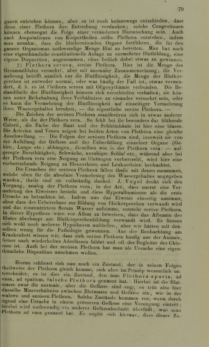 ganen entstehen können, aber es ist noch keineswegs entschieden, dass diese einer Plethora ihre Entstehung verdanken; solche Congestioneu können ebensogut die Folge einer veränderten Blutmischung sein. Auch nach Amputationen von Körpertheilen sollte Plethora entstehen, indem man annahm, dass die blulbereitenden Organe fortführen, die für den ganzen Organismus nothwendige Menge Blut zu bereiten. Man hat auch eine eigenthümliche constitutionelle Anlage zu vermehrter Blutbildung, eine t'igene Disposition, angenommen, ohne freilich dabei etwas zu gewinnen. I 2) Plethora serosa, seröse Plethora. Hier ist die Menge des I Gesammtblutes vermehrt, aber mit anomaler Zusammensetzung; die Ver- I mehrung betrifft nämlich nur die Blutflüssigkeit, die Menge der ßlutkör- \ perchen ist entweder normal, oder was häufig der Fall ist, etwas vermin- j dert, d. h. es ist Plethora serosa mit Oligocjthämie verbunden. Die Be- ( standtheile der Blutflüssigkeit können sich verschieden verhalten; sie kön- nen unter Beibehaltung ihrer Verhältnisse zu einander vermehrt sein, oder I es kann die Vermehrung der Blutflüssigkeit auf einseitiger Vermehrung !ih res Wassergehaltes beruhen, — die eigentliche seröse Plethora. — Die Zeichen der serösen Plethora manifestiren sich in etwas anderer ' Weise, als die der Plethora vera. So fehlt bei ihr besonders das blühende Colorit, die Farbe der Haut und der Schleimhäute ist hier eine blasse. Die Arterien und Venen zeigen bei beiden Arten von Plethora eine gleiche Anschwellung. — Die Folgen der serösen Plethora sind, insoweit sie von der Anfüllung der Gefässe und der Ueberfüllung einzelner Organe (Ge- hirn, Lunge etc.) abhängen, dieselben wie in der Plethora vera: — auf- geregte Herzthätigkeit, Schwäche, unruhiger Schlaf etc., während aber bei der Plethora vera eine Neigung zu [Blutungen vorherrscht, wird hier eine vorherrschende Neigung zu Blenorrhöen und Leukorrhöen beobachtet. Die Ursachen der serösen Plethora fällen theils mit denen zusammen, welche oben für die absolute Vermehrung des Wassergehaltes angegeben wurden,' theils sind sie vollständig dunkel. J. Vpgel denkt sich den Vorgang, analog der Plethora vera, in der Art, dass zuerst eine Ver- mehrung des Eiweisses besteht und diese Hjperalbuminose als die erste Ursache zu betrachten ist. Indem nun das Biweiss einseitig zunimmt, ohne dass der Ueberschuss zur Bildung von Blutkörperchen verwandt wird und das concentrirtere Serum Wasser aufnimmt, entsteht seröse Plethora. In dieser Hypothese wäre vor Allem zu beweisen, dass das Albumin des Blutes überhaupt zur Blutkörperchenbildung verwandt wird. Es Hessen sich wohl noch mehrere Hypothesen aufstellen, aber wir hätten mit den- selben wenig für die Pathologie gewonnen. Aus der Beobachtung am Krankenbett wissen wir, dass sich seröse Plethora häufig aus der Anämie, lerner nach wiederholten Aderlässen bildet und oft der Begleiter der Chlo- r^*,- ^V^^ serösen Plethora hat man als Ursache eine eigen- thümliche Disposition annehmen wollen. Hieran schliesst sich nun noch ein Zustand, der in seinen Foleen heil weise der Plethora gleich kommt, sich aber im Princip wesentlich un- terscheidet; es ist dies ein Zustand, den man P le th o r a s p u ria, ad vasa, ad spatium, falsche Plethora genannt hat. Hierbei ist die Blut- IZllh'T JT^'' '''H ^^^^«^ «^'^ ^»8-5 l'itt also hier dasselbe Missverhaltniss zwischen Blutmasse und Gefässe ein wie in der wahren und serösen Plethora. Solche Zustände kommen vor,'wenn durch irgend eine Ursache in emem grösseren Gefässe eine Verengung eintritt- li erbe, wird nothwendig ein anderer Gefttssabschnitt überfüm, was n a,; Plethora ad vasa genannt hat. Es ergibt sich hieraus, dass'dieser