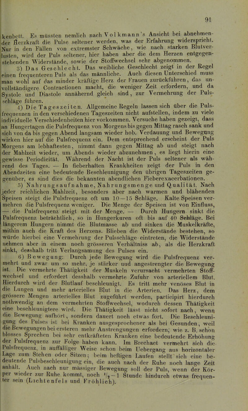 kenbctt. Es müssten nemlich nach Vol kmann's Ansicht bei abnehmen- der flerzkiaft die Pulse seltener werden, was der Erfahrung widerspricht. Nur in den Fällen von extremster Schwäche, wie nach starken Blutver- lusten, wird der Puls seltener, hier haben aber die dem Herzen entgegen- stehenden Widerstände, sowie der Stoffwechsel sehr abgenommen. I 3) Das Geschlecht. Das weibliche Geschlecht zeigt in der Regel 'einen frequenteren Puls als das männliche. Auch diesen Unterschied muss man wohl auf das minder kräftige Herz der Frauen zurückführen, das un- vollständigere Contractionen macht, die weniger Zeit erfordern, und da Systole und Diastole annähernd gleich sind, zur Vermehrung der Puls- schläge führen. 4) Die Tageszeiten. Allgemeine Regeln lassen sich über die Puls- frequenzen in den verschiedenen Tageszeiten nicht aufstellen, indem zu viele individuelle Verschiedenheiten hier vorkommen. Versuche haben gezeigt, dass an Hungertagen die Pulsfrequenz von Morgens bis gegen Mittag rasch sank und sich von da bis gegen Abend langsam wieder hob. Verdauung und Bewegung M irken hier auf die Pulsfrequenz ein. Dem entsprechend erscheint der Puls Morgens am lebhaftesten, nimmt dann gegen Mittag ab und steigt nach der Mahlzeit wieder, um Abends wieder abzunehmen, es liegt hierin eine ciewisse Periodicität, Während der Nacht ist der Puls seltener als wäh- rend des Tages. — In fieberhaften Krankheiten zeigt der Puls in den Abendzeiten eine bedeutende Beschleunigung den übrigen Tageszeiten ge- genüber, es sind dies die bekannten abendlichen Fieberexacerbationen. o) Nahrungsaufnahme, Nahrungsmenge und Qualität. Nach jeder reichlichen Mahlzeit, besonders aber nach warmen und blähenden Speisen steigt die Pulsfrequenz oft um 10 — 15 Schläge. Kalte Speisen ver- mehren die Pulsfrequenz weniger. Die Menge der Speisen ist von Einfluss, — die Pulsfrequenz steigt mit der Menge. — Durch Hungern sinkt die Pulsfrequenz beträchtlich, so in Hungerkuren oft bis auf 40 Sehläge. Bei längerem Hungern nimmt die Blutmasse ab und sinken die Muskelkräfte, mithin auch die Kraft des Herzens, Blieben die Widerstände bestehen, so würde hierbei eine Vermehrung der Pulsschläge eintreten, die Widerstände nehmen aber in einem noch grösseren Verhältniss ab, als die Herzkraft sinkt, desshalb tritt Verlangsamung des Pulses ein. 6) B ewegung: Durch jede Bewegung wird die Pulsfrequenz ver- mehrt und zwar um so mehr, je stärker uud angestrengter die Bewegung ist. Die vermehrte Thätigkeit der Muskeln verursacht vermehrten Stoff- wechsel und erfordert desshalb vermehrte Zufuhr von arteriellem Blut. Hierdurch wird der Blutlauf beschleunigt. Es tritt mehr venöses Blut in die Lungen und mehr arterielles Blut m die Arterien. Das Herz, dem grössere Mengen arterielles Blut zugeführt werden, participirt hierdurch nothwendig an dem vermehrten Stoffwechsel, wodurch dessen Thätigkeit eine beschleunigtere wird. Die Thätigkeit lässt nicht sofort nach, wenn die Bewegung aufhört, sondern dauert noch etwas fort. Die Beschleuni- gung des Pulses ist bei Kranken ausgesprochener als bei Gesunden, weil die Bewegungen bei ersteren mehr Anstrengungen erfordern; wie z. B. schon blosses Sprechen bei sehr entkräfteten Kranken eine bedeutende Erhöhung der Pulsfrequenz zur Folge haben kann. Im Brechact vermehrt sich die Pulsfrequenz, in auffälliger Weise schon beim Uebergang aus horizontaler Lage zum Stehen oder Sitzen; beim heftigen Laufen stellt sich eine be- deutende Pulsbeschleunigung ein, die auch nach der Ruhe noch lange Zeit anhält. Auch nach nur mässiger Bewegung soll der Puls, wenn der Kör- per wieder zur Ruhe kommt, noch «/j-l Stunde hindurch etwas frequen- ter sein (Lichtenfels und Fröhlich).