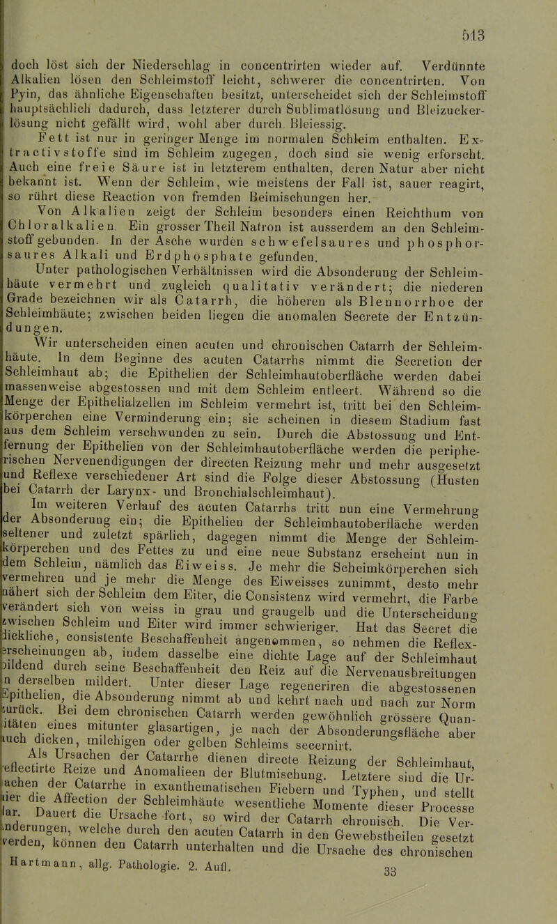 doch löst sich der Niederschlag in concentrirten wieder auf. Verdünnte , Alkalien lösen den Schleimstoff leicht, schwerer die concentrirten. Von Pyin, das ähnliche Eigenschaften besitzt, unterscheidet sich der Schleimstoff hauplsächlich dadurch, dass letzterer durch Sublimatlösung und Bleizucker- lösung nicht gefällt wird, wohl aber durch Bleiessig. Fett ist nur in geringer Menge im normalen Schleim enthalten. Ex- tractivStoffe sind im Schleim zugegen, doch sind sie wenig erforscht. Auch eine freie Säure ist in letzterem enthalten, deren Natur aber nicht bekannt ist. Wenn der Schleim, wie meistens der Fall ist, sauer reagirt, so rührt diese Reaction von fremden Beimischungen hei'. Von Alkalien zeigt der Schleim besonders einen Reichthum von Chloralkalien, Ein grosser Theil Natron ist ausserdem an den Schleim- stoff gebunden. In der Asche wurden schwefelsaures und phosphor- saures Alkali und Erdphosphate gefunden. Unter pathologischen Verhältnissen wird die Absonderung der Schleim- häute vermehrt und zugleich qualitativ verändert; die niederen Grade bezeichnen wir als Catarrh, die höheren als Blennorrhoe der Schleimhäute; zwischen beiden liegen die anomalen Secrete der Entzün- dungen. Wir unterscheiden einen acuten und chronischen Catarrh der Schleim- häute. In dem Beginne des acuten Catarrhs nimmt die Secretion der Schleimhaut ab; die Epithelien der Schleimhautoberfläche werden dabei massenweise abgestossen und mit dem Schleim entleert. Während so die Menge der Epithelialzellen im Schleim vermehrt ist, tritt bei den Schleim- körperchen eine Verminderung ein; sie scheinen in diesem Stadium fast aus dem Schleim verschwunden zu sein. Durch die Abstossung und Ent- fernung der Epithehen von der Schleimhautoberfläche werden die periphe- rischen Nervenendigungen der directen Reizung mehr und mehr ausgesetzt und Reflexe verschiedener Art sind die Folge dieser Abstossung (Husten bei Catarrh der Larynx- und Bronchialschleimhaut). Im weiteren Verlauf des acuten Catarrhs tritt nun eine Vermehrung der Absonderung ein; die Epithelien der Schleimhautoberfläche werden seltener und zuletzt spärlich, dagegen nimmt die Menge der Schleim- korperchen und des Fettes zu und eine neue Substanz erscheint nun in dem Schleim nämhch das Eiweiss. Je mehr die Scheimkörperchen sich vermehren und je mehr die Menge des Eiweisses zunimmt, desto mehr Qahert sich der Schleim dem Eiter, die Consistenz wird vermehrt die Farbe verändert sich von weiss in grau und graugelb und die Unterscheidung zwischen Schleim und Eiter wird immer schwieriger. Hat das Secret die Jickhche, consistente Beschaffenheit angenommen, so nehmen die Reflex- Brscheinungen ab, indem dasselbe eine dichte Lage auf der Schleimhaut Dildend durch seine Beschaffenheit den Reiz auf die Nervenausbreitungen nitrXn'H-'AK''S Unter dieser Lage regeneriren die abgestossenen .pithehen die Absonderung nimmt ab und kehrt nach und nach zur Norm zurück. Bei dem chronischen Catarrh werden gewöhnlich grössere Quan- dir'' v'^' ^^T'''^^''' ^^^ Absonderungsfläche aber luch dicken, milchigen oder gelben Schleims secernirt Als Ursachen der Catarrhe dienen directe Reizung der Schleimhaut achtn dei C:^ l' Anomalieen der Blutmischung. Letztere sZle tl achen der Catarrhe in exanthematischen Fiebern und Typheu und stellt lar Dauerrdru'* f^t?'^'^^ ^TT''''' Moment^dT^s^er^pL e lar Dauert die Ursache-fort, so wird der Catarrh chronisch Die Ver- änderungen, welche durch den acuten Catarrh in den Gewebstheilen gesetzt Verden, können den Catarrh unterhalten und die Ursache deslTonS^^^^ Hart mann, allg. Pathologie. 2. Aufl. 33