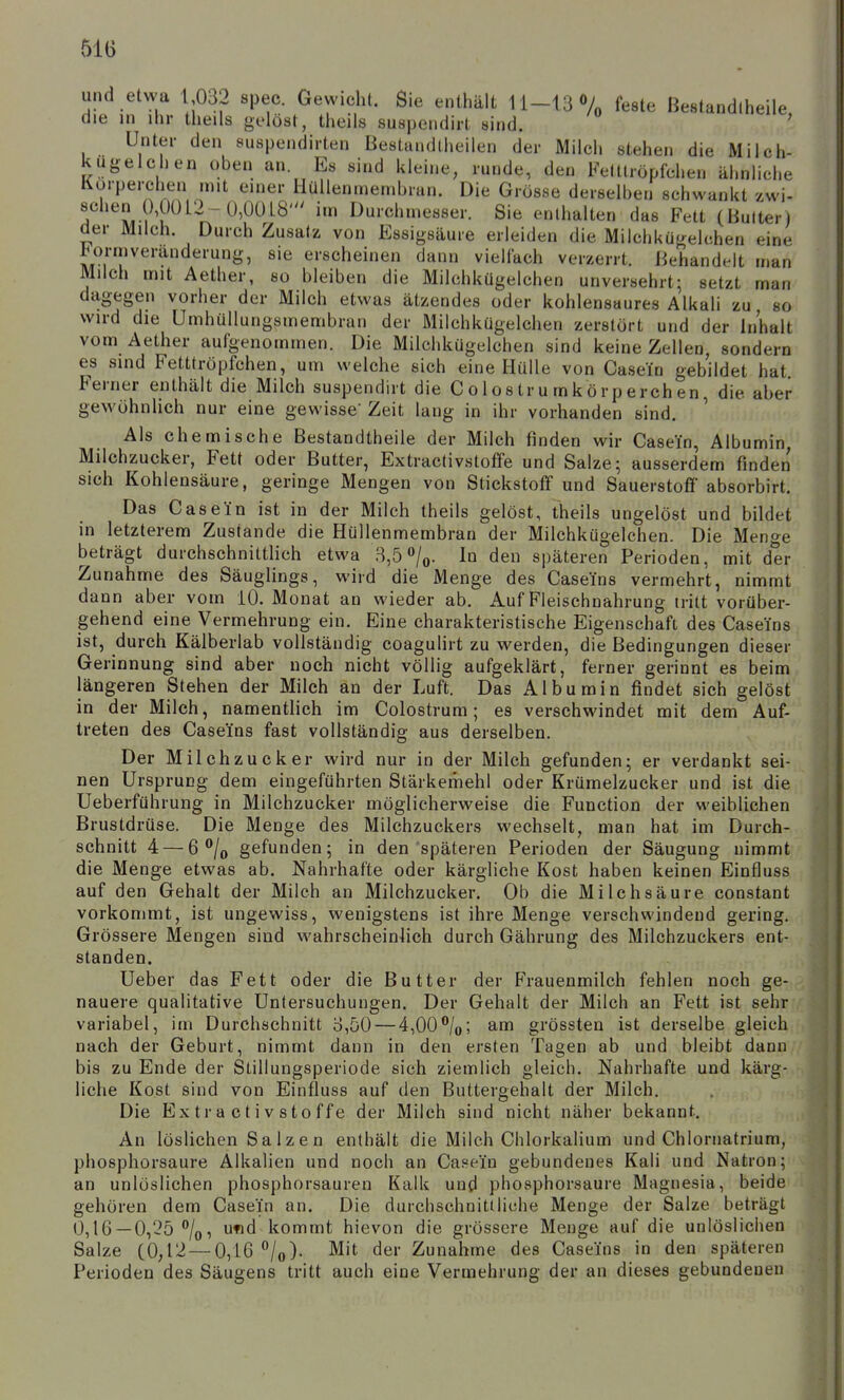 510 und etwa 1 032 spec. Gewicht. Sie enthält 11-13Vo ^^ste ßestandlheile die in ihr theils gelöst, theils suspendirt sind. ' Unter den suspendirten Bestandlheilen der Milch stehen die Milch- kugelchen oben an. Es sind kleine, runde, den Fetttröpfchen ähnliche Korperchen mit einer Hüllenmembran. Die Grösse derselben schwankt zwi- schen 0,0012 - 0,0018' im Durchmesser. Sie enthalten das Fett (Bulterl der Milch. Durch Zusatz von Essigsäure erleiden die Milchkü{=relchen eine tU)rmveranderung, sie erscheinen dann viellach verzerrt. Behandelt man Milch mit Aether, so bleiben die Milchkügelchen unversehrt: setzt man dagegen vorher der Milch etwas ätzendes oder kohlensaures Alkali zu so wird die ümhüllungsmembran der Milchkügelchen zerstört und der Inhalt vom Aether aufgenommen. Die Milchkügelchen sind keine Zellen, sondern es sind Fetttröpfchen, um welche sich eine Hülle von Casein gebildet hat Ferner enthält die Milch suspendirt die C o 1 o s tr u m k ö rp erch en, die aber gewöhnlich nur eine gewisse' Zeit lang in ihr vorhanden sind. Als chemische Bestandtheile der Milch finden wir Casein, Albumin Milchzucker, Fett oder Butter, Extractivstoffe und Salze; ausserdem finden sich Kohlensäure, geringe Mengen von Stickstoff und Sauerstoff absorbirt. Das Casein ist in der Milch theils gelöst, theils ungelöst und bildet in letzterem Zustande die Hüllenmembran der Milchkügelchen. Die Menge beträgt durchschnittlich etwa 3,5 »/o- In den späteren Perioden, mit der Zunahme des Säuglings, wird die Menge des Caseins vermehrt, nimmt dann aber vom 10. Monat an wieder ab. Auf Fleischnahrung tritt vorüber- gehend eine Vermehrung ein. Eine charakteristische Eigenschaft des Caseins ist, durch Käiberlab vollständig coagulirt zu werden, die Bedingungen dieser Gerinnung sind aber noch nicht völlig aufgeklärt, ferner gerinnt es beim längeren Stehen der Milch an der Luft. Das Albumin findet sich gelöst in der Milch, namentlich im Colostrum; es verschwindet mit dem Auf- treten des Caseins fast vollständig aus derselben. Der Milchzucker wird nur in der Milch gefunden; er verdankt sei- nen Ursprung dem eingeführten Stärkemehl oder Krümelzucker und ist die Ueberführung in Milchzucker möglicherweise die Function der weiblichen Brustdrüse. Die Menge des Milchzuckers wechselt, man hat im Durch- schnitt 4 — 6 gefunden; in den späteren Perioden der Säugung nimmt die Menge etwas ab. Nahrhafte oder kärgliche Kost haben keinen Einfluss auf den Gehalt der Milch an Milchzucker. Ob die Milchsäure constant vorkommt, ist ungewiss, wenigstens ist ihre Menge verschwindend gering. Grössere Mengen sind wahrscheinlich durch Gährung des Milchzuckers ent- standen. Ueber das Fett oder die Butter der Frauenmilch fehlen noch ge- nauere qualitative Untersuchungen. Der Gehalt der Milch an Fett ist sehr variabel, im Durchschnitt 3,50 — 4,00*^/0; am grössten ist derselbe gleich nach der Geburt, nimmt dann in den ersten Tagen ab und bleibt dann bis zu Ende der Slillungsperiode sich ziemlich gleich. Nahrhafte und kärg- liche Kost sind von Einfluss auf den Buttergehalt der Milch, Die Extractivstoffe der Milch sind nicht näher bekannt. An löslichen S a I z e n enthält die Milch Chlorkalium und Chlornatrium, phosphorsaure Alkalien und noch an Casein gebundenes Kali und Natron;' an unlöslichen phosphorsauren Kalk und phosphorsaure Magnesia, beide gehören dem Casein an. Die durchschnittliche Menge der Salze beträgt 0,16—0,25 /o, ufid kommt hievon die grössere Menge auf die unlöslichen Salze (0,12—0,16 ^/o). Mit der Zunahme des Caseins in den späteren Perioden des Säugens tritt auch eine Vermehrung der an dieses gebundenen