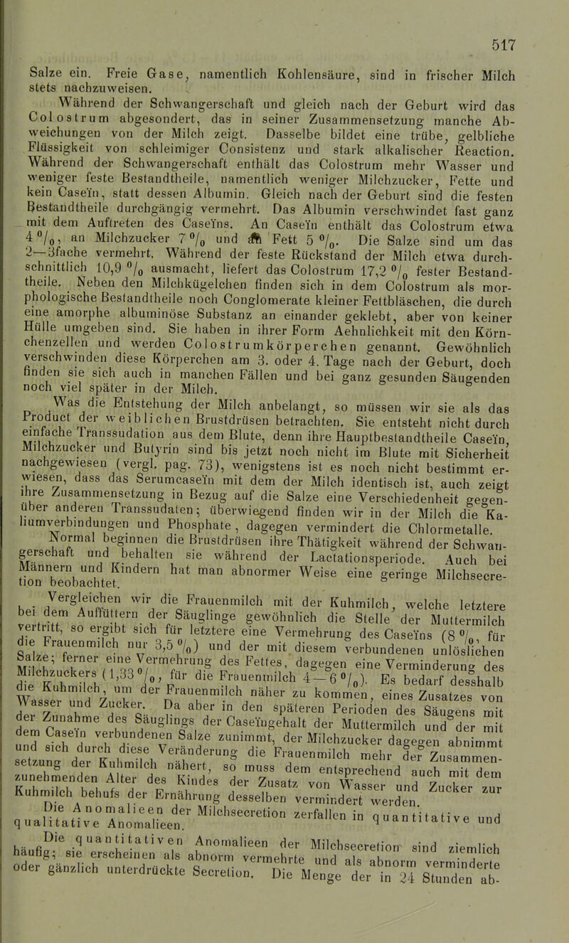 Salze ein. Freie Gase, namentlich Kohlensäure, sind in frischer Milch stets nachzuweisen. Während der Schwangerschaft und gleich nach der Geburt wird das Colostrum abgesondert, das in seiner Zusammensetzung manche Ab- weichungen von der Milch zeigt. Dasselbe bildet eine trübe, gelbliche Flüssigkeit von schleimiger Consistenz und stark alkahscher Reaction. Während der Schwangerschaft enthält das Colostrum mehr Wasser und weniger feste Bestandtheile, namentlich weniger Milchzucker, Fette und kein Casein, statt dessen Albumin. Gleich nach der Geburt sind die festen Bestandtheile durchgängig vermehrt. Das Albumin verschwindet fast ganz mit dem Auftreten des Caseins. An Casein enthält das Colostrum etwa 4«/o, an Milchzucker 7 «/o und ^ Fett 5 o/^. Die Salze sind um das 2—3fache vermehrt. Während der feste Rückstand der Milch etwa durch- schnittlich 10,9 ausmacht, liefert das Colostrum 17,2 fester Bestand- theile. Neben den Milchkügelchen finden sich in dem Colostrum als mor- phologische ßeslandtheile noch Conglomerate kleiner Fettbläschen, die durch eine amorphe albuminöse Substanz an einander geklebt, aber von keiner Hülle umgeben sind. Sie haben in ihrer Form Aehnlichkeit mit den Körn- chenzellen und werden Colostrumkörperchen genannt. Gewöhnlich verschwinden diese Körperchen am 3. oder 4. Tage nach der Geburt, doch fanden sie sich auch in manchen Fällen und bei ganz gesunden Säugenden noch viel später in der Milch. Was die Entstehung der Milch anbelangt, so müssen wir sie als das • weiblichen Brustdrüsen betrachten. Sie entsteht nicht durch einfache Transsudation aus dem Blute, denn ihre Hauptbeslandtheile Casein Milchzucker und Butjrin sind bis jetzt noch nicht im Blute mit Sicherheit nachgewiesen (vergl. pag. 73), wenigstens ist es noch nicht bestimmt er- wiesen, dass das Serumcasein mit dem der Milch identisch ist, auch zeigt Ihre Zusammensetzung in Bezug auf die Salze eine Verschiedenheit gegen- über anderen Transsudaten; überwiegend finden wir in der Milch die Ka- liumverbindungen und Phosphate, dagegen vermindert die Chlormetalle. Normal beginnen die Brustdrüsen ihre Thätigkeit während der Schwan- gerschaft und behalten sie während der Lactationsperiode. 4uch bei ^oTTeoba^htef ^'^^ ^^ abnormer Weise eine geringe Milchsecre- hpi d!m^lf'f?'H ^'''/^^/''^»^^«^i'ch mit der Kuhmilch, welche letztere vP frlr t IT- t\ gewöhnlich die Stelle der Muttermilch vertritt, so ergibt sich für letztere eine Vermehrung des Caseins (8 «/„ für die Frauenmilch nur 3,5 7«) und der mit diesem verbundenen uiföiüihen M l hLSeTsM^Jr''?;^ Fettes dagegen eine Verminderung des Milchzuckers (l,33 0/o, für die Frauenmilch 4-6 0/.). Es bedarf desshalh Wassel und Z,r ^—^}^\-^^^-- - komnl^ei, eines ZusatzeT von Wassel und Zucker. Da aber in den späteren Perioden des Säue-ens mh der Zunahme des Säuglings der CaseingeLlt der Muttermilch undTr m dem Casein verbundenen Salze zunimmt, der Milchzucker dagegen ab nimm set'ung^trtl iSfch'^'r'r^ ^---l^h mehr Zusammen- setzung dei Kuhmilch nähert, so muss dem entsprechend auch mit dem ^hmSthul'der'Ernäh' ^r''^ -zucTert riunmiich Debüts dei Ernährung desselben vermindert werden qualultlrririLf 0-ntH.aUve und Ode. ga„.ich „„te,.d.aokte Sec,.etio„:™tM:;VL1r™ sT.Ä^