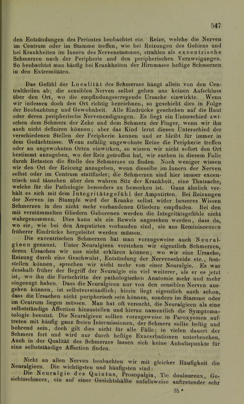 den Entzündungen des Periostes beobachtet etc. Reize, welche die Nerven im Centrum oder im Stamme treffen, wie bei Reizungen des Gehirns und bei Krankheiten im Innern des Nervenstammes, strahlen als excentrische Schmerzen nach der Peripherie und den peripherischen Verzweigungen. So beobachtet man häufig bei Krankheiten der Hirnmasse heftige Schmerzen in den Extremitäten. Das Gefühl der Localität des Schmerzes hängt allein von den Cen- traltheilen ab; die sensiblen Nerven selbst geben uns keinen Aufschluss über den Ort, wo die empfindungserregende Ursache einwirkte. Wenn wir indessen doch den Ort richtig bezeichnen, so geschieht dies in Folge der Beobachtung und Gewohnheit. Alle Eindrücke geschehen auf die Haut oder deren peripherische Nervenendigungen. Es liegt ein Unterschied zwi- schen dem Schmerz der Zehe und dem Schmerz der Finger, wenn wir ihn auch nicht definiren können; aber das Kind lernt diesen Unterschied der verschiedeneu Stellen der Peripherie kennen und er bleibt für immer in dem Gedächtnisse. Wenn zufällig ungewohnte Reize die Peripherie treffen oder an ungewohnten Orten einwirken, so wissen wir nicht sofort den Ort bestimmt anzugeben, wo der Reiz getroffen hat, wir suchen in diesem Falle durch Betasten die Stelle des Schmerzes zu finden. Noch v/eniger wissen wir den Ort der Reizung anzugeben, wenn dieselbe im Innern der Nerven selbst oder im Centrum staltfindet; die Schmerzen sind hier immer excen- trisch und täuschen über den wahren Sitz der Krankheit, eine Thatsache, welche für die Pathologie besonders zu bemerken ist. Ganz ähnlich ver- hält es sich mit dem Integritätsgefühl der Amputirten. Bei Reizungen der Nerven im Stumpfe wird der Kranke selbst wider besseres Wissen Schmerzen in den nicht mehr vorhandenen Gliedern empfinden. Bei den mit verstümmelten Gliedern Geborenen werden die Integritätsgefühle nicht wahrgenommen. Dies kann als ein Beweis angesehen werden, dass da, wo sie, wie bei den Amputirten vorhanden sind, sie aus Reminiscenzcn früherer Eindrücke hergeleitet werden müssen. Die excentrischen Schmerzen hat man vorzugsweise auch Neural- gieen genannt. Unter Neuralgieen verstehen wir eigenthch Schmerzen, deren Ursachen wir uns nicht erklären können; wo wir eine Ursache, Reizung durch eine Geschwulst, Entzündung der Nervenscheide etc., fest- stellen können, sprechen wir nicht mehr von einer Neuralgie. Es war desshalb früher der Begriff der Neuralgie ein viel weiterer, als er es jetzt ist, wo ihn die Fortschritte der pathologischen Anatomie mehr und mehr eingeengt haben. Dass die Neuralgieen nur von den sensiblen Nerven aus- gehen können, ist selbstverständlich; hierin liegt eigentlich auch schon, dass die Ursachen nicht peripherisch sein können, sondern im Stamme oder im Centrum liegen müssen. Man hat oft versucht, die Neuralgieen als eine selbstständige Affection hinzustellen und hierzu namentlich die Symptoma- tologie benutzt. Die Neuralgieen sollten vorzugsweise in Paroxysmen auf- treten mit häufig ganz freien Intermissionen, der Schmerz sollte heftig und bohrend sein, doch gilt dies nicht für alle Fälle; in vielen dauert der Schmerz fort und wird nur durch heftige Exacerbationen unterbrochen. Auch in der Qualität des Schmerzes lassen sich keine Anhaltspunkte für eine selbstständige Affection finden. Nicht an allen Nerven beobachten wir mit gleicher Häufigkeit die Neuralgieen. Die wichtigsten und häufigsten sind: Die Neuralgie des Quintus, Prosopalgia, Tic douloureux, Ge- Sichtsschmerz, ein auf einer Gesichtshälfte anfallsweise auftretender sehr 35*