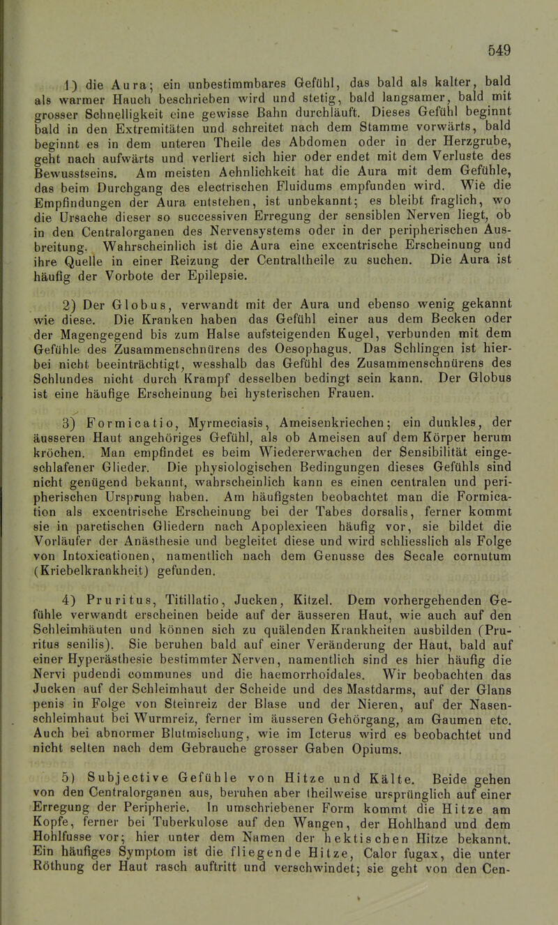 1) die Aura; ein unbestimmbares Gefühl, das bald als kalter, bald als warmer Hauch beschrieben wird und stetig, bald langsamer, bald mit grosser Schnelligkeit eine gewisse Bahn durchläuft. Dieses Gefühl beginnt bald in den Extremitäten und schreitet nach dem Stamme vorwärts, bald beginnt es in dem unteren Theile des Abdomen oder in der Herzgrube, geht nach aufwärts und verliert sich hier oder endet mit dem Verluste des Bewusstseins. Am meisten Aehnlichkeit hat die Aura mit dem Gefühle, das beim Durchgang des electrischen Fluidums empfunden wird. Wie die Empfindungen der Aura entstehen, ist unbekannt; es bleibt fraglich, wo die Ursache dieser so successiven Erregung der sensiblen Nerven liegt, ob in den Centraiorganen des Nervensystems oder in der peripherischen Aus- breitung. Wahrscheinlich ist die Aura eine excentrische Erscheinung und ihre Quelle in einer Reizung der Centraltheile zu suchen. Die Aura ist häufig der Vorbote der Epilepsie. 2) Der Globus, verwandt mit der Aura und ebenso wenig gekannt wie diese. Die Kranken haben das Gefühl einer aus dem Becken oder der Magengegend bis zum Halse aufsteigenden Kugel, verbunden mit dem Gefühle des Zusammenschnürens des Oesophagus, Das Schlingen ist hier- bei nicht beeinträchtigt, wesshalb das Gefühl des Zusammenschnürens des Schlundes nicht durch Krampf desselben bedingt sein kann. Der Globus ist eine häufige Erscheinung bei hysterischen Frauen. 3) Formicatio, Myrmeciasis, Ameisenkriechen; ein dunkles, der äusseren Haut angehöriges Gefühl, als ob Ameisen auf dem Körper herum kröchen. Man empfindet es beim Wiedererwachen der Sensibilität einge- schlafener Glieder, Die physiologischen Bedingungen dieses Gefühls sind nicht genügend bekannt, wahrscheinlich kann es einen centralen und peri- pherischen Ursprung haben. Am häufigsten beobachtet man die Formica- tion als excentrische Erscheinung bei der Tabes dorsaiis, ferner kommt sie in paretischen Gliedern nach Apoplexieen häufig vor, sie bildet die Vorläufer der Anästhesie und begleitet diese und wird schliesslich als Folge von Intoxicationen, namentlich nach dem Genüsse des Seeale cornutum (Kriebelkrankheit) gefunden. 4) Pruritus, Titillatio, Jucken, Kitzel. Dem vorhergehenden Ge- fühle verwandt erscheinen beide auf der äusseren Haut, wie auch auf den Schleimhäuten und können sich zu quälenden Krankheiten ausbilden (Pru- ritus senilis). Sie beruhen bald auf einer Veränderung der Haut, bald auf einer Hyperästhesie bestimmter Nerven, namentlich sind es hier häufig die Nervi pudendi communes und die haemorrhoidales. Wir beobachten das Jucken auf der Schleimhaut der Scheide und des Mastdarms, auf der Glans penis in Folge von Steinreiz der Blase und der Nieren, auf der Nasen- schleimhaut bei Wurmreiz, ferner im äusseren Gehörgang, am Gaumen etc. Auch bei abnormer Blutmischung, wie im Icterus wird es beobachtet und nicht selten nach dem Gebrauche grosser Gaben Opiums. 5) Subjective Gefühle von Hitze und Kälte. Beide gehen von den Centraiorganen aus, beruhen aber Iheilweise ursprünglich auf einer Erregung der Peripherie. In umschriebener Form kommt die Hitze am Kopfe, ferner bei Tuberkulose auf den Wangen, der Hohlhand und dem Hohlfusse vor; hier unter dem Namen der hektischen Hitze bekannt. Ein häufiges Symptom ist die fliegende Hitze, Calor fugax, die unter Röthung der Haut rasch auftritt und verschwindet; sie geht von den Cen-