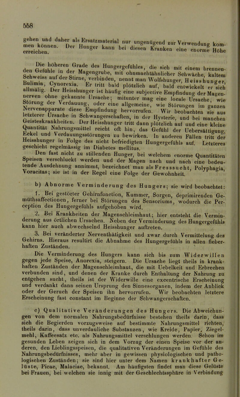 gehen und daher als Ersatzmaterial nur uneenütrend 7iir V^rw«.^ i e::Ltr^- diesL^rnt::^Jr:nt:f lix den fipf.ii'i?rH ^'m ' ^^ Hungergefühle8, die sich mit einem brennen- den Gefühle m der Magengrube, mit ohnmachtähnlicher Schwäche kaltem Schweiss auf der Stirne verbinden, nennt man Wolfshunger, Heisshunge^ al& n^'r'',- ''u'^^lf P^'^^^'^^ ^f' bald%ntwickelt erlch allmahg. Der Heisshunger ist häufig eine subjective Empfindung der Ma-en- nerven ohne gekann.e Ursache; mitunter mag eine iScale Ursache Störung der Verdauung oder eine allgemeine, wie Störungen im ganzen Nervenapparate diese Empfindung hervorrufen. Wir beobachten sie aus letzterer Ursache in Schwangerschaften, in der Hysterie, und bei manchen Geisteskrankheiten. Der Heisshunger tritt dann plötzlich auf und eine kleine Quantität Nahrungsmittel reicht oft hin, das Gefühl der üebersättigung Eckel und Verdauungsstörungen zu bewirken. In anderen Fällen tritt dir Heisshunger in Folge des nicht befriedigten Hungergefühls auf. Letzteres geschieht regelmässig im Diabetes mellitus. Den fast nicht zu stillenden Hunger, bei welchem enorme Quantitäten Speisen verschluckt werden und der Magen nach und nach eine bedeu- tende Ausdehnung annimmt, bezeichnet man als Fresssucht, Polyphagia Voracitas; sie ist in der Regel eine Folge der Gewohnheit. •'f ^ ' b) Abnorme Verminderung des Hungers; sie wird beobachtet: 1. Bei gestörter Gehirnfunction, Kummer, Sorgen, deprimirenden Ge- müthsaffectionen, ferner bei Störungen des Sensoriums, wodurch die Per- ception des Hungergefühls aufgehoben wird. 2. Bei Krankheiten der Magenschleimhaut; hier entsteht die Vermin- derung aus örtlichen Ursachen. Neben der Verminderung des Hungergefühls kann hier auch abwechselnd Heisshunger auftreten. 3. Bei veränderter Nerventhätigkeit und zwar durch Vermittelung des Gehirns. Hieraus resultirt die Abnahme des Hungergefühls in allen fieber- haften Zuständen. Die Verminderung des Hungers kann sich bis zum Widerwillen gegen jede Speise, Anorexia, steigern. Die Ursache liegt theils in krank- haften Zuständen der Magenschleimhaut, die mit Uebelkeit und Erbrechen verbunden sind, und denen der Kranke durch Enthaltung der Nahrung zu entgehen sucht, theils ist der Widerwille eine excentrische Erscheinung und verdankt dann seinen Ursprung den Sinnesorganen, indem der Anblick oder der Geruch der Speisen ihn hervorrufen. Wir beobachten letztere Erscheinung fast constant im Beginne der Schwangerschaften. c) Qualitative Veränderungen des Hungers. Die Abweichun- gen von dem normalen Nahrungsbedürfnisse bestehen theils darin, dass sich die Begierden vorzugsweise auf bestimmte Nahrungsmittel richten, theils darin, dass unverdauliche Substanzen, wie Kreide, Papier, Ziegel- mehl, Kaffeesatz etc. als Nahrungsmittel verschlungen werden. Schon im gesunden Leben zeigen sich in dem Vorzug der einen Speise vor der an- deren, den Lieblingsspeisen, die quaHtativen Veränderungen im Gefühle des Nahrungsbedürfnisses, mehr aber in gewissen physiologischen und patho- logischen Zuständen; sie sind hier unter dem Namen krankhafter Ge- lüste, Picae, Malaciae, bekannt. Am häufigsten findet man diese Gelüste bei Frauen, bei welchen sie innig mit der Geschlechtssphäre in Verbindung men