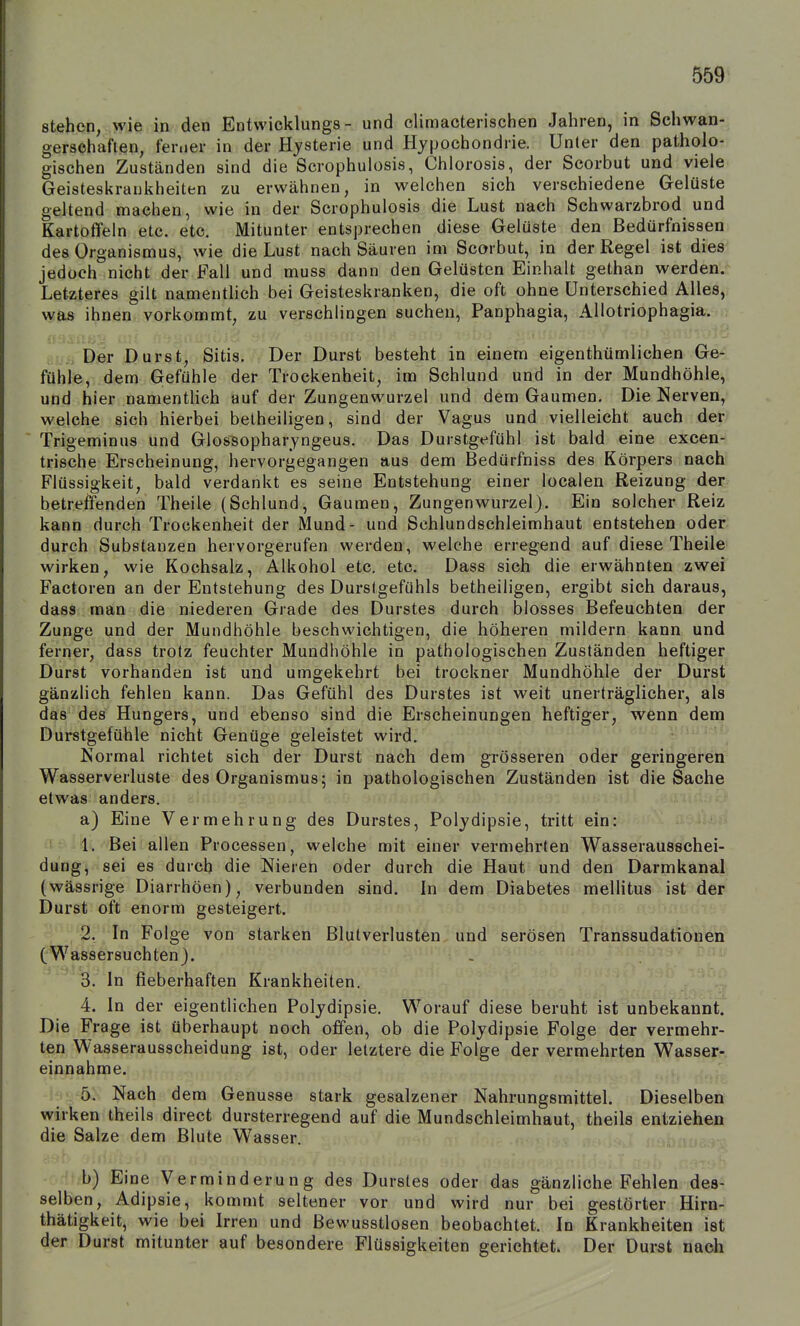 stehen, wie in den Entwicklungs - und climacterischen Jahren, in Schwan- gerschaften, ferner in der Hysterie und Hypochondrie. Unler den patholo-, gischen Zuständen sind die Scrophulosis, Chlorosis, der Scorbut und viele Geisteskrauiiheiten zu erwähnen, in welchen sich verschiedene Gelüste geltend machen, wie in der Scrophulosis die Lust nach Schwarzbrod und Kartoffeln etc. etc. Mitunter entsprechen diese Gelüste den Bedürfnissen des Organismus, wie die Lust nach Säuren im Scorbut, in der Regel ist dies jedoch nicht der Fall und muss dann den Gelüsten Einhalt gethan werden. Letzteres gilt namentlich bei Geisteskranken, die oft ohne Unterschied Alles, was ihnen vorkommt, zu verschlingen suchen, Panphagia, AHotriophagia. . Der Durst, Sitis. Der Durst besteht in einem eigenthümlichen Ge- fühle, dem Gefühle der Trockenheit, im Schlund und in der Mundhöhle, und hier namentlich auf der Zungenwurzel und dem Gaumen. Die Nerven, welche sich hierbei beiheiligen, sind der Vagus und vielleicht auch den Trigeminus und Glos^opharyngeus. Das Durstgefühl ist bald eine excen-i trische Erscheinung, hervorgegangen aus dem Bedürfniss des Körpers nach Flüssigkeit, bald verdankt es seine Entstehung einer localen Reizung der betreffenden Theile (Schlund, Gaumen, Zungenwurzel). Ein solcher Reiz kann durch Trockenheit der Mund- und Schlundschleimhaut entstehen odeK durch Substanzen hervorgerufen werden, welche erregend auf diese Theile wirken, wie Kochsalz, Alkohol etc. etc. Dass sich die erwähnten zwei Factoren an der Entstehung des Durstgefühls betheiligen, ergibt sich daraus, dass man die niederen Grade des Durstes durch blosses Befeuchten der Zunge und der Mundhöhle beschwichtigen, die höheren mildern kann und ferner, dass trotz feuchter Mundhöhle in pathologischen Zuständen heftiger Durst vorhanden ist und umgekehrt bei trockner Mundhöhle der Durst gänzlich fehlen kann. Das Gefühl des Durstes ist weit unerträglicher, als das des Hungers, und ebenso sind die Erscheinungen heftiger, wenn dem Durstgefühle nicht Genüge geleistet wird. Normal richtet sich der Durst nach dem grösseren oder geringeren Wasserverluste des Organismus; in pathologischen Zuständen ist die Sache etwas anders. a) Eine Vermehrung des Durstes, Polydipsie, tritt ein: 1. Bei allen Processen, welche mit einer vermehrten Wasserausschei- dung, sei es durch die Nieren oder durch die Haut und den Darmkanal (wässrige Diarrhöen), verbunden sind. In dem Diabetes mellitus ist der Durst oft enorm gesteigert. 2. In Folge von starken Blutverlusten und serösen Transsudationen (Wassersuchten). ^. In fieberhaften Krankheiten. 4. In der eigentlichen Polydipsie. Worauf diese beruht ist unbekannt. Die Frage ist überhaupt noch offen, ob die Polydipsie Folge der vermehr- ten Wasserausscheidung ist, oder letztere die Folge der vermehrten Wasser- einnahme. 5. Nach dem Genüsse stark gesalzener Nahrungsmittel. Dieselben wirken theils direct dursterregend auf die Mundschleimhaut, theils entziehen die Salze dem Blute Wasser. b) Eine Verminderung des Durstes oder das gänzliche Fehlen des- selben, Adipsie, kommt seltener vor und wird nur bei gestörter Hirn- thätigkeit, wie bei Irren und ßewusstlosen beobachtet. In Krankheiten ist der Durst mitunter auf besondere Flüssigkeiten gerichtet. Der Durst nach