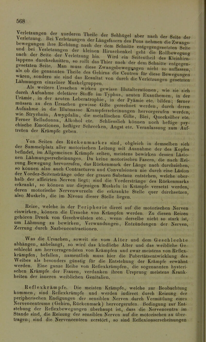 Veltün^^'^BetvenT^^ ^^'^''r ^^'^ ^^ der Seite der Verletzung. Bei Verletzungen der Längsfasern des Pons nehmen dieZwanp/ bewegungen ihre R.chtung nach der dem Schnitte entgegengesel.tt nach d'r Set d'^fv Hirnschenkel gehf k VoTlbewegu g nach dei Seite der Verletzung hm. Wird ein Seitenlheil des Kleinhirn gesetzten Seile. Man muss diese Zwangsbewegiingen nicht so auffassen als ob die genannten Theile des Gehirns die CeK für d ese Bewegun^^^^^^^ Wären, sondern sie sind das Resultat von durch die Verletzungen gesetnen .Lahmungen einzelner Muskelgruppen. ^ geseuten Hn.nK^A 7^'^^'^ Ursachen wirken gewisse Blutalterationen, wie sie sich UrLie n'nr Stoffe im Typhus, acuten Exanthemen, in der Urämie, ,n der acuten Leberatrophie, in der Pjämie etc. bilden ferner ASmrinH-^''r<^ ^'^r' ^'^^^ --•'^-^ deren Aufnahme in die tlulmasse Krampferscheinungen hervorgerufen werden, FprnfrTiü^H' ^'^^S,*^,^''»' ^ie metallischen Gifte, Blei, Quecksilber etc Fernei Belladonna, Alkohol etc. Schliesslich können noch heftige psy- chische Emotionen, heftiger Sehrecken, Angst etc. Veranlassung zum Auf- treten der Krämpfe geben. Von Seiten des Rückenmarkes sind, obgleich in demselben sich der bammelp a z aller motorischen Leitung mit Ausnahme der des Kopfes befandet, im Allgemeinen Krämpfe selten, meistens bewirken dessen Läsio- nen Lahmungserscheinungen. Da keine motorischen Fasern, die nach Rei- zung Bewegung hervorrufen, das Rückenmark der Länge nach durchziehen, so können also auch Contracturen und Convulsionen nie durch eine Läsion der Vorder-Seitenstränge oder der grauen Substanz entstehen, welche ober- halb der afficirten Nerven liegt: sind die Vorderstränge des Rückenmarks erkrankt, so können nur diejenigen Muskeln in Krämpfe versetzt werden, deren motorische Nervenwurzeln die erkrankte Stelle quer durchsetzen also Muskeln, die im Niveau dieser Stelle liegen. Reize, welche in der Peripherie direct auf die motorischen Nerven einwirken, können die Ursache von Krämpfen werden. Zu diesen Reizen gehören Druck von Geschwülsten etc., wenn derselbe nicht so stark ist, um Lähmung zu bewirken, Verwundungen, Entzündungen der Nerven, Zerrung durch Narbencontractionen. Was die Ursachen, soweit sie vom Alter und dem Geschlechte abhängen, anbelangt, so wird das kindliche Alter und das weibliche Ge- schlecht am hervorragendsten von Krämpfen und zwar meistens von Reflex- krämpfen, befallen, namentlich muss hier die Pubertätsentwicklung des Weibes als besonders günstig für die Entstehung der Krämpfe erwähnt werden. Eine ganze Reihe von Reflexkrämpfen, die sogenannten hysteri- schen Krämpfe der Frauen, verdanken ihren Ursprung meistens Krank- heiten der inneren weiblichen Genitalien. Reflexk rämpfe. Die meisten Krämpfe, welche zur Beobachtung kommen, sind Reflexkrämpfe und werden indirect durch Reizung der peripherischen Endigungen der sensiblen Nerven durch Vermittlung eines Nervencentrums (Gehirn, Rückenmark) hervorgerufen. Bedingung zur Ent- stehung der Reflexbewegungen überhaupt ist, dass die Nervencentra im Stande sind, die Reizung der sensiblen Nerven auf die motorischen zu über- tragen 5 sind die Nervencentren zerstört, so sind Reflexionserscheinungen