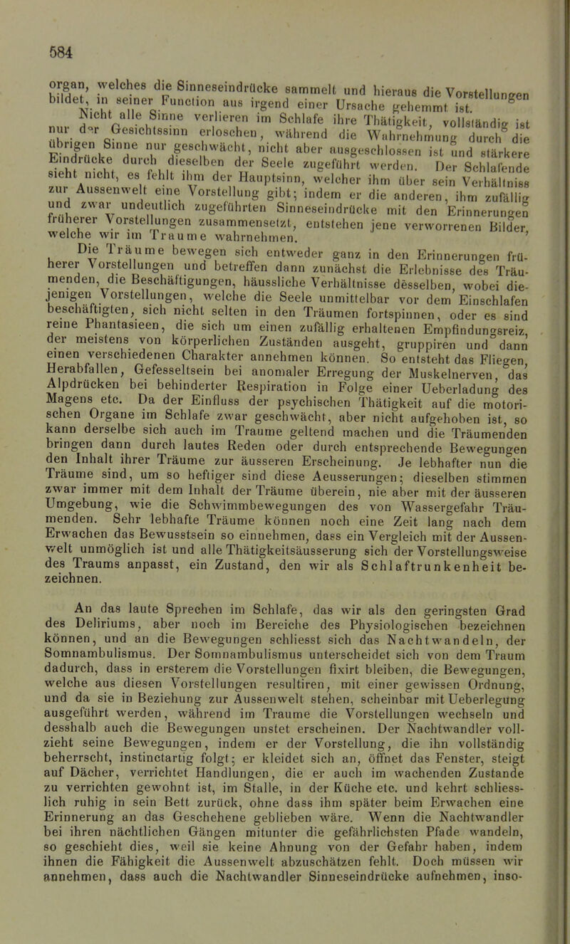 Organ, welches die Sinneseindrücke sammelt und hieraus die Vorstellungen \^-Z i'-gend einer Ursache gehemmt ^^^^ Nicht alle Sinne verlieren im Schlafe ihre Thätigkeit, voUsländie ist nur d.r Gesichtssinn erloschen, während die Wahrnehmung du c7 de übrigen Sinne nur geschwächt, nicht aber ausgeschlossen ist und stärke e stht'nicht t'thlf'r'^? ^^^^^'^ S«»^l'<ende sieht nicht, es fehlt ihm der Hauptsinn, welcher ihm über sein Ve.hähniss zur Aussenwelt eine Vorstellung gibt; indem er die anderen, ihm zufällig und zwar undeutlich zugeführten Sinneseindrücke mit den Erinnerungen früherer Voi;stellungen zusammensetzt, entstehen jene verworrenen Bilder welche wir im Traume wahrnehmen. ' Die Träume bewegen sich entweder ganz in den Erinnerungen frü- herer Vorstellungen und betreffen dann zunächst die Erlebnisse des Träu- menden, die Beschäftigungen, häussliche Verhältnisse desselben wobei die- jenigen Vorstellungen, welche die Seele unmittelbar vor dem Einschlafen beschäftigten, sich nicht selten in den Träumen fortspinnen, oder es sind reine Phantasieen, die sich um einen zufällig erhaltenen Empfindun'^sreiz der meistens von körperlichen Zuständen ausgeht, gruppiren und°dann einen verschiedenen Charakter annehmen können. So entsteht das Fliegen Herabfallen, Gefesseltsein bei anomaler Erregung der Muskelnerven das Alpdrücken bei behinderter Respiration in Folge einer Ueberladung des Magens etc. Da der Einfluss der psychischen Thätigkeit auf die motori- schen Organe im Schlafe zwar geschwächt, aber nicht aufgehoben ist, so kann derselbe sich auch im Traume geltend machen und die Träumenden bringen dann durch lautes Reden oder durch entsprechende Bewegungen den Inhalt ihrer Träume zur äusseren Erscheinung. Je lebhafter nun die Träume sind, um so heftiger sind diese Aeusserungen; dieselben stimmen zwar immer mit dem Inhalt der Träume überein, nie aber mit der äusseren Umgebung, wie die Schwimmbewegungen des von Wassergefahr Träu- menden. Sehr lebhafte Träume können noch eine Zeit lang nach dem Erwachen das Bewusstsein so einnehmen, dass ein Vergleich mit der Aussen- v/elt unmöglich ist und alle Thätigkeitsäusserung sich der Vorstellungsweise des Traums anpasst, ein Zustand, den wir als Schlaftrunkenheit be- zeichnen. An das laute Sprechen im Schlafe, das wir als den geringsten Grad des Deliriums, aber noch im Bereiche des Physiologischen bezeichnen können, und an die Bewegungen schliesst sich das Nachtwandeln, der Somnambulismus. Der Somnambulismus unterscheidet sich von dem Traum dadurch, dass in ersterem die Vorstellungen fixirt bleiben, die Bewegungen, welche aus diesen Vorstellungen resultiren, mit einer gewissen Ordnung, und da sie in Beziehung zur Aussenwelt stehen, scheinbar mit Ueberlegung ausgeführt werden, während im Traume die Vorstellungen wechseln und desshalb auch die Bewegungen unstet erscheinen. Der Nachtwandler voll- zieht seine Bewegungen, indem er der Vorstellung, die ihn vollständig beherrscht, instinctartig folgt; er kleidet sich an, öffnet das Fenster, steigt auf Dächer, verrichtet Handlungen, die er auch im wachenden Zustande zu verrichten gewohnt ist, im Stalle, in der Küche etc. und kehrt schliess- lich ruhig in sein Bett zurück, ohne dass ihm später beim Erwachen eine Erinnerung an das Geschehene geblieben wäre. Wenn die Nachtwandler bei ihren nächtlichen Gängen mitunter die gefährlichsten Pfade wandeln, so geschieht dies, weil sie keine Ahnung von der Gefahr haben, indem ihnen die Fähigkeit die Aussenwelt abzuschätzen fehlt. Doch müssen wir anDehmen, dass auch die Nachtwandler Sinneseindrücke aufnehmen, inso-