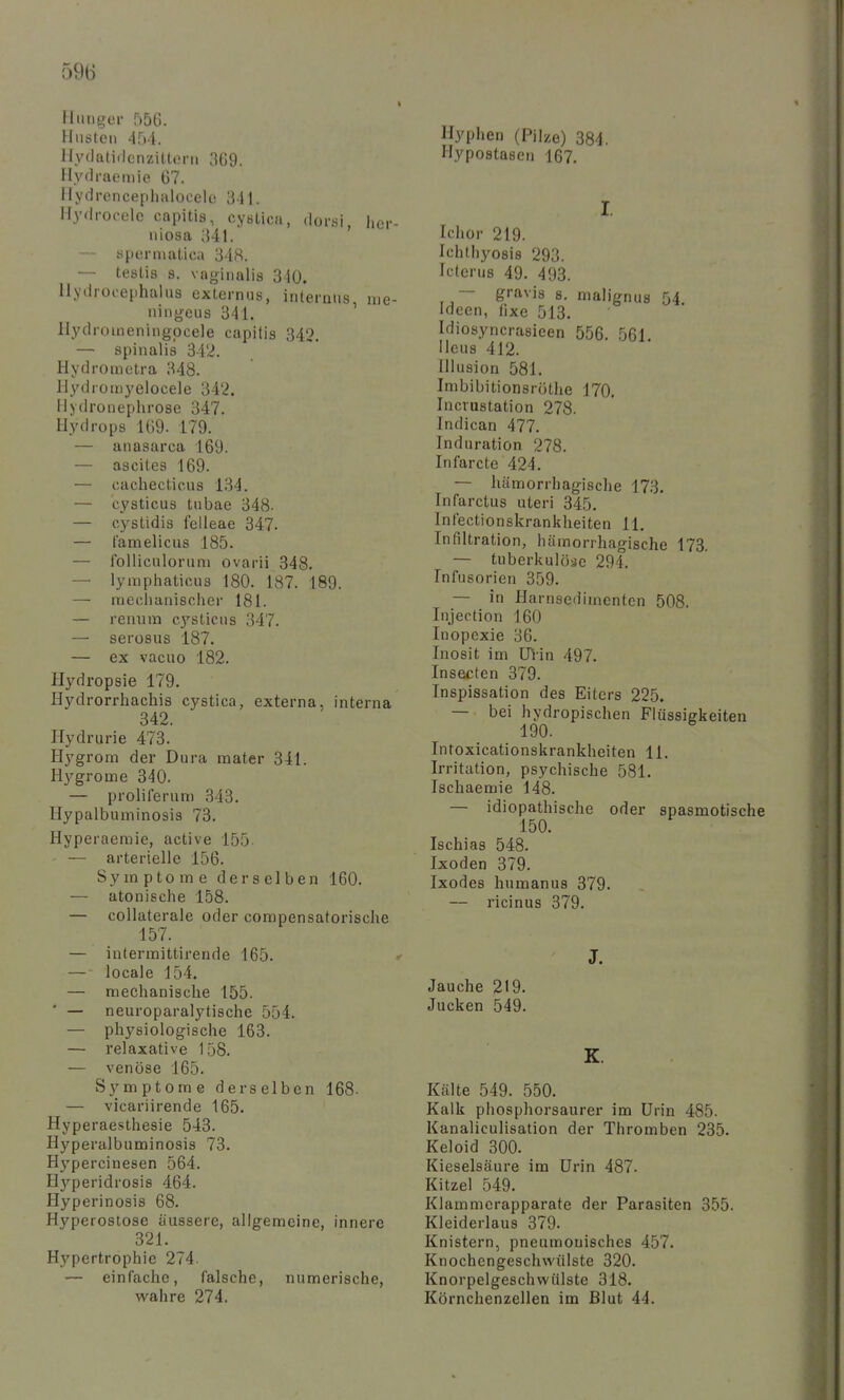 Hunger 556. Husten 454. Hydatidcnziltoni Hydraeiuie 67. Hydrcnceplialoeclc! 341. Hydrocele capitis, cystica, doi-si, hci- iiiosa ;{4l. spermatica 348. — teslis 8. vaginalis 340. Hydrocephalus oxlernus, internus, irie- ningeus 341. Hydromeningpcele capitis 342. — spinalis 342. Hydroinotra 848. Hydromyelocele 342. Hjdronephrose 347. Hydrops 169. 179. — anasarca 169. — ascites 169. — cachecticus 134. — cysticus tubae 348- — cystidis felleae 347. — famelicus 185. — folliculorum ovarii 348. — lyraphaticus 180. 187. 189. — mechanischer 181. — renum c3'-sticus 347. — serosus 187. — ex vacuo 182. Hydropsie 179. Hydrorrhachis cystica, externa, interna 342. Hydrurie 473. Hygrom der Dura mater 341. Hj'grome 340. — prolilerum 343. Hypalbuminosis 73. Hyperaemie, active 155- — arterielle 156. Symptome derselben 160. — atonische 158. — collaterale oder compensatorische 157. — interraittirende 165. — ■ locale 154. — mechanische 155. • — neuroparalytische 554. — physiologische 163. — relaxative 158. — venöse 165. Symptome derselben 168- — vicariirende 165. Hyperaesthesie 543. Hyperalbuminosis 73. Hypercinesen 564. H}'^peridrosi8 464. Hyperinosis 68. Hyperoslose äussere, allgemeine, innere 321. Hypertrophie 274. — einfache, falsche, numerische, wahre 274. Hyphen (Pilze) 384. Hypostasen 167. I. Ichor 219. Ichthyosis 293. Icterus 49. 493. — gravis s. malignus 54 Ideen, fixe 513. Idiosyncrasieen 556. 561 Heus 412. Illusion 581. Imbibitionsröthe 170, Incrustation 278. Indican 477. Induration 278. Infarcte 424. — hämorrhagisclie 173. Infarctus uteri 345. Infectionskrankheiten 11. Infiltration, hämorrhagische 173. — tuberkulöse 294. Infusorien 359. — in Harnsedimenten 508. Injection 160 Inopexie 36. Inosit im ülin 497. Insecten 379. Inspissation des Eiters 225. — bei hydropischen Flüssigkeiten 190. Intoxicationskrankheiten 11. Irritation, psychische 581. Ischaemie 148. — idiopathische oder spasmotische 150. Ischias 548. Ixoden 379. Ixodes humanus 379. — ricinus 379. J. Jauche 219. Jucken 549. Kälte 549. 550. Kalk phosphorsaurer im Urin 485. Kanaliculisation der Thromben 235. Keloid 300. Kieselsäure im Urin 487. Kitzel 549. Klammerapparate der Parasiten 355. Kleiderlaus 379. Knistern, pneumonisches 457. Knochengeschwiilste 320. Knorpelgeschwülste 318. Körnchenzellen im Blut 44.