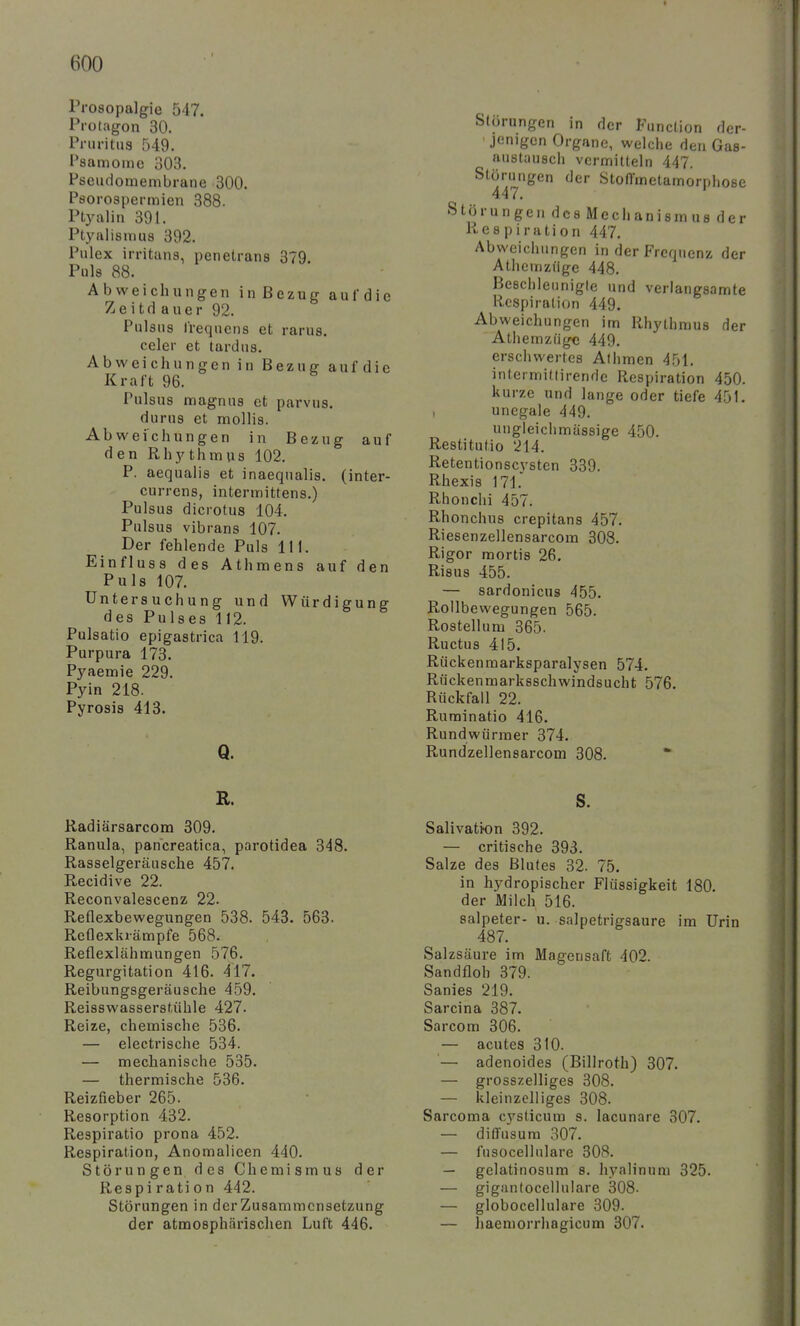 Prosopalgie 547. Protagon 30. Pruritna 549. Psamoinc 303. Pseudomembrane 300. Psorospermien 388. Ptyalin 391. Ptyalismus 392. Pulex irritans, penetrans 379. Puls 88. Abweichungen in Bezug auf die Zeitdauer 92. Pulsns Irequens et rarus. celer et tardns. Abweichungen in Bezug auf die Kraft 96. Pulsus magnus et parvus. durus et mollis. Abweichungen in Bezug auf den Rh3'thmus 102. P. aequalis et inaequalis. (inter- currcns, intermittens.) Pulsus dicrotus 104. Pulsus vibrans 107. Der fehlende Puls III. Einfluss des Athmens auf den Puls 107. Untersuchung und Würdigung des Pulses 112. Pulsatio epigastrica 119. Purpura 173. Pyaemie 229. Pyin 218. Pyrosis 413. Q. Störungen in der Function der- jenigen Organe, welche den Gas- austausch vermitteln 447. Störungen der StofTmetamorphose 447. Störungen des Mechanism »s der Res piration 447. Abweichungen in der Frequenz der Athcnizüge 448. Beschleunigte und verlangsamte Respiration 449. Abweichungen im Rhythmus der Athemzügc 449. erschwertes Athmen 451. intermitlirende Respiration 450. kurze und lange oder tiefe 451. , unegale 449. ungleichmässige 450. Restitutio 214. Retentionscystcn 339. Rhexis 171. Rhön Chi 457. Rhonchus crepitans 457. Riesenzellensarcom 308. Rigor mortis 26. Risus 455. — sardonicus 455. Rollbewegungen 565. Rostellum 365. Ructus 415. Rückenraarksparalysen 574. Rückenmarksschwindsucht 576. Rückfall 22. Ruminatio 416. Rundwürmer 374. Rundzellensarcom 308. * R. Radiärsarcom 309. Ranula, pancreatica, parotidea 348. Rasselgeräusche 457. Recidive 22. Reconvalescenz 22. Reflexbewegungen 538. 543. 563. Reflexkrämpfe 568. Reflexlähmungen 576. Regurgitation 416. 417. Reibungsgeräusche 459. Reisswasserstühle 427. Reize, chemische 536. — electrische 534. — mechanische 535. — thermische 536. Reizfieber 265. Resorption 432. Respiratio prona 452. Respiration, Anomalicen 440. Störungen des Chemismus der Respiration 442. Störungen in derZusammcnsetzung der atmosphärischen Luft 446. S. Salivation 392. — critische 393. Salze des Blutes 32. 75. in hydropischer Flüssigkeit 180. der Milch 516. Salpeter- u. salpetrigsaure im Urin 487. Salzsäure im Magensaft 402. Sandfloh 379. Sanies 219. Sarcina 387. Sarcom 306. — acutes 310. '— adenoides (Billroth) 307. — grosszelliges 308. — kleinzelliges 308. Sarcoma cysticura s. lacunare 307. — diffusum 307. — fusocelhilare 308. — gelatinosum s. hyalinum 325. — giganfocellulare 308. — globocellulare 309. — haemorrhagicum 307.