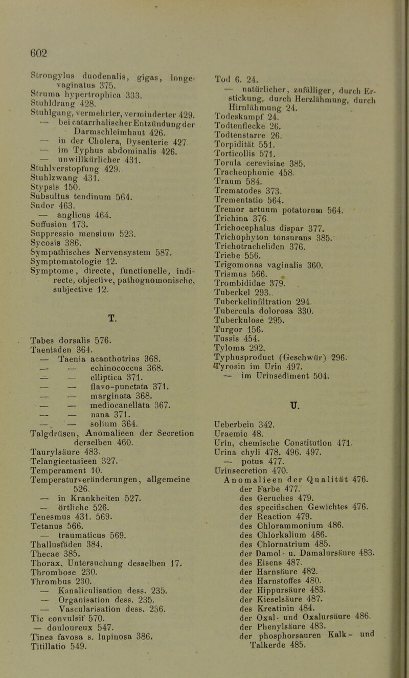 Strongylua diiodenalis, gigas, longe- vaginatus 37D. Striinia hypertrophica 333. Stuhldrang 428. Stuhlgang, vermehrter, verminderter 429. — bei catarrhulischerEntziindungder Darmschleimhaut 426. — in der Cholera, Dysenterie 427. — im Typhus abdominalis 426. — unwillkürlicher 431. Stuhlverstopfung 429. Stuhlzwang 431. Stypsis 150. Subsultus tendinura 564. Sudor 463. — anglicus 464. Suffusion 173. Suppressio mensium 523. Sycosis 386. Sympathisches Nervensystem 587. Symptomatologie 12. Symptome, directe, functionelle, indi- recte, objective, pathognomonische, subjective 12. T. Tabes dorsalis 576. Taeniaden 364. — Taenia acanthotrias 368. —■ — ecliinococcus 368. — — elliptica 371. — — flavo-punctata 371. — — margin ata 368. — — mediocanellata 367. — — nana 371. — — solium 364. Talgdrüsen, Anomalieen der Secretion derselben 460. Taur5'l8äure 483. Telangiectasieen 327. Temperament 10. Temperaturveränderungen, allgemeine 526. — in Krankheiten 527. — örtliche 526. Tenesmus 431. 569. Tetanus 566. — traumaticus 569. Thallusfäden 384. Tbecae 385. Thorax, Untersuchung desselben 17. Thrombose 230. Thrombus 230. — Kanalioulisation dess. 235. — Organisation dess. 235. — Vascularisation dess. 256. Tic convuleif 570. — douloureux 547. Tinea favosa s. lupinosa 386. Titillatio 549. Tod 6. 24. — natürlicher, zufülliger, durch Er- stickung, durch Herziähmung, durch liirniähmung 24. Todeskampf 24. Todtenflecke 20. Todtenstarre 26. Torpidität 551. Torticollis 571. Torula cerevisiae 385. Tracheophonie 458- Traum 584. Trematodes 373. Trementatio 564. Tremor artuum potatornm 564. Trichina 376. Trichocephalus dispar 377. Trichophyton tonsurans 385. Trichotracheliden 376. Triebe 556. Trigomonas vaginalis 360. Trismus 566. „ Trombididae 379. Tuberkel 293. Tuberkelinfiltration 294. Tubercula dolorosa 330. Tuberkulose 295. Turgor 156. Tussis 454. Tyloma 292. Typhusproduct (Geschwür) 296. 'Tyrosin im Urin 497. — im ürinsediment 504. U. Ueberbein 342. Uraemie 48. Urin, chemische Constitution 471. ürina chyli 478. 496. 497. — potus 477. Urinsecretion 470. Anomalieen der Qualität 476. der Farbe 477. des Geruches 479. des speciflschen Gewichtes 476. der Reaction 479. des Chlorammonium 486. des Chlorkalium 486. des Chlornatrium 485. der Damol- u. Damalursäure 483. des Eisens 487. der Harnsäure 482. des Harnstoffes 480. der Hippursäure 483. der Kieselsäure 487. des Krentinin 484. der Oxal- und Oxalursäure 486. der Phenylsäure 483. der phosphorsauren Kalk- und Talkerde 485.