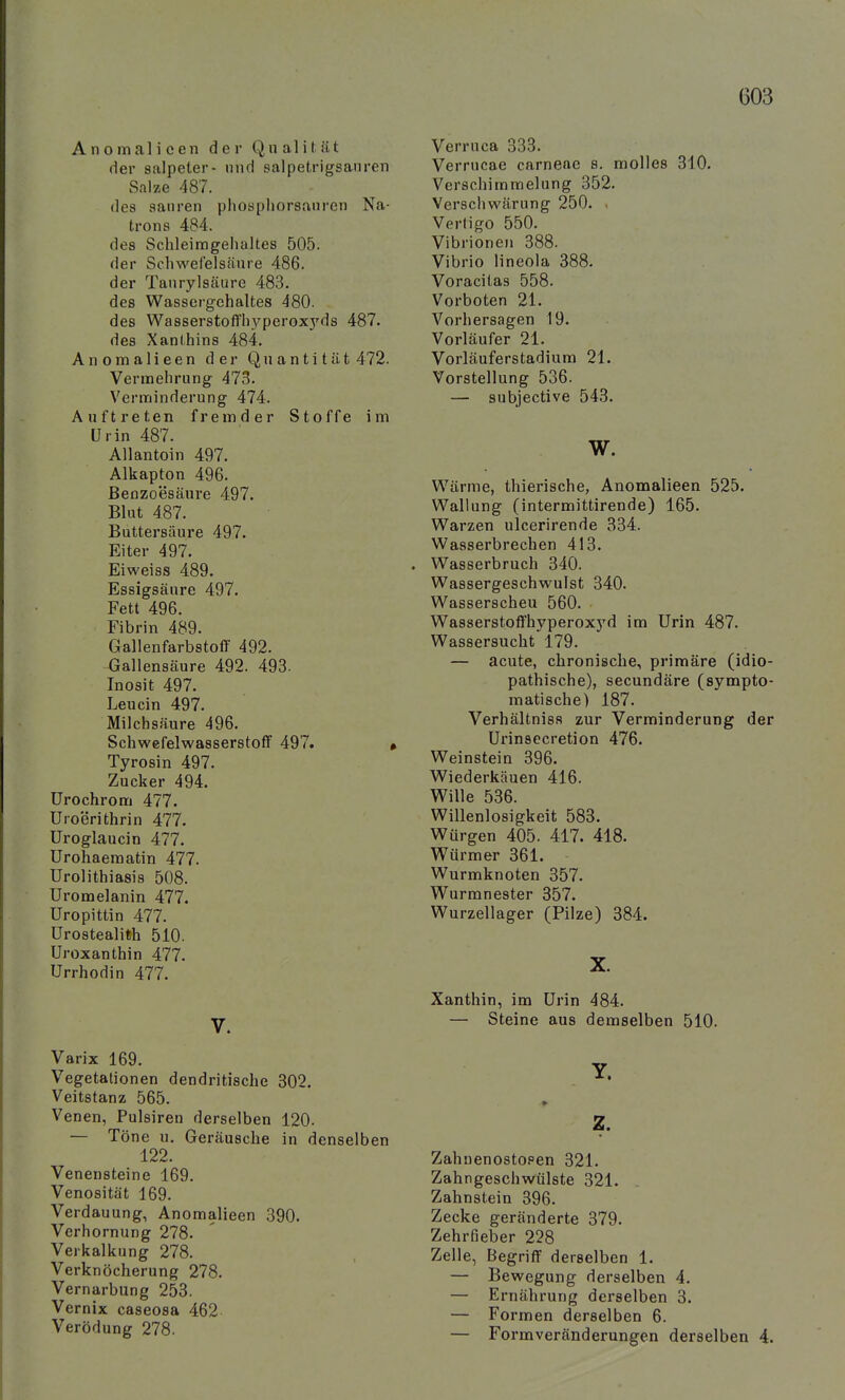 Anomalieen der Qualität der Salpeter- und salpetrigsanren Salze 487. des sanren phospliorsanren Na- trons 484. des Schleimgehaltes 505. der Schwefelsäure 486. der Taurylsäure 483. des Wassergehaltes 480. des Wasserstofl'h3'perox3'ds 487. des Xanthins 484. Anomalieen der Quantität 472. Vermehrung 473. Verminderung 474. Auftreten fremder Stoffe im Urin 487. Allantoin 497. Alkapton 496. Benzoesäure 497. Blut 487. Buttersäure 497. Eiter 497. Eiweiss 489. Essigsäure 497. Fett 496. Fibrin 489. Gallenfarbstoff 492. Gallensäure 492. 493. Inosit 497. Leucin 497. Milchsäure 496. Schwefelwasserstoff 497. , Tyrosin 497. Zucker 494. Urochrom 477. Uroerithrin 477. Uroglaucin 477. Urohaeraatin 477. Urolithiasis 508. Uromelanin 477. Uropittin 477. ürostealith 510. Uroxanthin 477. Urrhodin 477. V. Varix 169. Vegetationen dendritische 302. Veitstanz 565. Venen, Pulsiren derselben 120. — Töne u. Geräusche in denselben 122. Venensteine 169. Venosität 169. Verdauung, Anomalieen 390. Verhornung 278. Verkalkung 278. Verknöcherung 278. Vernarbung 253. Vernix caseosa 462 Verödung 278. Verruca 333. Verrucae carneac s. molles 310. Verschimmelung 352. Verschwärung 250. . Vertigo 550. Vibrionen 388. Vibrio lineola 388. Voracilas 558. Vorboten 21. Vorhersagen 19. Vorläufer 21. Vorläuferstadium 21. Vorstellung 536. — subjective 543. W. Wärme, thierische, Anomalieen 525. Wallung (intermittirende) 165. Warzen ulcerirende 334. Wasserbrechen 413. Wasserbruch 340. Wassergeschwulst 340. Wasserscheu 560. Wasserstoffhyperoxyd im Urin 487. Wassersucht 179. — acute, chronische, primäre (idio- pathische), secundäre (sympto- matische) 187. Verhältniss zur Verminderung der Urinsecretion 476. Weinstein 396. Wiederkäuen 416. Wille 536. Willenlosigkeit 583. Würgen 405. 417. 418. Würmer 361. Wurmknoten 357. Wurranester 357. Wurzellager (Pilze) 384. X. Xanthin, im Urin 484. — Steine aus demselben 510. » Zahuenostopen 321. Zahngeschwülste 321. Zahnstein 396. Zecke geränderte 379. Zehrfieber 228 Zelle, Begriff derselben 1. — Bewegung derselben 4. — Ernährung derselben 3. — Formen derselben 6. — Formveränderungen derselben 4.